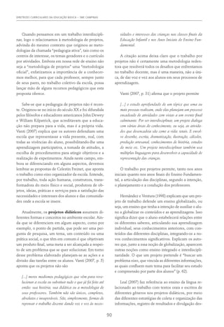 DIRETRIZES CURRICULARES DA EDUCAÇÃO BÁSICA – SME CAMPINAS
90
Quando pensamos em um trabalho interdiscipli-
nar, logo o relacionamos à metodologia de projetos,
advinda do mesmo contexto que originou as meto-
dologias da chamada “pedagogia ativa”, tais como os
centros de interesse, os temas geradores e o currículo
por atividades. Embora em nossa rede de ensino não
seja a “metodologia de projetos” uma “metodologia
oficial”, enfatizamos a importância de a conhecer-
mos melhor, para que cada professor, sempre junto
de seus pares, no trabalho coletivo da escola, possa
lançar mão de alguns recursos pedagógicos que esta
proposta oferece.
Sabe-se que a pedagogia de projetos não é recen-
te. Originou-se no início do século XX e foi difundida
pelos filósofos e educadores americanos John Dewey
e William Kilpatrick, que acreditavam que a educa-
ção não prepara para a vida, mas é a própria vida.
Vanti (2007) explica que os autores defendiam uma
escola que representasse a vida presente, real, com
todas as vivências do aluno, possibilitando-lhe uma
aprendizagem participativa, a tomada de atitudes, a
escolha de procedimentos para atingir objetivos e a
realização de experimentos. Ainda neste campo, em-
bora se diferenciando em alguns aspectos, devemos
lembrar as propostas de Celestin Freinet, que aponta
o trabalho como eixo organizador da escola. Entende,
por trabalho, toda ação humana, construtora, trans-
formadora do meio físico e social, produtora de ob-
jetos, ideias, práticas e serviços para a satisfação das
necessidades e interesses dos alunos e das comunida-
des onde a escola se insere.
Atualmente, os projetos didáticos assumem di-
ferentes formas e conceitos no ambiente escolar. Ain-
da que se diferenciem em algum aspecto, como por
exemplo, o ponto de partida, que pode ser uma per-
gunta de pesquisa, um tema, um conteúdo ou uma
prática social, o que têm em comum é que objetivam
um produto final, uma meta a ser alcançada a respei-
to de um problema que se quer solucionar. Em torno
desse problema elaborado planejam-se as ações e a
divisão das tarefas entre os alunos. Vanti (2007, p. 5)
aponta que os projetos não são
[...] meros modismos pedagógicos que vêm para revo-
lucionar a escola ou substituir tudo o que já foi feito até
então: sua história, sua didática ou a metodologia de
seus professores. Também não são únicos, completos,
absolutos e insuperáveis. São, simplesmente, formas de
repensar o trabalho docente dando voz e vez às neces-
sidades e interesses das crianças nas classes finais da
Educação Infantil e nos Anos Iniciais do Ensino Fun-
damental.
A citação acima deixa claro que o trabalho por
projetos não é certamente uma metodologia reden-
tora que resolverá todos os desafios que enfrentamos
no trabalho docente, mas é uma maneira, não a úni-
ca, de dar voz e vez aos alunos em seus processos de
aprendizagem.
Vanti (2007, p. 31) afirma que o projeto permite
[...] o estudo aprofundado de um tópico que uma ou
mais pessoas realizam, onde elas planejam um processo
encadeado de atividades com vistas a um evento final
culminante. Por ser interdisciplinar, um projeto dialoga
com várias áreas do conhecimento, ou seja, as ativida-
des que desencadeia são como a vida: totais. E envol-
ve desenho, escrita, dramatização, ilustração, cálculos,
produção artesanal, conhecimentos de história, estudos
do meio etc. Um projeto interdisciplinar também usa
múltiplas linguagens para desenvolver a capacidade de
representação das crianças.
O trabalho por projetos permite, tanto nos anos
iniciais quanto nos anos finais do Ensino Fundamen-
tal, a articulação das disciplinas, segundo a intenção,
o planejamento e a condução dos professores.
Hernández e Ventura (1998) explicam que um pro-
jeto de trabalho defende um ensino globalizado, ou
seja, um ensino que tenha a intenção de auxiliar o alu-
no a globalizar os conteúdos e as aprendizagens. Isso
significa dizer que o aluno estabelecerá relações entre
os diferentes saberes, articulando sua aprendizagem
individual, seus conhecimentos anteriores, com con-
teúdos das diferentes disciplinas, integrando-os a no-
vos conhecimentos significativos. Explicam os auto-
res que, junto a essa noção de globalização, aparecem
outras noções como ensino integrado e interdiscipli-
naridade. O que um projeto pretende é “buscar um
problema eixo, que vincula as diferentes informações,
as quais confluem num tema para facilitar seu estudo
e compreensão por parte dos alunos” (p. 62).
Leal (2007) faz referência ao ensino da língua re-
lacionado ao trabalho com textos orais e escritos de
diferentes gêneros nos projetos didáticos, por meio
das diferentes estratégias de coleta e organização das
informações, registro de resultados e divulgação des-
 