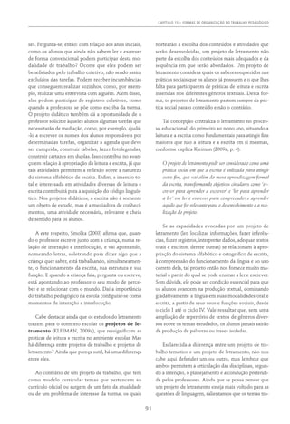 Capítulo 15 – FORMAS DE ORGANIZAÇÃO DO TRABALHO PEDAGÓGICO
91
ses. Pergunta-se, então: com relação aos anos iniciais,
como os alunos que ainda não sabem ler e escrever
de forma convencional podem participar desta mo-
dalidade de trabalho? Ocorre que eles podem ser
beneficiados pelo trabalho coletivo, não sendo assim
excluídos das tarefas. Podem receber incumbências
que conseguem realizar sozinhos, como, por exem-
plo, realizar uma entrevista com alguém. Além disso,
eles podem participar de registros coletivos, como
quando a professora se põe como escriba da turma.
O projeto didático também dá a oportunidade de o
professor solicitar àqueles alunos algumas tarefas que
necessitarão de mediação, como, por exemplo, ajudá-
-lo a escrever os nomes dos alunos responsáveis por
determinadas tarefas, organizar a agenda que deve
ser cumprida, construir tabelas, fazer fotolegendas,
construir cartazes em duplas. Isso contribui no avan-
ço em relação à apropriação da leitura e escrita, já que
tais atividades permitem a reflexão sobre a natureza
do sistema alfabético de escrita. Enfim, a imersão to-
tal e interessada em atividades diversas de leitura e
escrita contribuirá para a aquisição do código linguís-
tico. Nos projetos didáticos, a escrita não é somente
um objeto de estudo, mas é a mediadora de conheci-
mentos, uma atividade necessária, relevante e cheia
de sentido para os alunos.
A este respeito, Smolka (2003) afirma que, quan-
do o professor escreve junto com a criança, numa re-
lação de interação e interlocução, e vai apontando,
nomeando letras, soletrando para dizer algo que a
criança quer saber, está trabalhando, simultaneamen-
te, o funcionamento da escrita, sua estrutura e sua
função. E quando a criança fala, pergunta ou escreve,
está apontando ao professor o seu modo de perce-
ber e se relacionar com o mundo. Daí a importância
do trabalho pedagógico na escola configurar-se como
momentos de interação e interlocução.
Cabe destacar ainda que os estudos do letramento
trazem para o contexto escolar os projetos de le-
tramento (Kleiman, 2009a), que ressignificam as
práticas de leitura e escrita no ambiente escolar. Mas
há diferença entre projetos de trabalho e projetos de
letramento? Ainda que pareça sutil, há uma diferença
entre eles.
Ao contrário de um projeto de trabalho, que tem
como modelo curricular temas que pertencem ao
currículo oficial ou surgem de um fato da atualidade
ou de um problema de interesse da turma, os quais
nortearão a escolha dos conteúdos e atividades que
serão desenvolvidas, um projeto de letramento não
parte da escolha dos conteúdos mais adequados e da
sequência em que serão abordados. Um projeto de
letramento considera quais os saberes requeridos nas
práticas sociais que os alunos já possuem e o que lhes
falta para participarem de práticas de leitura e escrita
inseridas nos diferentes gêneros textuais. Desta for-
ma, os projetos de letramento partem sempre da prá-
tica social para o conteúdo e não o contrário.
Tal concepção centraliza o letramento no proces-
so educacional, do primeiro ao nono ano, situando a
leitura e a escrita como fundamentais para atingir fins
maiores que não a leitura e a escrita em si mesmas,
conforme explica Kleiman (2009a, p. 4):
O projeto de letramento pode ser considerado como uma
prática social em que a escrita é utilizada para atingir
outro fim, que vai além da mera aprendizagem formal
da escrita, transformando objetivos circulares como ‘es-
crever para aprender a escrever’ e ‘ler para aprender
a ler’ em ler e escrever para compreender e aprender
aquilo que for relevante para o desenvolvimento e a rea-
lização do projeto.
Se as capacidades evocadas por um projeto de
letramento (ler, localizar informações, fazer inferên-
cias, fazer registros, interpretar dados, adequar textos
orais e escritos, dentre outras) se relacionam à apro-
priação do sistema alfabético e ortográfico de escrita,
à compreensão do funcionamento da língua e ao uso
correto dela, tal projeto então nos fornece muito ma-
terial a partir do qual se pode ensinar a ler e escrever.
Sem dúvida, ele pode ser condição essencial para que
os alunos avancem na produção textual, dominando
gradativamente a língua em suas modalidades oral e
escrita, a partir de seus usos e funções sociais, desde
o ciclo I até o ciclo IV. Vale ressaltar que, sem uma
ampliação de repertório de textos de gêneros diver-
sos sobre os temas estudados, os alunos jamais sairão
da produção de palavras ou frases isoladas.
Esclarecida a diferença entre um projeto de tra-
balho temático e um projeto de letramento, não nos
cabe aqui defender um ou outro, mas lembrar que
ambos permitem a articulação das disciplinas, segun-
do a intenção, o planejamento e a condução pretendi-
da pelos professores. Ainda que se possa pensar que
um projeto de letramento esteja mais voltado para as
questões de linguagem, salientamos que os temas tra-
 