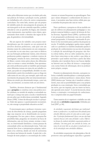 DIRETRIZES CURRICULARES DA EDUCAÇÃO BÁSICA – SME CAMPINAS
92
tados pelos diferentes textos que circularão pela sala,
nas práticas de leitura e produção escrita, poderão
ser trabalhados sob a ótica de outros componentes
curriculares. Por outro lado, mesmo que um projeto
de trabalho parta de uma pergunta de pesquisa, de
um tema geral ou de um conteúdo específico, poderá
articular-se com as questões da língua, não somente
como instrumento, mas também como objeto, opor-
tunizando deste modo o domínio das regras da lín-
gua, da gramática e da textualidade.
Há um aspecto do trabalho com projetos inter-
disciplinares que diz respeito ao seu potencial de
envolver diversos professores, cada qual com um
domínio maior de conhecimento em um componen-
te curricular ou em uma área a que mais se dedicou
em sua formação profissional. Juntos, estes diversos
professores podem organizar e conduzir roteiros de
investigação, estudos do meio, entrevistas, definição
de filmes a serem vistos pelos alunos dos diferentes
ciclos ou turmas e outras atividades. Esta aproxima-
ção entre professores pode ser também aproximação
entre diferentes turmas em torno de um trabalho co-
mum, que pode ser compartilhado, dividido ou com-
plementado a partir dos resultados a que se chega em
cada turma de um ciclo, por exemplo, após todo um
movimento de pesquisa sobre um tema/assunto/pro-
blema em estudo por determinado tempo, como um
mês, um trimestre, ou mesmo todo um ano letivo.
Também, devemos destacar que é fundamental
que a pesquisa se constitua como uma prática esco-
lar cotidiana, no sentido de ampliar a curiosidade na-
tural que a criança traz para a escola e transformá-la
em um saber que vá além dessa curiosidade. Segundo
Demo (1998), “a base da educação escolar é a pesqui-
sa. Onde não aparece o questionamento reconstruti-
vo, não emerge a propriedade educativa escolar”.
É emocionante para o professor vivenciar o pro-
cesso de descobertas da criança, quando perguntam
algo cuja resposta vai se desdobrando em sucessi-
vas perguntas. Por isso, para o aluno, a pesquisa lhe
possibilita falar, perguntar, ter iniciativa na busca de
informações, seja em livros, jornais, revistas e inter-
net, ou entrevistando familiares e outras pessoas da
comunidade sobre um determinado tema. Todo este
material deve levar a interpretações próprias, indivi-
duais e/ou coletivas, dando um tom de autonomia
aos alunos nas leituras de mundo. A partir daí, a ela-
boração de texto próprio e a reconstrução do conhe-
cimento se tornam frequentes na aprendizagem. Para
que o aluno ultrapasse o conhecimento do senso co-
mum, é necessária uma base teórica sólida para que
o caminhar da pesquisa não caia no vazio.
Para o professor, a pesquisa se dá na medida em
que ele elabora seu planejamento pedagógico e seu
próprio material didático a partir de leituras de fon-
tes diversas. Segundo Demo (2004), o professor não
é um pesquisador profissional, mas sim um profis-
sional pesquisador. A formação continuada do pro-
fessor se faz necessária para a prática da pesquisa na
escola. O trabalho pedagógico ganha maior signifi-
cado se o professor se mantém atualizado quanto à
produção de conhecimentos na sua área de atuação
e à adoção de metodologia de pesquisa: não bas-
ta coletar dados, deve-se saber analisá-los; não se
deve fazer entrevistas se não souber o que delas se
pretende e qual análise será feita a partir das falas
coletadas; não é prudente fiar-se nas buscas rápidas
na Internet sem um filtro de leitura e comparação
com outras fontes de informação; deve-se produzir
texto próprio, sempre.
Presente no planejamento docente, a pesquisa va-
loriza o trabalho interdisciplinar e a interação profes-
sor-aluno, professor-professor e aluno-aluno. Freire
(2002) destaca que “ensinar não é transferir conheci-
mento, mas criar as possibilidades para a sua própria
produção ou a sua construção. Sem a curiosidade que
me move, que me inquieta, que me insere na busca,
não aprendo nem ensino”. A escola favorecerá, dessa
forma, a construção e reconstrução de conhecimen-
tos e cumprirá então seu papel formador.
Outra maneira de se organizar o trabalho em sala
de aula são as atividades sequenciais. Definidas por
Leal (2007, p. 84),
As atividades sequenciais são formas que tradicional-
mente os professores e as professoras têm adotado para
articular diferentes partes de uma aula ou aulas segui-
das. O princípio fundamental é fazer com que não haja
rupturas bruscas entre uma atividade e outra. Diferen-
tes formas de conduzir atividades sequenciais podem ser
adotadas. Um tema geral, um conteúdo de ensino, um
tema de um texto lido ou um gênero textual pode ser o
elo de articulação entre atividades didáticas.
As atividades sequenciais são planejadas a fim de
promover uma aprendizagem específica e garantir
 