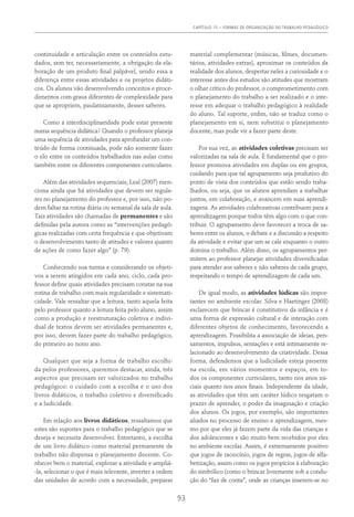 Capítulo 15 – FORMAS DE ORGANIZAÇÃO DO TRABALHO PEDAGÓGICO
93
continuidade e articulação entre os conteúdos estu-
dados, sem ter, necessariamente, a obrigação da ela-
boração de um produto final palpável, sendo essa a
diferença entre essas atividades e os projetos didáti-
cos. Os alunos vão desenvolvendo conceitos e proce-
dimentos com graus diferentes de complexidade para
que se apropriem, paulatinamente, desses saberes.
Como a interdisciplinaridade pode estar presente
numa sequência didática? Quando o professor planeja
uma sequência de atividades para aprofundar um con-
teúdo de forma continuada, pode não somente fazer
o elo entre os conteúdos trabalhados nas aulas como
também entre os diferentes componentes curriculares.
Além das atividades sequenciais, Leal (2007) men-
ciona ainda que há atividades que devem ser regula-
res no planejamento do professor e, por isso, não po-
dem faltar na rotina diária ou semanal da sala de aula.
Tais atividades são chamadas de permanentes e são
definidas pela autora como as “intervenções pedagó-
gicas realizadas com certa frequência e que objetivam
o desenvolvimento tanto de atitudes e valores quanto
de ações de como fazer algo” (p. 79).
Conhecendo sua turma e considerando os objeti-
vos a serem atingidos em cada ano, ciclo, cada pro-
fessor define quais atividades precisam constar na sua
rotina de trabalho com mais regularidade e sistemati-
cidade. Vale ressaltar que a leitura, tanto aquela feita
pelo professor quanto a leitura feita pelo aluno, assim
como a produção e reestruturação coletiva e indivi-
dual de textos devem ser atividades permanentes e,
por isso, devem fazer parte do trabalho pedagógico,
do primeiro ao nono ano.
Qualquer que seja a forma de trabalho escolhi-
da pelos professores, queremos destacar, ainda, três
aspectos que precisam ser valorizados no trabalho
pedagógico: o cuidado com a escolha e o uso dos
livros didáticos, o trabalho coletivo e diversificado
e a ludicidade.
Em relação aos livros didáticos, ressaltamos que
estes são suportes para o trabalho pedagógico que se
deseja e necessita desenvolver. Entretanto, a escolha
de um livro didático como material permanente de
trabalho não dispensa o planejamento docente. Co-
nhecer bem o material, explorar a atividade e ampliá-
-la, selecionar o que é mais relevante, inverter a ordem
das unidades de acordo com a necessidade, preparar
material complementar (músicas, filmes, documen-
tários, atividades extras), aproximar os conteúdos da
realidade dos alunos, despertar neles a curiosidade e o
interesse antes dos estudos são atitudes que mostram
o olhar crítico do professor, o comprometimento com
o planejamento do trabalho a ser realizado e o inte-
resse em adequar o trabalho pedagógico à realidade
do aluno. Tal suporte, enfim, não se traduz como o
planejamento em si, nem substitui o planejamento
docente, mas pode vir a fazer parte deste.
Por sua vez, as atividades coletivas precisam ser
valorizadas na sala de aula. É fundamental que o pro-
fessor promova atividades em duplas ou em grupos,
cuidando para que tal agrupamento seja produtivo do
ponto de vista dos conteúdos que estão sendo traba-
lhados, ou seja, que os alunos aprendam a trabalhar
juntos, em colaboração, e avancem em suas aprendi-
zagens. As atividades colaborativas contribuem para a
aprendizagem porque todos têm algo com o que con-
tribuir. O agrupamento deve favorecer a troca de sa-
beres entre os alunos, o debate e a discussão a respeito
da atividade e evitar que um se cale enquanto o outro
domina o trabalho. Além disso, os agrupamentos per-
mitem ao professor planejar atividades diversificadas
para atender aos saberes e não saberes de cada grupo,
respeitando o tempo de aprendizagem de cada um.
De igual modo, as atividades lúdicas são impor-
tantes no ambiente escolar. Silva e Haetinger (2008)
esclarecem que brincar é constitutivo da infância e é
uma forma de expressão cultural e de interação com
diferentes objetos de conhecimento, favorecendo a
aprendizagem. Possibilita a associação de ideias, pen-
samentos, impulsos, sensações e está intimamente re-
lacionado ao desenvolvimento da criatividade. Dessa
forma, defendemos que a ludicidade esteja presente
na escola, em vários momentos e espaços, em to-
dos os componentes curriculares, tanto nos anos ini-
ciais quanto nos anos finais. Independente da idade,
as atividades que têm um caráter lúdico resgatam o
prazer de aprender, o poder da imaginação e criação
dos alunos. Os jogos, por exemplo, são importantes
aliados no processo de ensino e aprendizagem, mes-
mo por que eles já fazem parte da vida das crianças e
dos adolescentes e são muito bem recebidos por eles
no ambiente escolar. Assim, é extremamente positivo
que jogos de raciocínio, jogos de regras, jogos de alfa-
betização, assim como os jogos propícios à elaboração
do simbólico (como o brincar livremente sob a condu-
ção do “faz de conta”, onde as crianças inserem-se no
 