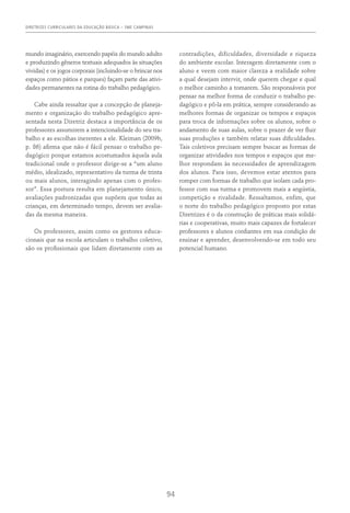 DIRETRIZES CURRICULARES DA EDUCAÇÃO BÁSICA – SME CAMPINAS
94
mundo imaginário, exercendo papéis do mundo adulto
e produzindo gêneros textuais adequados às situações
vividas) e os jogos corporais (incluindo-se o brincar nos
espaços como pátios e parques) façam parte das ativi-
dades permanentes na rotina do trabalho pedagógico.
Cabe ainda ressaltar que a concepção de planeja-
mento e organização do trabalho pedagógico apre-
sentada nesta Diretriz destaca a importância de os
professores assumirem a intencionalidade do seu tra-
balho e as escolhas inerentes a ele. Kleiman (2009b,
p. 86) afirma que não é fácil pensar o trabalho pe-
dagógico porque estamos acostumados àquela aula
tradicional onde o professor dirige-se a “um aluno
médio, idealizado, representativo da turma de trinta
ou mais alunos, interagindo apenas com o profes-
sor”. Essa postura resulta em planejamento único,
avaliações padronizadas que supõem que todas as
crianças, em determinado tempo, devem ser avalia-
das da mesma maneira.
Os professores, assim como os gestores educa-
cionais que na escola articulam o trabalho coletivo,
são os profissionais que lidam diretamente com as
contradições, dificuldades, diversidade e riqueza
do ambiente escolar. Interagem diretamente com o
aluno e veem com maior clareza a realidade sobre
a qual desejam intervir, onde querem chegar e qual
o melhor caminho a tomarem. São responsáveis por
pensar na melhor forma de conduzir o trabalho pe-
dagógico e pô-la em prática, sempre considerando as
melhores formas de organizar os tempos e espaços
para troca de informações sobre os alunos, sobre o
andamento de suas aulas, sobre o prazer de ver fluir
suas produções e também relatar suas dificuldades.
Tais coletivos precisam sempre buscar as formas de
organizar atividades nos tempos e espaços que me-
lhor respondam às necessidades de aprendizagem
dos alunos. Para isso, devemos estar atentos para
romper com formas de trabalho que isolam cada pro-
fessor com sua turma e promovem mais a angústia,
competição e rivalidade. Ressaltamos, enfim, que
o norte do trabalho pedagógico proposto por estas
Diretrizes é o da construção de práticas mais solidá-
rias e cooperativas, muito mais capazes de fortalecer
professores e alunos confiantes em sua condição de
ensinar e aprender, desenvolvendo-se em todo seu
potencial humano.
 