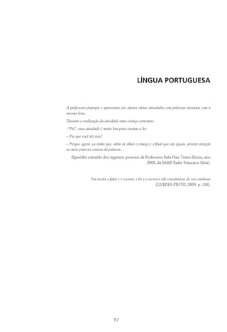 97
Língua Portuguesa
A professora planejou e apresentou aos alunos várias atividades com palavras iniciadas com a
mesma letra.
Durante a realização da atividade uma criança comentou:
-”Prô”, essa atividade é muito boa para ensinar a ler.
– Por que você diz isso?
– Porque agora, eu tenho que, além de olhar o começo e o final que são iguais, prestar atenção
no meio para ter certeza da palavra...
(Episódio extraído dos registros pessoais da Professora Ítala Nair Tomei Rizzo, ano
2008, da EMEF Padre Francisco Silva).
Na escola o falar e o escutar, o ler e o escrever são constitutivos de seu cotidiano
(Guedes-Pinto, 2009, p. 116).
 