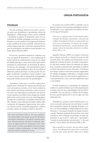 DIRETRIZES CURRICULARES DA EDUCAÇÃO BÁSICA – SME CAMPINAS
98
língua portuguesa
Introdução
Um dos principais objetivos da escola é promo-
ver ações que possibilitem o aprendizado efetivo da
língua(gem) – alfabetização, leitura, escrita, oralidade
– assumindo as práticas de letramento como eixo es-
truturante do trabalho pedagógico em todos os ciclos.
Portanto, a escola constitui-se em agência de letramen-
to por excelência de nossa sociedade, onde devem ser
criados espaços para que o educando experimente for-
mas de participação nas práticas sociais letradas, con-
forme afirma Kleiman (2007).
Por sua vez, o professor constitui-se, conforme a au-
tora, em agente de letramento e, como profissional da
escrita, precisa ter conhecimentos acerca de seu objeto
de trabalho para agir e, assim, desenvolver ações funda-
mentadas no conhecimento, na descoberta de saberes,
de técnicas, de estratégias e de representações sobre a
escrita que o aluno mobiliza no dia a dia ao realizar as
diferentes práticas de leitura e escrita que lhe são exi-
gidas socialmente. O professor é quem conhece o quê
e como os alunos estão se apropriando da língua(gem)
para poder mediar os processos de aprendizagem.
Assumimos, assim, que é a escola o espaço privi-
legiado para a formação de crianças que possam, por
meio das práticas escolares, (i) ler textos autênticos
para realizar uma leitura responsiva e crítica; (ii) escre-
ver textos que respondam ao interlocutor nas mais di-
versas situações; (iii) refletir sobre a língua nas modali-
dades oral e escrita, assim como em outras linguagens,
levando em consideração os múltiplos efeitos de sen-
tido. Atender a essas expectativas implica refletir sobre
concepções de linguagem, língua escrita, texto, gêne-
ros textuais, leitura, variedades linguísticas e práticas
escolares capazes de atingir os objetivos descritos.
De acordo com Antunes (2003, p. 79), textos autênticos
são compreendidos como aqueles em que há claramente
uma função comunicativa e um objetivo interativo qual-
quer. Possuem autor(es), têm data de publicação, apa-
recem em algum suporte de comunicação social, como
livros, jornais e revistas, estão afixados em nossas portas
e paredes e podem, perfeitamente, ser objeto de leitura
nesta fase inicial de aquisição da escrita.
De acordo com os PCN (1997), o trabalho com os
gêneros textuais, nas propostas pedagógicas atuais, é
considerado o eixo organizador das práticas de ensi-
no de Língua Portuguesa:
Todo texto se organiza dentro de determinado gênero
em função das intenções comunicativas, como parte das
condições de produção do discurso, as quais geram usos
sociais que os determinam. Os gêneros são, portanto,
determinados historicamente, constituindo formas relati-
vamente estáveis de enunciados, disponíveis na cultura.
(PCN,1997, p. 21).
Segundo Kleiman (2007), um aspecto relevante
para a seleção curricular é a função do texto na vida
social do aluno. Isso implica, necessariamente, na am-
pliação do conjunto de textos, de modo a incluir gêne-
ros das mais variadas esferas de realização da lingua-
gem, tentando constantemente aproximar as práticas
escolares das práticas sociais relevantes. O professor
que adotar a prática social como princípio organizador
do trabalho pedagógico enfrentará a complexa tarefa
de identificar quais são essas práticas significativas e,
consequentemente, o que é um texto significativo para
a comunidade.
É válido ressaltar que a apropriação da linguagem
justifica-se a partir da função que ela desempenha para
a criança, uma vez que a aprendizagem decorre da ne-
cessidade e do uso real que o falante faz da língua.
Por isso, quando alguém diz ou escreve algo, tem uma
razão para isso.
Defendemos, portanto, nestas diretrizes que o es-
crever na escola aconteça por meio de textos e a partir
das características básicas de emprego da língua, a sa-
ber: a sua funcionalidade, a subjetividade de seus inter-
locutores e o seu papel mediador da relação homem-
-mundo. Qualquer produção de texto deve, pois, estar
inserida em suas condições de produção, as quais de-
terminam “o que escrever”, “para que”, “ para quem”,
“a partir de qual propósito comunicativo” e ‘em qual
gênero”. Como afirma Sírio Possenti (2006, p. 36),
Não se aprende por exercícios, mas por práticas signifi-
cativas. Essa afirmação fica quase obvia se pensarmos
em como uma criança aprende a falar com os adultos
 