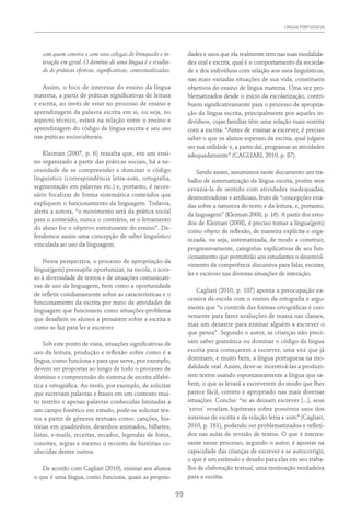 Língua Portuguesa
99
com quem convive e com seus colegas de brinquedo e in-
teração em geral. O domínio de uma língua é o resulta-
do de práticas efetivas, significativas, contextualizadas.
Assim, o foco de interesse do ensino da língua
materna, a partir de práticas significativas de leitura
e escrita, ao invés de estar no processo de ensino e
aprendizagem da palavra escrita em si, ou seja, no
aspecto técnico, estará na relação entre o ensino e
aprendizagem do código da língua escrita e seu uso
nas práticas socioculturais.
Kleiman (2007, p. 6) ressalta que, em um ensi-
no organizado a partir das práticas sociais, há a ne-
cessidade de se compreender e dominar o código
linguístico (correspondência letra-som, ortografia,
segmentação em palavras etc.) e, portanto, é neces-
sário focalizar de forma sistemática conteúdos que
expliquem o funcionamento da linguagem. Todavia,
alerta a autora, “o movimento será da prática social
para o conteúdo, nunca o contrário, se o letramento
do aluno for o objetivo estruturante do ensino”. De-
fendemos assim uma concepção de saber linguístico
vinculada ao uso da linguagem.
Nessa perspectiva, o processo de apropriação da
língua(gem) pressupõe oportunizar, na escola, o aces-
so à diversidade de textos e de situações comunicati-
vas de uso da linguagem, bem como a oportunidade
de refletir cotidianamente sobre as características e o
funcionamento da escrita por meio de atividades de
linguagem que funcionem como situações-problema
que desafiem os alunos a pensarem sobre a escrita e
como se faz para ler e escrever.
Sob este ponto de vista, situações significativas de
uso da leitura, produção e reflexão sobre como é a
língua, como funciona e para que serve, por exemplo,
devem ser propostas ao longo de todo o processo de
domínio e compreensão do sistema de escrita alfabé-
tica e ortográfica. Ao invés, por exemplo, de solicitar
que escrevam palavras e frases em um contexto mui-
to restrito e apenas palavras conhecidas limitadas a
um campo fonético em estudo, pode-se solicitar tex-
tos a partir de gêneros textuais como: canções, his-
tórias em quadrinhos, desenhos animados, bilhetes,
listas, e-mails, receitas, recados, legendas de fotos,
convites, regras e mesmo o reconto de histórias co-
nhecidas dentre outros.
De acordo com Cagliari (2010), ensinar aos alunos
o que é uma língua, como funciona, quais as proprie-
dades e usos que ela realmente tem nas suas modalida-
des oral e escrita, qual é o comportamento da socieda-
de e dos indivíduos com relação aos usos linguísticos,
nas mais variadas situações de sua vida, constituem
objetivos do ensino de língua materna. Uma vez pro-
blematizados desde o início da escolarização, contri-
buem significativamente para o processo de apropria-
ção da língua escrita, principalmente por aqueles in-
divíduos, cujas famílias têm uma relação mais restrita
com a escrita: “Antes de ensinar a escrever, é preciso
saber o que os alunos esperam da escrita, qual julgam
ser sua utilidade e, a partir daí, programar as atividades
adequadamente” (Cagliari, 2010, p. 87).
Sendo assim, assumimos neste documento um tra-
balho de sistematização da língua escrita, porém sem
esvaziá-la de sentido com atividades inadequadas,
desmotivadoras e artificiais, fruto de “concepções erra-
das sobre a natureza do texto e da leitura, e, portanto,
da linguagem” (Kleiman 2008, p. 16). A partir dos estu-
dos de Kleiman (2008), é preciso tomar a língua(gem)
como objeto de reflexão, de maneira explícita e orga-
nizada, ou seja, sistematizada, de modo a construir,
progressivamente, categorias explicativas de seu fun-
cionamento que permitirão aos estudantes o desenvol-
vimento da competência discursiva para falar, escutar,
ler e escrever nas diversas situações de interação.
Cagliari (2010, p. 107) aponta a preocupação ex-
cessiva da escola com o ensino da ortografia e argu-
menta que “o controle das formas ortográficas é con-
veniente para fazer avaliações de massa nas classes,
mas um desastre para ensinar alguém a escrever o
que pensa”. Segundo o autor, as crianças não preci-
sam saber gramática ou dominar o código da língua
escrita para começarem a escrever, uma vez que já
dominam, e muito bem, a língua portuguesa na mo-
dalidade oral. Assim, deve-se incentivá-las a produzi-
rem textos usando espontaneamente a língua que sa-
bem, o que as levará a escreverem do modo que lhes
parece fácil, correto e apropriado nas mais diversas
situações. Conclui: “se as deixam escrever [...], seus
¨erros¨ revelam hipóteses sobre possíveis usos dos
sistemas de escrita e da relação letra e som” (Cagliari,
2010, p. 161), podendo ser problematizados e refleti-
dos nas aulas de revisão de textos. O que é interes-
sante nesse processo, segundo o autor, é apostar na
capacidade das crianças de escrever e se autocorrigir,
o que é um estímulo e desafio para elas em seu traba-
lho de elaboração textual, uma motivação verdadeira
para a escrita.
 