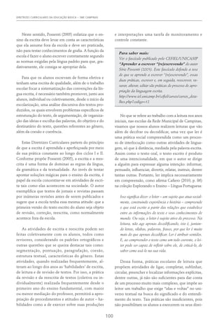 DIRETRIZES CURRICULARES DA EDUCAÇÃO BÁSICA – SME CAMPINAS
100
Neste sentido, Possenti (2005) enfatiza que o en-
sino da escrita deve levar em conta as características
que ela assume fora da escola e deve ser praticada,
não para testar conhecimentos de grafia. A função da
escola é fazer o aluno escrever corretamente segundo
as normas exigidas pela língua padrão para que, gra-
dativamente, ele consiga se apropriar dela.
Para que os alunos escrevam de forma efetiva e
tenham uma escrita de qualidade, além de o trabalho
escolar focar a sistematização das convenções da lín-
gua escrita, é necessário também promover, junto aos
alunos, individual ou coletivamente, desde o início da
escolarização, uma análise discursiva dos textos pro-
duzidos, os quais envolvem problemas específicos de
estruturação do texto, de argumentação, de organiza-
ção das ideias e escolha das palavras, do objetivo e do
destinatário do texto, questões referentes ao gênero,
além da coesão e coerência.
Estas Diretrizes Curriculares partem do princípio
de que a escrita é aprendida e aperfeiçoada por meio
de sua prática constante ao longo dos ciclos I e II.
Conforme propõe Possenti (2005), a escrita e a rees-
crita é uma forma de dominar as regras da língua,
da gramática e da textualidade. Ao invés de tentar
apontar soluções mágicas para o ensino da escrita, é
papel da escola concentrar-se em atividades de escri-
ta tais como elas acontecem na sociedade. O autor
exemplifica que textos de jornais e revistas passam
por inúmeras revisões antes de serem publicados e
sugere que a escola tenha essa mesma atitude: que a
primeira versão do texto escrito do aluno seja objeto
de revisão, correção, reescrita, como normalmente
acontece fora da escola.
As atividades de escrita e reescrita podem ser
feitas coletivamente com os alunos, todos como
revisores, considerando os padrões ortográficos e
outras questões que se queira destacar tais como:
segmentação, pontuação, paragrafação, coesão,
estrutura textual, características do gênero. Estas
atividades, quando realizadas frequentemente, al-
teram ao longo dos anos as ‘habilidades’ de escrita,
de leitura e de revisão de textos. Por isso, a prática
da revisão e da reescrita de textos (coletiva ou in-
dividualmente) realizada frequentemente desde o
primeiro ano do ensino fundamental, com maior
ou menor mediação do professor, permitirá a apro-
priação de procedimentos e atitudes de autor – ha-
bilidades como a de exercer sobre suas produções
e interpretações uma tarefa de monitoramento e
controle constante.
Para saber mais:
Ver o fascículo publicado pelo CEFIEL/UNICAMP
“Aprender a escrever “(re)escrevendo” do autor
Sírio Possenti (2005). Este fascículo defende a tese
de que se aprende a escrever “(re)escrevendo”, essas
duas práticas, escrever e, em seguida, reescrever, ra-
surar, alterar, editar são práticas do processo de apro-
priação da linguagem escrita.
http://www.iel.unicamp.br/cefiel/cursos/cursos_deta-
lhes.php?codigo=12
No que se refere ao trabalho com a leitura nos anos
iniciais, nas escolas da Rede Municipal de Campinas,
visamos que nossos alunos realizem leituras que vão
além de decifrar ou decodificar, uma vez que ler é
uma prática social compreendida como um proces-
so de interlocução como outras atividades de lingua-
gem, só que à distância, mediada pela palavra escrita.
Assim como o texto oral, o texto escrito é produto
de uma intencionalidade, em que o autor se dirige
a alguém para expressar alguma intenção: informar,
persuadir, influenciar, divertir, relatar, instruir, dentre
tantas outras. Portanto, ler implica necessariamente
em compreensão, como afirma Cafiero (2010, p. 86)
na coleção Explorando o Ensino – Língua Portuguesa:
Isso significa dizer: o leitor – um sujeito que atua social-
mente, construindo experiência e história – compreende
o que está escrito a partir das relações que estabelece
entre as informações do texto e seus conhecimentos de
mundo. Ou seja, o leitor é sujeito ativo do processo. Na
leitura, não age apenas decodificando, isto é, juntan-
do letras, sílabas, palavras, frases, por que ler é muito
mais do que apenas decodificar. Ler é atribuir sentidos.
E, ao compreender o texto como um todo coerente, o lei-
tor pode ser capaz de refletir sobre ele, de criticá-lo, de
saber como usá-lo na sua vida.
Dessa forma, práticas escolares de leitura que
propõem atividades de ligar, completar, sublinhar,
circular, preencher e localizar informações explícitas,
dentre outras, já não são suficientes para dar conta
de um processo muito mais complexo, que impõe ao
leitor um trabalho que exige “idas e voltas” no uni-
verso textual na busca do significado e do entendi-
mento do texto. Tais práticas são insuficientes, pois
não possibilitam os alunos a exercerem os seus direi-
 