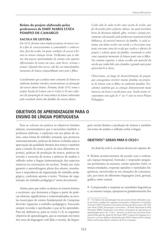 Língua Portuguesa
103
Relato do projeto elaborado pelos
professores da EMEF MARIA LUIZA
POMPEO DE CAMARGO
SACOLA DE LEITURA
Em 2010, fizemos uma ampla pesquisa em nossa esco-
la a fim de caracterizarmos a comunidade e conhecer-
mos, fora da escola, em quais condições de acesso à lei-
tura as nossas crianças vivem. Verificamos que os alu-
nos têm poucas oportunidades de contato com suportes
diferenciados de textos em casa, como livros, revistas e
jornais. Quando têm acesso, não há, na rotina familiar,
momentos de leitura compartilhada entre pais e filhos.
Consideramos que a prática mais constante de leitura no
ambiente familiar interfere positivamente na formação
dos nossos alunos leitores. Portanto, desde 2010, temos o
projeto Sacola de Leitura com os Ciclos I e II com o obje-
tivo da apropriação de uma prática de leitura valorizada
pela sociedade dentro das famílias dos nossos alunos.
Cada sala de aula recebe uma sacola de tecido, que
foi decorada pelos próprios alunos, na qual inserimos
livros de literatura infantil, gibis, revistas e jornais pre-
viamente selecionados pela professora responsável pela
biblioteca, de possível interesse da família. A cada se-
mana, um aluno recebe esta sacola e a leva para casa,
junto com uma carta da escola que explica o objetivo do
projeto e solicita apoio da família, orientando-a sobre
como organizar momentos de leitura junto com os filhos.
Na semana seguinte, o aluno escolhe um material da
sacola que tenha lido com a família e gostado mais para
apresentá-lo à classe.
Observamos, ao longo do desenvolvimento do projeto,
que conseguimos envolver muitas famílias na propos-
ta de leitura com os filhos no ambiente familiar. Per-
cebemos também que as crianças demonstraram muito
interesse em levar a sacola para casa. Sendo assim, in-
corporamos esta ação de 1° ao 5° ano no nosso Projeto
Pedagógico.
Objetivos de aprendizagem para o
ensino de Língua Portuguesa
Para se colocar em prática os objetivos listados
adiante, recomendamos que é necessário também o
professor elaborar, e explicitar em seu plano de en-
sino, uma rotina de trabalho semanal, que promova
sistematicamente: práticas de leitura (voltadas para a
apreciação da qualidade literária dos textos e também
para o estudo do texto a partir de seus diferentes su-
portes), práticas de produção de textos, práticas de
revisão e reescrita de textos e práticas de análise e
reflexão sobre a língua (sistematização dos aspectos
relativos às convenções da escrita). Tendo em vista
garantir a aprendizagem plena dos alunos, ressalta-
mos a importância da organização do trabalho peda-
gógico, conforme aponta o texto: “Formas de orga-
nização do trabalho pedagógico” neste documento.
Assim, para que todos os alunos se tornem leitores
e escritores, que dominem a língua a partir de práti-
cas efetivas, significativas e contextualizadas, as esco-
las municipais de ensino fundamental de Campinas
deverão organizar o trabalho pedagógico, buscando
sempre recordar e aprofundar o que já foi aprendido.
Para tal, definem-se, para os ciclos I e II, os seguintes
objetivos de aprendizagem, que se orientam em torno
dos usos da linguagem oral (fala e escuta), da lingua-
gem escrita (leitura e produção de textos) e também
em torno da análise e reflexão sobre a língua.
Objetivos15
gerais para o ciclo I
Ao final do ciclo I, os alunos devem ser capazes de:
•	 Relatar acontecimentos de acordo com a ordena-
ção espaço-temporal, formular e responder pergun-
tas pertinentes ao assunto, emitir opiniões sobre os
temas estudados, respeitar opiniões e variedades lin-
guísticas, envolvendo-se em situações de comunica-
ção, por meio de diferentes linguagens (oral, gestual,
gráfica, entre outras).
•	 Compreender e respeitar as variedades linguísticas
e, ao mesmo tempo, apropriar-se gradativamente dos
15  Os objetivos de aprendizagem dos anos iniciais foram elaborados a par-
tir da leitura e análise dos seguintes documentos: Parâmetros Curriculares
Nacionais (1997); Diretrizes Curriculares da Educação Básica para o EF e EJA
anos finais (2010); Proposições Curriculares – EF Rede Municipal de Belo
Horizonte (2009); Orientações Curriculares e Proposição de expectativas de
aprendizagem para o EF – Ciclo I – primeiro ao quinto ano Secretaria Muni-
cipal de Educação da cidade de São Paulo (2007); material do Programa Ler e
Escrever e os livros didáticos distribuídos pelo PNLD; Matriz da Prova Brasil,
Matriz da Provinha Brasil e relatórios da Prova Campinas.
 