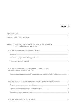 Sumário
APRESENTAÇÃO...................................................................................................................................................... 1
ORGANIZAÇÃO E COORDENAÇÃO................................................................................................................... 3
PARTE I	 –	 PRINCÍPIOS E FUNDAMENTOS DA EDUCAÇÃO BÁSICA
PARA O ENSINO FUNDAMENTAL.................................................................................... 7
CAPÍTULO 1 – CURRÍCULO, ESCOLA E SOCIEDADE.................................................................................... 9
	Introdução........................................................................................................................................................... 9
	 O currículo e o projeto Político Pedagógico da escola...................................................................................... 9
	 O currículo e as funções da escola .................................................................................................................... 10
CAPÍTULO 2 – CURRÍCULO, ESCOLA, ENSINO E APRENDIZAGEM:
PRINCÍPIOS, OBJETIVOS E CONTEÚDOS....................................................................................................... 13
	 Concepções que marcam os modos de ensinar: como o ser humano aprende e se desenvolve.................. 14
CAPÍTULO 3 – A ESCOLA INCLUSIVA NUMA PERSPECTIVA DA EDUCAÇÃO ESPECIAL...................... 21
	 Perspectivas no processo ensino – aprendizagem ......................................................................................... 24
	 Organização do trabalho pedagógico na Educação Especial........................................................................... 26
	 A inclusão: um espaço de diálogo e ação......................................................................................................... 27
CAPÍTULO 4 – ORGANIZAÇÃO EM CICLOS.................................................................................................. 29
 