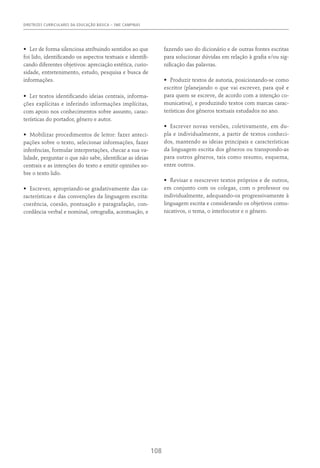 DIRETRIZES CURRICULARES DA EDUCAÇÃO BÁSICA – SME CAMPINAS
108
•	 Ler de forma silenciosa atribuindo sentidos ao que
foi lido, identificando os aspectos textuais e identifi-
cando diferentes objetivos: apreciação estética, curio-
sidade, entretenimento, estudo, pesquisa e busca de
informações.
•	 Ler textos identificando ideias centrais, informa-
ções explícitas e inferindo informações implícitas,
com apoio nos conhecimentos sobre assunto, carac-
terísticas do portador, gênero e autor.
•	 Mobilizar procedimentos de leitor: fazer anteci-
pações sobre o texto, selecionar informações, fazer
inferências, formular interpretações, checar a sua va-
lidade, perguntar o que não sabe, identificar as ideias
centrais e as intenções do texto e emitir opiniões so-
bre o texto lido.
•	 Escrever, apropriando-se gradativamente das ca-
racterísticas e das convenções da linguagem escrita:
coerência, coesão, pontuação e paragrafação, con-
cordância verbal e nominal, ortografia, acentuação, e
fazendo uso do dicionário e de outras fontes escritas
para solucionar dúvidas em relação à grafia e/ou sig-
nificação das palavras.
•	 Produzir textos de autoria, posicionando-se como
escritor (planejando o que vai escrever, para quê e
para quem se escreve, de acordo com a intenção co-
municativa), e produzindo textos com marcas carac-
terísticas dos gêneros textuais estudados no ano.
•	 Escrever novas versões, coletivamente, em du-
pla e individualmente, a partir de textos conheci-
dos, mantendo as ideias principais e características
da linguagem escrita dos gêneros ou transpondo-as
para outros gêneros, tais como resumo, esquema,
entre outros.
•	 Revisar e reescrever textos próprios e de outros,
em conjunto com os colegas, com o professor ou
individualmente, adequando-os progressivamente à
linguagem escrita e considerando os objetivos comu-
nicativos, o tema, o interlocutor e o gênero.
 