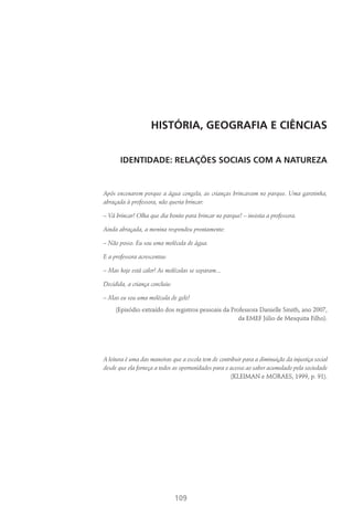 109
HISTÓRIA, GEOGRAFIA E CIÊNCIAS
Identidade: Relações Sociais com a Natureza
Após encenarem porque a água congela, as crianças brincavam no parque. Uma garotinha,
abraçada à professora, não queria brincar:
– Vá brincar! Olha que dia bonito para brincar no parque! – insistia a professora.
Ainda abraçada, a menina respondeu prontamente:
– Não posso. Eu sou uma molécula de água.
E a professora acrescentou:
– Mas hoje está calor! As moléculas se separam...
Decidida, a criança concluiu:
– Mas eu sou uma molécula de gelo!
(Episódio extraído dos registros pessoais da Professora Danielle Smith, ano 2007,
da EMEF Júlio de Mesquita Filho).
A leitura é uma das maneiras que a escola tem de contribuir para a diminuição da injustiça social
desde que ela forneça a todos as oportunidades para o acesso ao saber acumulado pela sociedade
(Kleiman e Moraes, 1999, p. 91).
 