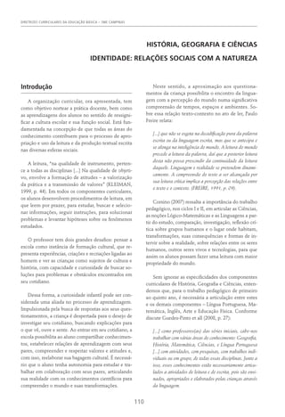 DIRETRIZES CURRICULARES DA EDUCAÇÃO BÁSICA – SME CAMPINAS
110
HISTÓRIA, GEOGRAFIA E CIÊNCIAS
Identidade: Relações Sociais com a Natureza
Introdução
A organização curricular, ora apresentada, tem
como objetivo nortear a prática docente, bem como
as aprendizagens dos alunos no sentido de ressigni-
ficar a cultura escolar e sua função social. Está fun-
damentada na concepção de que todas as áreas do
conhecimento contribuem para o processo de apro-
priação e uso da leitura e da produção textual escrita
nas diversas esferas sociais.
A leitura, “na qualidade de instrumento, perten-
ce a todas as disciplinas [...] Na qualidade de objeti-
vo, envolve a formação de atitudes – a valorização
da prática e a transmissão de valores” (KLEIMAN,
1999, p. 44). Em todos os componentes curriculares,
os alunos desenvolvem procedimentos de leitura, em
que leem por prazer, para estudar, buscar e selecio-
nar informações, seguir instruções, para solucionar
problemas e levantar hipóteses sobre os fenômenos
estudados.
O professor tem dois grandes desafios: pensar a
escola como instância de formação cultural, que re-
presenta experiências, criações e recriações ligadas ao
homem e ver as crianças como sujeitos de cultura e
história, com capacidade e curiosidade de buscar so-
luções para problemas e obstáculos encontrados em
seu cotidiano.
Dessa forma, a curiosidade infantil pode ser con-
siderada uma aliada no processo de aprendizagem.
Impulsionada pela busca de respostas aos seus ques-
tionamentos, a criança é despertada para o desejo de
investigar seu cotidiano, buscando explicações para
o que vê, ouve e sente. Ao entrar em seu cotidiano, a
escola possibilita ao aluno compartilhar conhecimen-
tos, estabelecer relações de aprendizagem com seus
pares, compreender e respeitar valores e atitudes e,
com isso, reelaborar sua bagagem cultural. É necessá-
rio que o aluno tenha autonomia para estudar e tra-
balhar em colaboração com seus pares, articulando
sua realidade com os conhecimentos científicos para
compreender o mundo e suas transformações.
Neste sentido, a aproximação aos questiona-
mentos da criança possibilita o encontro da lingua-
gem com a percepção do mundo numa significativa
compreensão de tempos, espaços e ambientes. So-
bre essa relação texto-contexto no ato de ler, Paulo
Freire relata:
[...] que não se esgota na decodificação pura da palavra
escrita ou da linguagem escrita, mas que se antecipa e
se alonga na inteligência do mundo. A leitura do mundo
precede a leitura da palavra, daí que a posterior leitura
desta não possa prescindir da continuidade da leitura
daquele. Linguagem e realidade se pretendem dinami-
camente. A compreensão do texto a ser alcançada por
sua leitura crítica implica a percepção das relações entre
o texto e o contexto. (Freire, 1991, p. 09).
Corsino (2007) ressalta a importância do trabalho
pedagógico, nos ciclos I e II, em articular as Ciências,
as noções Lógico-Matemáticas e as Linguagens a par-
tir do estudo, comparação, investigação, reflexão crí-
tica sobre grupos humanos e o lugar onde habitam,
transformações, suas consequências e formas de in-
tervir sobre a realidade, sobre relações entre os seres
humanos, outros seres vivos e tecnologias, para que
assim os alunos possam fazer uma leitura com maior
propriedade do mundo.
Sem ignorar as especificidades dos componentes
curriculares de História, Geografia e Ciências, enten-
demos que, para o trabalho pedagógico de primeiro
ao quinto ano, é necessária a articulação entre estes
e os demais componentes – Língua Portuguesa, Ma-
temática, Inglês, Arte e Educação Física. Conforme
discute Guedes-Pinto et all (2008, p. 27):
[...] como professores(as) das séries iniciais, cabe-nos
trabalhar com várias áreas do conhecimento: Geografia,
História, Matemática, Ciências, e Língua Portuguesa
[...] com atividades, com pesquisas, com trabalhos indi-
viduais ou em grupo, de todas essas disciplinas. Junto a
isso, esses conhecimentos estão necessariamente articu-
lados a atividades de leitura e de escrita, pois são ensi-
nados, apropriados e elaborados pelas crianças através
da linguagem.
 