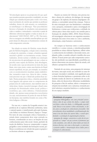 HISTÓRIA, GEOGRAFIA E CIÊNCIAS
111
Tal articulação apoia-se na perspectiva de que qual-
quer temática permite apreender a totalidade, em uma
relação que caminha da parte para o todo e vice-versa,
num movimento de vaivém que permite ao professor
trabalhar, dentro de cada assunto, as contradições,
as semelhanças e as diferenças. “Esse procedimento
favorece a formação de estudantes com pensamento
crítico e analítico, estimulando o raciocínio a partir de
diferentes referenciais ligados a todas as áreas do co-
nhecimento” (São Paulo, 2007, p. 35). Para tanto,
deve-se assegurar um trabalho interdisciplinar que não
pode deixar de olhar para os fundamentos centrais de
cada componente curricular.
Em relação ao ensino de História, numa aborda-
gem da História Integrada, a relação entre a memória,
a seleção de conteúdos, o tempo, a história regional,
nacional e global e os movimentos sociais, contex-
tualizados, devem nortear o trabalho na construção
de um processo de aprendizagem em que o aluno se
perceba como sujeito da História. Esta abordagem,
de acordo com o que já está posto no texto dos anos
finais, tem como meta, contar uma história do Brasil
menos superficial, em que, por exemplo, as conexões
com os acontecimentos mundiais sejam estabeleci-
das, tornando-a mais rica, cheia de idas e vindas,
num processo em que o Brasil não poderia ficar iso-
lado. Numa perspectiva crítica, a história possibilita
tecer ligações não apenas entre os componentes da
própria área de conhecimento, mas também entre as
várias áreas. Assim, é possível enxergar o Brasil como
produção de determinada ordem social, política e
econômica, que, como sabemos, é historicamente
datada, não apenas numa perspectiva eurocêntrica
(ou seja, exclusivamente do ponto de vista da Histó-
ria Europeia), mas também levando em conta a His-
tória Indígena e Africana.
Por sua vez, o ensino da Geografia remete à im-
portância de se explorar diferentes ambientes, tanto
o natural quanto o transformado pela ação humana,
com ênfase no trinômio Homem, Espaço e Tempo.
Por meio de uma concepção crítica e humanista, o
estudo deste componente deve estar centrado no
homem, considerando os usos e as funções de seus
conhecimentos para vida social. Assim, partindo da
noção da dialética, busca-se compreender o espaço
geográfico como resultado das formações sociais, po-
líticas e econômicas em virtude das quais os grupos e
as diversas culturas se organizam.
Quanto ao ensino de Ciências, este precisa me-
diar o desejo de conhecer, de dialogar, de interagir
em grupo e de explorar, de maneira empolgante e di-
nâmica, a curiosidade natural das crianças. Trata-se
de uma concepção que visa familiarizar o estudante
com a pesquisa, orientando-o para a investigação de
fenômenos e temas que evidenciam a utilidade da
ciência para o bem estar social e seu sentido para a
formação de cidadãos (MEC, 2010). Nesta Diretriz,
tal investigação relaciona-se aos seguintes assuntos:
interação dos seres vivos entre si e com o ambiente,
alimentação, corpo humano e astronomia.
Ao romper as barreiras entre o conhecimento
científico e o senso comum, a interdisciplinaridade
possibilita ao aluno elaborar hipóteses, refletir sobre
o conhecimento da realidade e desvendar mitos, am-
pliando, enfim, o sentido cultural e científico dos seus
saberes. É nesse ponto que cada componente curricu-
lar, não perdendo sua especificidade, possibilita aos
alunos observarem um mesmo objeto de estudo, sob
olhares e perspectivas diferentes.
Partindo de um tema, uma pergunta de interesse
da turma, uma ação social, um conteúdo ou uma ob-
servação vinculada à realidade, terá significado para
o aluno formular hipóteses e questionar sobre os di-
ferentes modos de intervir no ambiente do seu coti-
diano, além de desenvolver diferentes modalidades
de pesquisa a fim de analisar, inferir e interpretar as
relações da sociedade com a natureza, tornando pos-
sível valorizar a memória histórica e o conhecimento
de seu espaço imediato.
Modalidades de pesquisa:
- pesquisa bibliográfica: tem como principal caracte-
rística o fato de que a fonte dos dados, o campo onde
será feita a coleta dos dados, é a bibliografia especiali-
zada. Busca-se nos autores e obras selecionados, os da-
dos para a produção do conhecimento pretendido. São
procedimentos dessa modalidade a problematização dos
temas à luz das ideias dos autores lidos, o estudo apro-
fundado e a produção de argumentações próprias.
- pesquisa de campo: caracteriza-se pela ida do pes-
quisador ao “campo” em que ocorrem os fenômenos que
serão estudados, com o fim de coletar dados por meio de
técnicas diversas, tais como a observação e a entrevista,
e posterior análise e interpretação desses dados para a
produção de conhecimentos.
 