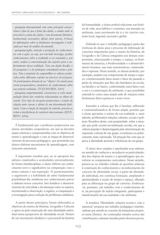 DIRETRIZES CURRICULARES DA EDUCAÇÃO BÁSICA – SME CAMPINAS
112
- pesquisa documental: tem como principal caracte-
rística o fato de que a fonte dos dados, o campo onde se
procederá a coleta dos dados, é um documento (histórico,
institucional, associativo, oficial, entre outros). A busca
de informações sobre os fenômenos investigados é reali-
zada por meio de análise documental.
- pesquisa-ação: articula a produção de conhecimen-
tos com a ação, ou seja, por um lado investiga, produz
conhecimentos sobre a realidade a ser estudada e, por
outro, realiza a conscientização dos sujeitos para o en-
frentamento dessa realidade. Traz um duplo desafio: o
de pesquisar e o de participar, articulando teoria e prá-
tica. Tem o propósito de compartilhar os saberes produ-
zidos pelos diferentes sujeitos no processo de pesquisa.
Os participantes deixam de ser “objetos” de estudo para
serem pesquisadores, produtores de conhecimento sobre
sua própria realidade. (TOZONI-REIS, 2005)
- pesquisa experimental: caracteriza-se pela mani-
pulação direta das variáveis relacionadas ao objeto de
estudo. Esse tipo de pesquisa proporciona o estudo da
relação entre causas e efeitos de um determinado fenô-
meno. Com a criação de situações de controle, procura-se
evitar a interferência de variáveis intervenientes (SEVE-
RINO, 2004).
É fundamental que o professor proporcione aos
alunos atividades cooperativas, em que as decisões
sejam coletivas e comprometidas com os objetivos de
ensino e aprendizagem e com as etapas de desenvol-
vimento do processo pedagógico, que permitirão aos
alunos elaborar mecanismos de aprendizagem, com
crescente autonomia.
É importante ressaltar que, ao se apropriar dos
saberes construídos e acumulados universalmente,
de forma interdisciplinar, o aluno elabora um conhe-
cimento novo e significativo na comparação com o
senso comum e sua superação. O questionamento,
o argumento e a habilidade de saber fundamentar
possibilitam-lhe reelaborar seu conhecimento prévio
e elaborar novos conceitos. Isso fortalece o desenvol-
vimento da criticidade e da interação entre os sujeitos,
incentivando a observação, o registro, a comparação e
a investigação para a solução de problemas cotidianos.
A partir desses princípios, foram elaborados os
objetivos do ensino de História, Geografia e Ciências
e optou-se pela construção de uma identidade indivi-
dual numa perspectiva de identidade social. Dentro
de um movimento dinâmico e processual da história
da humanidade, o aluno poderá relacionar sua histó-
ria de vida, seus hábitos e costumes, sua inserção no
ambiente, num movimento de ir e vir com/no con-
texto local, regional, nacional e global.
Defende-se que o trabalho pedagógico parta das
vivências do aluno para o processo de elaboração de
conceitos importantes para o ensino da História, da
Geografia e da Ciência integrados aos demais com-
ponentes, relacionando o tempo, o espaço, os fenô-
menos da natureza, a biodiversidade e o desenvolvi-
mento humano, nas suas características, continuida-
des e rupturas. Nesse sentido, os alunos poderão, por
exemplo, ampliar sua compreensão de tempo e espa-
ço, correlacionando fatos atuais e fatos do passado a
partir de situações que lhes são familiares na escola,
na família e no bairro, confrontando esses fatos com
o uso e a conservação do ambiente, o que possibilita
entendê-lo como uma ampla rede de relações entre
fenômenos físico-químicos e seres vivos.
Entender a cultura que lhe é familiar, refletindo
e contextualizando-a de forma ampla, permite que
o aluno aproxime o ensino da sua realidade e, mais
adiante, problematize relações culturais, sociais e polí-
ticas. Bourdieu alerta, com propriedade, sobre a situa-
ção que pode ocorrer na instituição escolar, em que a
cultura popular é desprestigiada pela interiorização da
expressão cultural de um grupo, econômica ou politi-
camente, mais valorizada. Tal situação faz com que se
perca a identidade pessoal e referências de um grupo.
O aluno deve ampliar e aprofundar seus saberes,
no sentido de conhecer e reconhecer as particularida-
des dos objetos de ensino e a aprendizagem que en-
volvem os componentes curriculares. Nesse sentido,
pensou-se no trabalho voltado às questões relativas
à construção do conhecimento e reconhecimento do
conceito de identidade social, a partir da identida-
de individual, em contínua formação, ampliando e
aprofundando a noção de tempo e espaço, olhando
para as diferenças no grupo de convívio. Evidencia-
-se, portanto, um trabalho com o conhecimento de
si, na percepção de sujeito integrante, participante e
transformador da sua realidade e do ambiente.
A temática “Identidade: relações sociais e com a
natureza” propicia um trabalho pedagógico interdis-
ciplinar que atende ao conceito de letramento propos-
to nesta Diretriz. Ao contemplar estudos acerca das
contribuições culturais trazidas pelos diversos povos,
 