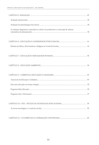DIRETRIZES CURRICULARES DA EDUCAÇÃO BÁSICA – SME CAMPINAS
XII
CAPÍTULO 5- AVALIAÇÃO................................................................................................................................. 35
	 Avaliação Institucional...................................................................................................................................... 35
	 Avaliação da aprendizagem dos alunos............................................................................................................ 38
	 A avaliação diagnóstica construída no coletivo de professores e a descrição de saberes
	 orientadora do planejamento............................................................................................................................ 38
CAPÍTULO 6 – EDUCAÇÃO E A DIVERSIDADE ÉTNICO-RACIAL.............................................................. 41
	 História da África, Afro-brasileira e Indígena no Currículo Escolar................................................................ 41
CAPÍTULO 7 – EDUCAÇÃO E SEXUALIDADE HUMANA............................................................................. 45
CAPÍTULO 8 – EDUCAÇÃO AMBIENTAL........................................................................................................ 49
CAPÍTULO 9 – CURRÍCULO: EDUCAÇÃO E CIDADANIA........................................................................... 53
	 Assessoria de Educação e Cidadania................................................................................................................ 55
	 Para uma educação em tempo integral............................................................................................................. 55
	 Programa Mais Educação.................................................................................................................................. 55
	 Programa Arte e Movimento............................................................................................................................ 57
CAPÍTULO 10 – NTE – NÚCLEO DE TECNOLOGIA EDUCACIONAL........................................................ 59
	 As novas tecnologias e o currículo escolar...................................................................................................... 59
CAPÍTULO 11 – O CURRÍCULO E A FORMAÇÃO CONTINUADA............................................................. 63
 