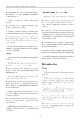 DIRETRIZES CURRICULARES DA EDUCAÇÃO BÁSICA – SME CAMPINAS
116
•	 Explorar percursos rotineiros e identificar o pró-
prio endereço e o da escola fazendo uso de represen-
tações cartográficas.
•	 Conhecer e reconhecer os espaços escolares e suas
funções.
•	 Analisar, relacionar e comparar informações sobre
o espaço geográfico que ocupam.
•	 Valorizar e respeitar o ambiente escolar e seus re-
cursos humanos e preservá-lo como espaço coletivo.
•	 Reconhecer e valorizar os diferentes papéis sociais
desempenhados por si e pelas pessoas da família, da
escola, da comunidade e de outros meios em que es-
tejam inseridos.
•	 Identificar e discutir a estrutura do trânsito e as si-
nalizações existentes no entorno da escola e sua rela-
ção com a mobilidade.
3º ano
Ao final do terceiro ano, os alunos devem ser ca-
pazes de:
•	 Identificar e avaliar as ações humanas em diferen-
tes espaços, tempos e suas transformações.
•	 Utilizar recursos visuais (desenho, foto, mapa,
plantas e outros) como instrumentos de análise dos
diferentes espaços.
•	 Apropriar-se, gradativamente, dos conceitos dos
pontos cardeais, como referência.
•	 Identificar e descrever as diferenças e semelhanças
entre o modo de vida no campo e na cidade, as for-
mas de produção em diferentes espaços, reconhecen-
do suas inter-relações.
•	 Analisar e comparar a natureza expressa no espa-
ço vivido em relação às suas manifestações presentes
em outros ambientes.
•	 Conhecer e valorizar diferentes atividades eco-
nômicas, suas especificidades e relações entre elas e
com a natureza.
•	 Analisar e discutir a estrutura do trânsito e as si-
nalizações existentes no bairro e sua relação com a
mobilidade.
OBJETIVOS GERAIS PARA O CICLO II
Ao final do Ciclo II, os alunos devem ser capazes de:
•	 Conhecer a organização do espaço geográfico em
que estão inseridos, identificando e relacionando as
ações humanas aos diferentes momentos espaciais e
temporais.
•	 Reconhecer o trabalho humano no processo de
produção, inclusive da produção espacial e suas alte-
rações provocadas no ambiente, destacando sua im-
portância para o desenvolvimento socioeconômico
do município e do país.
•	 Compreender a ação humana e consequências
desta sobre a natureza, como fator significativo para
a continuidade da espécie.
•	 Analisar, discutir e comparar a atual estrutura do
trânsito e a mobilidade no bairro, na cidade e no país.
•	 Reconhecer a linguagem cartográfica, utilizando os
pontos cardeais e colaterais no cotidiano.
Objetivos Específicos
4º ano
Ao final do quarto ano, os alunos devem ser ca-
pazes de:
•	 Conhecer a organização do espaço geográfico e
localizar o município em diferentes representações
gráficas e virtuais, estabelecendo relações entre mu-
nicípio e estado.
•	 Reconhecer o trabalho humano no processo de
produção, sua organização no espaço e na divisão so-
cioeconômica do município e estado.
•	 Apropriar-se dos conceitos dos pontos cardeais e
colaterais, contextualizando-os às situações de locali-
zação e orientação.
•	 Identificar características “sócioespaciais” que
compõem a Região Metropolitana de Campinas e o
estado de São Paulo.
 