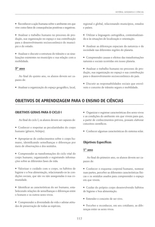 HISTÓRIA, GEOGRAFIA E CIÊNCIAS
117
•	 Reconhecer a ação humana sobre o ambiente em que
vive como fator de consequências positivas e negativas.
•	 Analisar o trabalho humano no processo de pro-
dução, sua organização no espaço e sua contribuição
para o desenvolvimento socioeconômico do municí-
pio e do estado.
•	 Analisar e discutir a estrutura do trânsito e as sina-
lizações existentes no município e sua relação com a
mobilidade.
5º ano
Ao final do quinto ano, os alunos devem ser ca-
pazes de:
•	 Analisar a organização do espaço geográfico, local,
regional e global, relacionando municípios, estados
e países.
•	 Utilizar a linguagem cartográfica, contextualizan-
do-a às situações de localização e orientação.
•	 Analisar as diferenças espaciais da natureza e da
sociedade nas diferentes regiões do planeta.
•	 Compreender causas e efeitos das transformações
naturais e sociais ocorridas em nosso planeta.
•	 Analisar o trabalho humano no processo de pro-
dução, sua organização no espaço e sua contribuição
para o desenvolvimento socioeconômico do país.
•	 Discutir as responsabilidades sociais que envol-
vem o conceito de trânsito seguro e mobilidade.
OBJETIVOS DE APRENDIZAGEM PARA O ENSINO DE CIÊNCIAS
OBJETIVOS GERAIS PARA O CICLO I
Ao final do ciclo I, os alunos devem ser capazes de:
•	 Conhecer e respeitar as peculiaridades do corpo
humano (gênero, biótipo).
•	 Apropriar-se de conhecimentos sobre o corpo hu-
mano, identificando semelhanças e diferenças por
meio de observações e dos sentidos.
•	 Compreender as transformações do ciclo vital do
corpo humano, organizando e registrando informa-
ções sobre as diferentes fases da vida.
•	 Valorizar o cuidado com o corpo, os hábitos de
higiene e a boa alimentação, relacionando-os às con-
dições sociais, que são ou não asseguradas à sua co-
munidade.
•	 Identificar as características do ser humano, esta-
belecendo relações de semelhanças e diferenças entre
o homem e os outros seres vivos.
•	 Compreender a diversidade da vida e adotar atitu-
des de preservação de todas as espécies.
•	 Organizar e registrar características dos seres vivos
e as condições do ambiente em que vivem para que,
a partir de conhecimentos prévios, possam elaborar
conceitos científicos.
•	 Conhecer algumas características do sistema solar.
Objetivos Específicos
1º ano
Ao final do primeiro ano, os alunos devem ser ca-
pazes de:
•	 Conhecer o esquema corporal humano, nomear
suas partes, perceber as diferentes características físi-
cas e os sentidos usados para compreender o espaço
em que vivem.
•	 Cuidar do próprio corpo desenvolvendo hábitos
de higiene e boa alimentação.
•	 Entender o conceito de ser vivo.
•	 Perceber e reconhecer, em seu cotidiano, as dife-
renças entre os seres vivos.
 