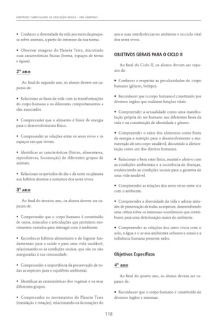 DIRETRIZES CURRICULARES DA EDUCAÇÃO BÁSICA – SME CAMPINAS
118
•	 Conhecer a diversidade da vida por meio da pesqui-
sa sobre animais, a partir do interesse da sua turma.
•	 Observar imagens do Planeta Terra, discutindo
suas características físicas (forma, espaços de terras
e águas).
2º ano
Ao final do segundo ano, os alunos devem ser ca-
pazes de:
•	 Relacionar as fases da vida com as transformações
do corpo humano e os diferentes comportamentos a
elas associados.
•	 Compreender que o alimento é fonte de energia
para o desenvolvimento físico.
•	 Compreender as relações entre os seres vivos e os
espaços em que vivem.
•	 Identificar as características (físicas, alimentares,
reprodutivas, locomoção) de diferentes grupos de
animais.
•	 Relacionar os períodos do dia e da noite no planeta
aos hábitos diurnos e noturnos dos seres vivos.
3º ano
Ao final do terceiro ano, os alunos devem ser ca-
pazes de:
•	 Compreender que o corpo humano é constituído
de ossos, músculos e articulações que permitem mo-
vimentos variados para interagir com o ambiente.
•	 Reconhecer hábitos alimentares e de higiene fun-
damentais para a saúde e para uma vida saudável,
relacionando-os às condições sociais, que são ou não
asseguradas à sua comunidade.
•	 Compreender a importância da preservação de to-
das as espécies para o equilíbrio ambiental.
•	 Identificar as características dos vegetais e os seus
diferentes grupos.
•	 Compreender os movimentos do Planeta Terra
(translação e rotação), relacionando-os às estações do
ano e suas interferências no ambiente e no ciclo vital
dos seres vivos.
OBJETIVOS GERAIS PARA O CICLO II
Ao final do Ciclo II, os alunos devem ser capa-
zes de:
•	 Conhecer e respeitar as peculiaridades do corpo
humano (gênero, biótipo).
•	 Reconhecer que o corpo humano é constituído por
diversos órgãos que realizam funções vitais.
•	 Compreender a sexualidade como uma manifes-
tação própria do ser humano nas diferentes fases da
vida e na constituição de identidade e gênero.
•	 Compreender o valor dos alimentos como fonte
de energia e nutrição para o desenvolvimento e ma-
nutenção de um corpo saudável, discutindo a alimen-
tação como um dos direitos humanos.
•	 Relacionar o bem estar físico, mental e afetivo com
as condições ambientais e a ocorrência de doenças,
evidenciando as condições sociais para a garantia de
uma vida saudável.
•	 Compreender as relações dos seres vivos entre si e
com o ambiente.
•	 Compreender a diversidade da vida e adotar atitu­
des de preservação de todas as espécies, desenvolvendo
uma crítica sobre os interesses econômicos que contri-
buem para uma deterioração maior do ambiente.
•	 Compreender as relações dos seres vivos com o
solo, a água e o ar nos ambientes urbanos e rurais e a
influência humana presente neles.
Objetivos Específicos
4º ano
Ao final do quarto ano, os alunos devem ser ca-
pazes de:
•	 Reconhecer que o corpo humano é constituído de
diversos órgãos e sistemas.
 