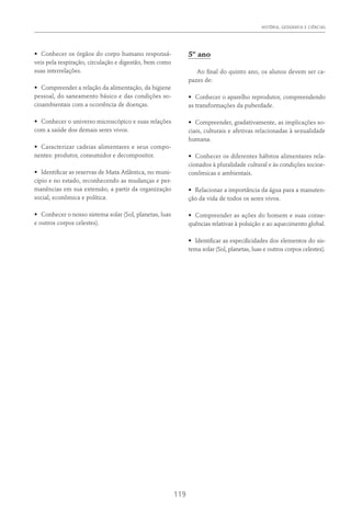 HISTÓRIA, GEOGRAFIA E CIÊNCIAS
119
•	 Conhecer os órgãos do corpo humano responsá-
veis pela respiração, circulação e digestão, bem como
suas interrelações.
•	 Compreender a relação da alimentação, da higiene
pessoal, do saneamento básico e das condições so-
cioambientais com a ocorrência de doenças.
•	 Conhecer o universo microscópico e suas relações
com a saúde dos demais seres vivos.
•	 Caracterizar cadeias alimentares e seus compo-
nentes: produtor, consumidor e decompositor.
•	 Identificar as reservas de Mata Atlântica, no muni-
cípio e no estado, reconhecendo as mudanças e per-
manências em sua extensão, a partir da organização
social, econômica e política.
•	 Conhecer o nosso sistema solar (Sol, planetas, luas
e outros corpos celestes).
5º ano
Ao final do quinto ano, os alunos devem ser ca-
pazes de:
•	 Conhecer o aparelho reprodutor, compreendendo
as transformações da puberdade.
•	 Compreender, gradativamente, as implicações so-
ciais, culturais e afetivas relacionadas à sexualidade
humana.
•	 Conhecer os diferentes hábitos alimentares rela-
cionados à pluralidade cultural e às condições socioe-
conômicas e ambientais.
•	 Relacionar a importância da água para a manuten-
ção da vida de todos os seres vivos.
•	 Compreender as ações do homem e suas conse-
quências relativas à poluição e ao aquecimento global.
•	 Identificar as especificidades dos elementos do sis-
tema solar (Sol, planetas, luas e outros corpos celestes).
 