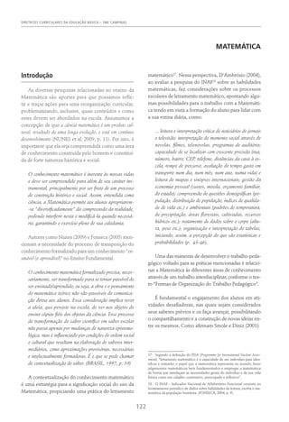 DIRETRIZES CURRICULARES DA EDUCAÇÃO BÁSICA – SME CAMPINAS
122
MATEMÁTICA
Introdução
As diversas pesquisas relacionadas ao ensino da
Matemática são aportes para que possamos refle-
tir e traçar ações para uma reorganização curricular,
problematizando, inclusive, quais conteúdos e como
estes devem ser abordados na escola. Assumimos a
concepção de que a ciência matemática é um produto cul-
tural, resultado de uma longa evolução, e está em contínuo
desenvolvimento (NUNES et al, 2009, p. 11). Por isso, é
importante que ela seja compreendida como uma área
de conhecimento construída pelo homem e constituí-
da de forte natureza histórica e social.
O conhecimento matemático é inerente às nossas vidas
e deve ser compreendido para além de seu caráter ins-
trumental, principalmente por ser fruto de um processo
de construção histórico e social. Assim, entendida como
ciência, a Matemática permite aos alunos apropriarem-
-se “diversificadamente” da compreensão da realidade,
podendo interferir nesta e modificá-la quando necessá-
rio, garantindo o exercício pleno de sua cidadania.
Autores como Nunes (2009) e Fonseca (2005) men-
cionam a necessidade do processo de transposição do
conhecimento formalizado para um conhecimento “en-
sinável (e aprendível)” no Ensino Fundamental.
O conhecimento matemático formalizado precisa, neces-
sariamente, ser transformado para se tornar passível de
ser ensinado/aprendido; ou seja, a obra e o pensamento
do matemático teórico não são passíveis de comunica-
ção direta aos alunos. Essa consideração implica rever
a ideia, que persiste na escola, de ver nos objetos de
ensino cópias fiéis dos objetos da ciência. Esse processo
de transformação do saber científico em saber escolar
não passa apenas por mudanças de natureza epistemo-
lógica, mas é influenciado por condições de ordem social
e cultural que resultam na elaboração de saberes inter-
mediários, como aproximações provisórias, necessárias
e intelectualmente formadoras. É o que se pode chamar
de contextualização do saber. (BRASIL, 1997, p. 39)
A contextualização do conhecimento matemático
é uma estratégia para a significação social do uso da
Matemática, propiciando uma prática do letramento
matemático17
. Nessa perspectiva, D‘Ambrósio (2004),
ao avaliar a pesquisa do INAF18
sobre as habilidades
matemáticas, faz considerações sobre os processos
escolares de letramento matemático, apontando algu-
mas possibilidades para o trabalho com a Matemáti-
ca tendo em vista a formação do aluno para lidar com
a sua rotina diária, como:
... leitura e interpretação crítica de noticiários de jornais
e televisão; interpretação do momento social através de
novelas, filmes, telenovelas, programas de auditório;
capacidade de se localizar com crescente precisão (rua,
número, bairro, CEP, telefone, distâncias da casa à es-
cola, tempo de percurso, avaliação do tempo gasto em
transporte num dia, num mês, num ano, numa vida) e
leitura de mapas e sinopses internacionais; gestão da
economia pessoal (custos, moeda, orçamento familiar,
do estado); compreensão de questões demográficas (po-
pulação, distribuição de população, índices de qualida-
de de vida etc.) e ambientais (padrões de temperatura,
de precipitação, áreas florestais, cultivadas, recursos
hídricos etc.); tratamento de dados sobre o corpo (altu-
ra, peso etc.); organização e interpretação de tabelas,
iniciando, assim, a percepção do que são estatísticas e
probabilidades (p. 45-46).
Uma das maneiras de desenvolver o trabalho peda-
gógico voltado para as práticas mencionadas é relacio-
nar a Matemática às diferentes áreas de conhecimento
através de um trabalho interdisciplinar, conforme o tex-
to “Formas de Organização do Trabalho Pedagógico”.
É fundamental o engajamento dos alunos em ati-
vidades desafiadoras, nas quais sejam considerados
seus saberes prévios e os faça avançar, possibilitando
o compartilhamento e a construção de novas ideias en-
tre os mesmos. Como afirmam Smole e Diniz (2001):
17  Segundo a definição do PISA (Programme for International Student Asses-
sment), “letramento matemático é a capacidade de um indivíduo para iden-
tificar e entender o papel que a matemática representa no mundo, fazer
julgamentos matemáticos bem fundamentados e empregar a matemática
de forma que satisfaçam as necessidades gerais do indivíduo e de sua vida
futura como um cidadão construtivo, preocupado e reflexivo”.
18  O INAF – Indicador Nacional de Alfabetismo Funcional consiste no
levantamento periódico de dados sobre habilidades de leitura, escrita e ma-
temática da população brasileira. (Fonseca, 2004, p. 9).
 