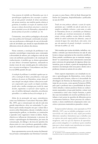 MATEMÁTICA
123
Uma proposta de trabalho em Matemática que vise à
aprendizagem significativa deve encorajar a explora-
ção de uma grande variedade de ideias matemáticas
não apenas numérica, mas também aquelas relativas à
geometria, às medidas e às noções de estatística de for-
ma que os alunos desenvolvam com prazer e conservem
uma curiosidade acerca da Matemática, adquirindo di-
ferentes formas de perceber a realidade. (p. 16)
Certamente, essa prática pedagógica alicerçada
em uma política de formação continuada irá propi-
ciar aos professores a elaboração de um rol diversifi-
cado de atividades que atenda às especificidades dos
diferentes níveis de saberes dos alunos.
Nesse contexto, a resolução de problemas é um
caminho metodológico importante para contemplar
a diversidade de saberes, por configurar a sala de aula
como um ambiente questionador e de construção de
conhecimento, à medida que os alunos apresentam
as suas ideias e levantam hipóteses, utilizando-se
muitas vezes de uma variada gama de conhecimen-
tos e recursos tecnológicos. Concordamos com Smo-
le at al (2008) quando diz que:
A resolução de problemas é a atividade cognitiva que en-
volve a construção de ideias e procedimentos, é uma ação
intrínseca do pensar em Matemática, porque diante de
uma situação sem solução evidente o aluno precisa anali-
sar e compreender o que se pede e as relações envolvidas,
decidir sobre a melhor estratégia para resolvê-la, tomar
decisões, argumentar, se expressar e fazer registros, ou
seja, ele mobiliza informações adquiridas, procedimentos
aprendidos e os combina na busca da resolução. (p. 5)
Além do já pontuado até aqui, entendemos,
como nos Parâmetros Curriculares Nacionais (BRA-
SIL, 1997), que a comunicação em sala de aula tem
grande importância e deve ser estimulada. É o pro-
fessor quem media situações em que o aluno fala e
escreve sobre Matemática, discute o trabalho com as
representações gráficas, os desenhos, as construções
e aprende como organizar e tratar os dados. Assim,
objetiva-se influenciar diretamente o processo de
ensino e aprendizagem da Matemática, por meio da
comunicação, do diálogo e da troca de opiniões dos
alunos entre si e com o professor, garantindo a elabo-
ração do conhecimento baseado na ação e reflexão.
Esses apontamentos acerca do ensino da Matemá-
tica já foram contemplados nas Diretrizes Curricula-
res para os anos finais e EJA da Rede Municipal de
Ensino de Campinas, disponibilizadas e publicadas
no ano de 2010:
Tendo em vista práticas culturais e sociais do sujeito,
apontamos que o trabalho em sala de aula deve con-
templar as múltiplas vivências e, para tanto, as aulas
de Matemática devem ser constituídas por dinâmicas
de trabalho que envolvam instrumentos de medidas,
jornais, revistas, panfletos, receitas, bulas de remédios,
tabelas de valores nutricionais dos alimentos, contas de
consumo de água e luz, notas fiscais, entre outros, visto
que são materiais de grande circulação e acessíveis a
todo tipo de público. (p. 102)
Vale ressaltar que muitas atividades, trabalhos, con-
teúdos e atitudes que desenvolvemos em sala de aula
levam a criança a apropriar-se dos conceitos científicos.
Nesse sentido, acreditamos que os materiais manipu-
láveis19
se caracterizam como instrumentos essenciais
para o processo de apropriação de algumas ideias ma-
temáticas, pois os alunos, a partir da manipulação dos
mesmos e da interação entre seus pares e destes com o
professor, tornam-se autores de seu saber.
Outro aspecto importante a ser ressaltado no en-
sino e aprendizagem da Matemática, como ciência
construída pelo homem, refere-se à necessidade da
abordagem da História da Matemática, por esta se
tratar de um recurso, como aponta Portanova (2004),
pelo qual o professor tem a possibilidade de desen-
volver atitudes e valores positivos frente ao conheci-
mento matemático, já que pela história o aluno verá
a matemática como uma criação humana, a partir
das suas necessidades em resolver problemas do co-
tidiano e terá acesso às questões de diferentes povos
e momentos históricos. Nesse processo de conheci-
mento, o aluno estabelecerá comparações entre con-
ceitos e processos matemáticos passados e atuais.
É imprescindível salientar, como apontado no PCN
(BRASIL, 1997), que no trabalho pedagógico a ser de-
senvolvido em cada sala de aula, sejam percorridos
diferentes caminhos. Entendemos que o trabalho com
os sujeitos não pode seguir padrões normativos e ho-
mogêneos, uma vez que há objetivos de aprendiza-
gem a serem atingidos e é o professor quem contribui
para que o aluno amplie suas experiências na constru-
ção do conhecimento matemático.
19  Ao assumir o uso de materiais manipuláveis, é necessária a mediação
do professor, já que os conceitos matemáticos são de natureza abstrata.
 
