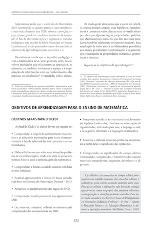 DIRETRIZES CURRICULARES DA EDUCAÇÃO BÁSICA – SME CAMPINAS
124
Salientamos ainda que o currículo de Matemática
deve contemplar os quatro grandes eixos temáticos,
como estão descritos nos PCN: números e operações, es-
paço e forma, grandezas e medidas e tratamento da informa-
ção. A fim de direcionar ações e organizar o trabalho
pedagógico nas escolas da Rede Municipal de Ensino
Fundamental, estão pontuados neste documento os
objetivos de aprendizagem para os ciclos I e II.
Ressaltamos ainda que o trabalho pedagógico
com a Matemática deve, já no primeiro ciclo, desen-
volver atividades que relacionem as operações, os
números, as medidas, as formas e espaço e a orga-
nização de informações com os conhecimentos das
práticas socioculturais20
vivenciadas pelos alunos.
20  Prática sociocultural é um conjunto coordenado e intencional de ações
físicas que mobiliza objetos culturais, memória, afetos, valores e relações de
poder produzindo nos sujeitos que a fazem circular com propósitos diversos
o sentimento, ainda que difuso ou não consciente, de pertencimento a uma
comunidade de prática determinada. (Miguel; Moura, 2010, p. 5)
De modo geral, almejamos que a partir do ciclo II,
os alunos possam ampliar suas hipóteses, estenden-
do-as a contextos socioculturais mais diversificados e
perceber que algumas regras, propriedades, padrões,
que identificam nos números que lhes são mais fami-
liares, também valem para os números maiores. Essa
ampliação de visão acerca da Matemática possibilita
aos alunos perceberem transformações e regularida-
des relacionadas às propriedades numéricas, geomé-
tricas e métricas.
Seguem-se os objetivos de aprendizagem21
:
21  Os objetivos de aprendizagem foram elaborados a partir da leitura
e análise dos seguintes documentos: Parâmetros Curriculares Nacionais
(1997); Diretrizes Curriculares da Educação Básica para o EF e EJA anos fi-
nais (2010); Proposições Curriculares – EF Rede Municipal de Belo Horizonte
(2009); Orientações Curriculares e Proposição de expectativas de aprendi-
zagem para o EF – Ciclo I – primeiro ao quinto ano Secretaria Municipal
de Educação da cidade de São Paulo (2007); material do Programa Ler e
Escrever e os livros didáticos distribuídos pelo PNLD; Matriz da Prova Brasil,
Matriz da Provinha Brasil e relatórios da Prova Campinas.
Objetivos de aprendizagem para o ensino de matemática
OBJETIVOS GERAIS PARA O CICLO I
Ao final do Ciclo I, os alunos devem ser capazes de:
•	 Compreender a origem do conhecimento matemá-
tico e as principais motivações para o seu desenvol-
vimento a fim de relacioná-las aos conceitos a serem
trabalhados.
•	 Elaborar hipóteses para solucionar situações-proble-
ma de raciocínio lógico, tendo em vista os processos
mentais básicos para a aprendizagem da matemática.
•	 Compreender a função social do número com base
no seu cotidiano.
•	 Realizar agrupamentos e trocas em bases variadas
com foco no Sistema de Numeração Decimal – SND.
•	 Apropriar-se gradativamente das regras do SND.
•	 Compreender o valor posicional dos algarismos no
SND.
•	 Ler, escrever, comparar, ordenar os números pela
compreensão das características do SND.
•	 Interpretar e produzir escritas numéricas, levantan-
do hipóteses sobre elas, com base na observação de
regularidades, utilizando para isso, a linguagem oral,
a de registros informais e a linguagem matemática.
•	 Resolver e elaborar situações-problema construin-
do a partir delas o significado das operações.
•	 Compreender os significados do campo aditivo
(composição, comparação e transformação) usando
materiais manipuláveis, esquemas, desenhos e o al-
goritmo.
Os cálculos e as operações no campo aditivo pres-
supõem um trabalho conjunto das situações aditivas e
subtrativas pela estreita conexão existente entre elas.
Para fazer adições e subtrações, não basta às crianças
efetuarem as contas no papel, elas precisam relacionar
essas operações a situações-problema variadas. Para sa-
ber mais consulte: Ler e Escrever: Guia de Planejamento
e Orientações Didáticas; Professor – 2ª série – Volume
I; Terezinha Nunes et al. Educação Matemática 1: nú-
meros e operações numéricas. São Paulo: Cortez, 2009.
 