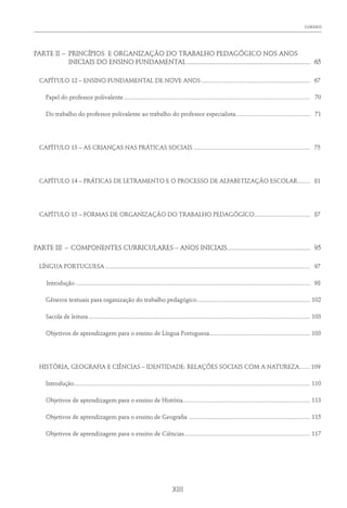 Sumário﻿
XIII
PARTE II	–	 PRINCÍPIOS E ORGANIZAÇÃO DO TRABALHO PEDAGÓGICO NOS ANOS
INICIAIS DO ENSINO FUNDAMENTAL......................................................................... 65
CAPÍTULO 12 – ENSINO FUNDAMENTAL DE NOVE ANOS....................................................................... 67
	 Papel do professor polivalente......................................................................................................................... 70
	 Do trabalho do professor polivalente ao trabalho do professor especialista................................................. 71
CAPÍTULO 13 – AS CRIANÇAS NAS PRÁTICAS SOCIAIS............................................................................ 75
CAPÍTULO 14 – PRÁTICAS DE LETRAMENTO E O PROCESSO DE ALFABETIZAÇÃO ESCOLAR......... 81
CAPÍTULO 15 – FORMAS DE ORGANIZAÇÃO DO TRABALHO PEDAGÓGICO..................................... 87
PARTE III	 –	COMPONENTES CURRICULARES – ANOS INICIAIS................................................. 95
LÍNGUA PORTUGUESA..................................................................................................................................... 97
	Introdução........................................................................................................................................................ 98
	 Gêneros textuais para organização do trabalho pedagógico.......................................................................... 102
	 Sacola de leitura................................................................................................................................................ 103
	 Objetivos de aprendizagem para o ensino de Língua Portuguesa................................................................. 103
HISTÓRIA, GEOGRAFIA E CIÊNCIAS – IDENTIDADE: RELAÇÕES SOCIAIS COM A NATUREZA........ 109
	Introdução......................................................................................................................................................... 110
	 Objetivos de aprendizagem para o ensino de História................................................................................... 113
	 Objetivos de aprendizagem para o ensino de Geografia ............................................................................... 115
	 Objetivos de aprendizagem para o ensino de Ciências.................................................................................. 117
 