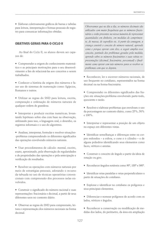 MATEMÁTICA
127
•	 Elaborar coletivamente gráficos de barras e tabelas
para leitura, interpretação e formas pessoais de regis-
tro para comunicar informações obtidas.
OBJETIVOS GERAIS PARA O CICLO II
Ao final do Ciclo II, os alunos devem ser capa-
zes de:
•	 Compreender a origem do conhecimento matemá-
tico e as principais motivações para o seu desenvol-
vimento a fim de relacioná-las aos conceitos a serem
trabalhados.
•	 Conhecer a história da origem dos números e fa-
zer uso de sistemas de numeração como: Egípcios,
Romanos e outros.
•	 Utilizar as regras do SND para leitura, escrita,
comparação e ordenação de números naturais de
qualquer ordem de grandeza.
•	 Interpretar e produzir escritas numéricas, levan-
tando hipóteses sobre elas com base na observação,
utilizando para isso, a linguagem oral, o desenho, os
registros informais e o uso do algoritmo.
•	 Analisar, interpretar, formular e resolver situações-
-problema compreendendo os diferentes significados
das operações envolvendo números naturais.
•	 Usar procedimentos de cálculo: mental, escrito,
exato, aproximado, pela observação de regularidades
e de propriedades das operações e pela antecipação e
verificação de resultados.
•	 Resolver as operações com números naturais por
meio de estratégias pessoais, adotando o recurso
da tabuada no uso de técnicas operatórias conven-
cionais com compreensão dos processos nelas en-
volvidos.
•	 Construir o significado do número racional e suas
representações: fracionária e decimal, a partir de seus
diferentes usos no contexto diário.
•	 Observar as regras do SND para compreensão, lei-
tura e representação dos números racionais na forma
decimal.
Observamos que no dia a dia, os números decimais são
utilizados com maior frequência que os números fracio-
nários e estão presentes na nossa maneira de representar
quantidades em dinheiro, em medidas de comprimen-
to, de massa, de superfície etc. A partir da contagem, a
criança constrói o conceito de número natural, aprende
como e porque operar com eles; a seguir amplia esse
conceito, partindo dos problemas gerados pela medida;
aprende sobre os números fracionários e suas várias re-
presentações (decimal, fracionária, percentual) e final-
mente como operar com tais números para se resolver os
problemas com que se depara.
•	 Reconhecer, ler e escrever números racionais, de
uso frequente no cotidiano, representados na forma
decimal ou na forma fracionária.
•	 Compreender os diferentes significados das fra-
ções em situações-problema envolvendo parte-todo,
quociente e razão.
•	 Resolver e elaborar problemas que envolvam o uso
da porcentagem no contexto diário, como 25%, 50%
e 100%.
•	 Interpretar e representar a posição de um objeto
no espaço em diferentes vistas.
•	 Identificar semelhanças e diferenças entre os cor-
pos redondos – a esfera, o cone e o cilindro – e de
alguns poliedros identificando seus elementos como
faces, vértices e arestas.
•	 Construir o conceito de ângulo a partir da ideia de
rotação ou giro.
•	 Reconhecer ângulos notáveis como 90º, 180º e 360º.
•	 Identificar retas paralelas e retas perpendiculares a
partir de situações do cotidiano.
•	 Explorar e identificar no cotidiano os polígonos e
seus principais elementos.
•	 Diferenciar e nomear polígonos de acordo com os
lados, vértices e ângulos.
•	 Reconhecer a conservação ou modificação de me-
didas dos lados, do perímetro, da área em ampliação
 