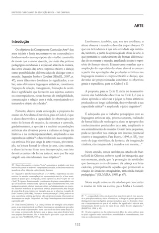 DIRETRIZES CURRICULARES DA EDUCAÇÃO BÁSICA – SME CAMPINAS
132
ARTE
Introdução
Os objetivos do Componente Curricular Arte22
dos
anos iniciais e finais encontram-se em consonância e
fundamentados numa proposta de trabalho construída
de modo que o aluno vivencie, por meio das práticas
pedagógicas cotidianas, a expressão através da música,
das artes visuais, das artes corporais (teatro e dança)
como possibilidades diferenciadas de dialogar com o
mundo. Segundo Borba e Goulart (BRASIL, 2007, p.
47), esses diferentes domínios de significados, a sa-
ber, estas diferentes linguagens artísticas, constituem
“espaços de criação, transgressão, formação de senti-
dos e significados que fornecem aos sujeitos, autores
ou contempladores, novas formas de inteligibilidade,
comunicação e relação com a vida, reproduzindo-a e
tornando-a objeto de reflexão”.
Portanto, dentro desta concepção, a proposta do
ensino de Arte destas Diretrizes, para o Ciclo I, é que
o aluno desenvolva a capacidade de observação por
meio da leitura do mundo, da natureza e aprenda,
gradativamente, a apreciar e a usufruir as produções
artísticas dos diversos povos e culturas ao longo da
história e na contemporaneidade, ampliando a sua
experiência estética23
e desenvolvendo sua competên-
cia artística. No que tange às artes visuais, por exem-
plo, na leitura formal de obras de arte, com certeza,
o aluno irá tentar fazer uma interpretação, mas isto
deverá acontecer de forma natural, sem que lhe seja
exigido um entendimento mais objetivo24
.
22  Neste documento, o termo “Arte” apresenta-se grafado com letra
maiúscula quando se refere ao componente curricular, e com letra minúscula
quando se refere à área de conhecimento humano.
23  Segundo o filósofo Immanuel Kant (1724-1804), a experiência ou juízo
estético é a simples contemplação da representação em si e o livre senti-
mento de prazer que o acompanha, como expresso na frase “O pôr- do- sol
é belo”. É o prazer desinteressado, o sentimento de prazer contemplativo em
que as faculdades entram numa espécie de jogo completamente livre, sem
qualquer propósito ulterior, interesse prático ou fundamentação em concei-
tos. Fazendo referência à experiência estética proporcionada pela fruição
de uma obra de arte, temos, por exemplo, que, ao se observar o quadro de
Paul Cézanne (1839-1906), “Natureza morta com maçãs” (1890), pode-se ter
uma experiência estética que talvez não seja proporcionada observando-se
diretamente as maçãs. Disponível em: http://aartedepensar.com/acetatos/
capitulo12.pdf/
24  Para Ernest Gombrich, “...a criança deveria ser entregue a seu próprio
gosto, a seu próprio jeito de ver. Ela irá interessar-se naturalmente por saber
o que está sendo representado e neste caso você não deve tentar forçá-la a
ver coisas, a compreender de fato o que se passa, mas antes deixá-la fazer
suas próprias descobertas. Não se deve dizer o que está e o que não está lá
para ser visto.“(BARBOSA, 1997, p. 33).
Lembramos, também, que, em seu cotidiano, o
aluno observa o mundo e desenha o que observa. O
que ora defendemos é que esta atividade seja realiza-
da, também, a partir da apreciação de obras de arte, o
que permitirá o conhecimento de formas diferencia-
das de se retratar o mundo, ampliando assim o reper-
tório de formas visuais. É importante ressaltar que a
ampliação do repertório do aluno deverá acontecer
a partir das apreciações das produções artísticas nas
linguagens musical e corporal (teatro e dança), que
deverão ser proporcionadas conforme os objetivos
gerais e específicos, para os Ciclos I e II.
A proposta, para o Ciclo II, além do desenvolvi-
mento das habilidades descritas no Ciclo I, é que o
aluno aprenda a valorizar e julgar os bens artísticos
produzidos ao longo da história, desenvolvendo a sua
capacidade crítica25
e ampliando o juízo cognitivo26
.
É adequado que o trabalho pedagógico com as
linguagens artísticas seja, prioritariamente, realizado
de forma lúdica de modo que o aluno se aproprie dos
conhecimentos produzidos pela arte, ampliando o
seu entendimento do mundo. Desde bem pequenas,
pode-se perceber nas crianças um imenso potencial
criativo e imaginativo. Para Buoro, (1996, p. 83), “por
meio do jogo simbólico, da fantasia, da imaginação
criadora, ela compreende o mundo e a si mesma,...”
Neste sentido, temos também os estudos de Mar-
ta Kohl de Oliveira, sobre o papel do brinquedo, que
nos mostram, ainda, que “a promoção de atividades
que favoreçam o envolvimento da criança em brin-
cadeiras, principalmente aquelas que promovam a
criação de situações imaginárias, tem nítida função
pedagógica.” (OLIVEIRA, 1998, p. 67).
Neste amplo universo de estudos que caracteriza
o ensino de Arte na escola, para Borba e Goulart,
25  “...a capacidade crítica se desenvolve através do ato de ver, associa-
do a princípios estéticos, éticos e históricos, ao longo de quatro processos,
distinguíveis mas interligados: prestar atenção ao que vê, descrição; obser-
var o comportamento do que se vê, análise; dar significado à obra de arte,
interpretação; decidir acerca do valor de um objeto de arte: julgamento.”
(BARBOSA, 1994, p. 43).
26  O juízo cognitivo (ou de conhecimento) difere do juízo estético, pois
no juízo cognitivo estão envolvidos a sensibilidade e o entendimento, com
vista ao conhecimento objetivo.
 