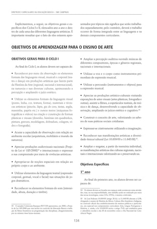 DIRETRIZES CURRICULARES DA EDUCAÇÃO BÁSICA – SME CAMPINAS
134
Explicitaremos, a seguir, os objetivos gerais e es-
pecíficos dos Ciclos I e II, elencados ano a ano e den-
tro de cada uma das diferentes linguagens artísticas. É
importante ressaltar que o fato de eles estarem apre-
sentados por tópicos não significa que serão trabalha-
dos separadamente; pelo contrário, deverá o trabalho
ocorrer de forma integrada entre as linguagens e os
demais componentes curriculares.
Objetivos De Aprendizagem Para O Ensino De Arte
OBJETIVOS GERAIS PARA O CICLO I
Ao final do Ciclo I, os alunos devem ser capazes de:
•	 Reconhecer por meio da observação os elementos
formais das linguagens visual, musical e corporal (tea-
tro e dança) em produções artísticas que fazem parte
da História da Arte (regional, nacional e internacional),
na natureza e nas diversas culturas, aprimorando a
percepção e ampliando o juízo estético.
•	 Utilizar os elementos formais da linguagem visual
(ponto, linha, cor, textura, forma), materiais e técni-
cas artísticas (pincéis, lápis, giz de cera, tintas, argila,
massinha, papéis etc.) e outros meios (máquinas fo-
tográficas e videos) na criação e construção de formas
plásticas e visuais (desenho, histórias em quadrinhos,
pintura, gravura, modelagem, dobradura, colagem, ví-
deo e fotografia).
•	 Acurar a capacidade de observação com relação ao
ambiente escolar (arquitetura, mobiliário e mundo da
natureza).
•	 Apreciar produções audiovisuais nacionais (Proje-
to de Lei no
185/2008)33
e internacionais e expressar
a sua compreensão por meio de vivências artísticas.
•	 Apropriar-se de noções espaciais em relação ao
próprio corpo e ao ambiente.
•	 Utilizar elementos da linguagem teatral (expressão
corporal, gestual, vocal e facial) nas situações de jo-
gos dramáticos.
•	 Reconhecer os elementos formais do som (intensi-
dade, altura, duração e timbre).
33  O senador Cristovam Buarque (PDT-DF) apresentou, em 2008, o Proje-
to de Lei 185/2008 que visa incluir no currículo da Educação Básica a exibi-
ção de filmes brasileiros na programação das disciplinas, obrigatoriamente,
por no mínimo duas horas mensais.
•	 Ampliar a percepção auditiva ouvindo músicas de
diferentes compositores, épocas e gêneros regionais,
nacionais e internacionais.
•	 Utilizar a voz e o corpo como instrumentos pri-
mordiais de expressão musical.
•	 Utilizar a percussão (instrumentos e objetos) para
a expressão musical.
•	 Apreciar as produções artístico-culturais visitando
exposições de artes visuais (artes plásticas, fotografia e
outras), assistir a filmes, a espetáculos teatrais, de mú-
sica e de dança, desenvolvendo a capacidade de ob-
servação, ampliando os juízos estético e cognitivo.34
•	 Construir o conceito de arte, valorizando os sabe-
res de suas práticas sociais cotidianas.
•	 Expressar-se criativamente utilizando a imaginação.
•	 Reconhecer nas manifestações artísticas a diversi-
dade étnica/cultural (Lei 10.639/03 e 11.645/08) 35
.
•	 Ampliar e resgatar, a partir da memória individual,
as manifestações artísticas das culturas regionais, nacio-
nais e internacionais valorizando-as e preservando-as.
Objetivos Específicos
1º ano
Ao final do primeiro ano, os alunos devem ser ca-
pazes de:
34  Os alunos devem ser levados aos espaços onde acontecem estas ativida-
des, mas, na sua impossibilidade, este trabalho pode ser realizado por meio
das novas tecnologias, como CDs, DVDs, e mesmo a televisão.
35  As Leis Federais 10.639/03 (artigo 26-A) e a 11.645/08 alteram a LDB,
obrigando o ensino de História da África, Cultura Afro-brasileira e Indígena,
no currículo oficial dos estabelecimentos de ensinos públicos e particula-
res, em especial nos componentes curriculares Arte, Língua Portuguesa e
História, e, ainda, a lei 10.639/03 inclui o artigo 79-B, que estabelece para
o calendário escolar o dia 20 de novembro como o Dia Nacional da Cons-
ciência Negra.
 