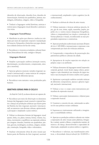 DIRETRIZES CURRICULARES DA EDUCAÇÃO BÁSICA – SME CAMPINAS
136
(desenho de observação, desenho livre, desenho de
memorização, histórias em quadrinhos, pintura, mo-
delagem, dobradura, colagem, vídeo e fotografia).
•	 Traduzir a linguagem verbal (histórias, músicas e
outros) para a linguagem visual (desenho e pintura) e
vice-versa.
Linguagem Teatral/Dança:
•	 Manifestar as ações que observa e realiza no coti-
diano por meio de expressão corporal e manipulação
de bonecos, brinquedos e fantoches nos jogos dramá-
ticos infantis (brincar do faz-de-conta).
•	 Reconhecer e vivenciar as tradições culturais brasi-
leiras (brincadeiras de roda, cantigas e danças).
Linguagem Musical:
•	 Ampliar a percepção auditiva (sensação sonora,
discriminação, reconhecimento, compreensão, aten-
ção e memória).
•	 Apreciar gêneros musicais variados (regional, na-
cional e internacional) e cantar músicas de composi-
tores nacionais de diferentes épocas.
•	 Reconhecer sons naturais e sons produzidos pelo
homem.
OBJETIVOS GERAIS PARA O CICLO II
Ao final do Ciclo II, os alunos devem ser capazes de:
•	 Reconhecer por meio da observação os elementos
formais das linguagens visual, musical e corporal (tea-
tro e dança) em produções artísticas que fazem parte
da História da Arte (regional, nacional e internacio-
nal), na natureza e nas diversas culturas, aprimorando
a percepção e ampliando o juízo estético.
•	 Utilizar os elementos formais da linguagem visual
(ponto, linha, cor, plano, textura, forma, volume, luz,
ritmo, movimento e equilíbrio), na expressão artística
por imagens: desenho, histórias em quadrinhos, pin-
tura, gravura, modelagem, escultura, colagem, instala-
ção, construção, fotografia, vídeo e informática.
•	 Analisar criticamente obras de artes visuais que
fazem parte da História da Arte (regional, nacional
e internacional), ampliando o juízo cognitivo (ou de
conhecimento).
•	 Realizar a releitura de obras de artes visuais.
•	 Utilizar materiais e técnicas artísticas (pincéis, lá-
pis, giz de cera, tintas, argila, massinha, papéis, pa-
pelão etc.) e outros meios (máquinas fotográficas,
vídeos e computadores) na criação e construção de
formas plásticas e visuais, reconhecendo as suas pro-
priedades expressivas e construtivas.
•	 Apreciar produções audiovisuais nacionais (Projeto
de Lei no
185/2008) e internacionais e expressar a sua
compreensão por meio de vivências artísticas.
•	 Compreender a importância da preservação dos
patrimônios públicos culturais da cidade.
•	 Apropriar-se de noções espaciais em relação ao
próprio corpo e ao ambiente.
•	 Utilizar elementos da linguagem teatral (expressão
corporal, gestual, vocal, facial, espaço cênico, perso-
nagem e ação dramática) nas situações de jogos tea-
trais e nas encenações de textos criados com o grupo.
•	 Aprimorar a percepção auditiva ouvindo músicas
de diferentes compositores, épocas e gêneros regio-
nal, nacional e internacional.
•	 Utilizar a voz e o corpo como instrumentos pri-
mordiais de expressão musical.
•	 Utilizar a percussão (instrumentos e objetos) para
a expressão musical.
•	 Construir o conceito de arte, valorizando os sabe-
res de suas práticas sociais cotidianas.
•	 Expressar-se criativamente utilizando a imagina-
ção e a sensibilidade estética.
•	 Apreciar as produções artístico-culturais em visitas
a exposições de artes visuais (artes plásticas, fotogra-
fia e outras), assistir a filmes, a espetáculos teatrais, de
música e de dança, desenvolvendo a capacidade de
observação, ampliando os juízos estético e cognitivo.
•	 Reconhecer e valorizar, nas manifestações artís-
ticas, a diversidade étnica/cultural (lei 10.639/03 e
 