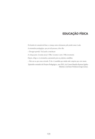 139
EDUCAÇÃO FÍSICA
No horário de entrada da Emei, a criança entra velozmente pelo portão rumo à sala.
A orientadora pedagógica, que por ali passava, disse-lhe:
– Devagar querido. Você pode se machucar.
A criança para. Levanta um pé. Olha. Levanta o outro. Olha novamente.
Depois, dirige-se à orientadora, apontando para as próprias sandálias:
– Não sou eu que estou correndo. É ela. A sandália que minha mãe comprou que corre muito.
(Episódio extraído do Projeto Pedagógico, ano 2011, do Cemei Brasília Bynton Egídio
Martins e da Emei Professor Jorge Leme).
 
