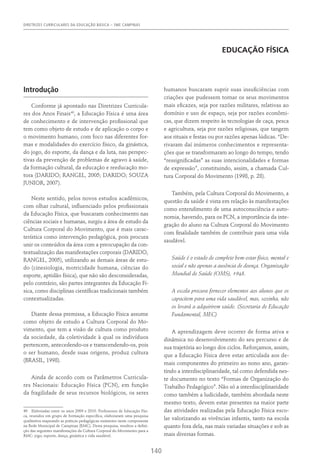 DIRETRIZES CURRICULARES DA EDUCAÇÃO BÁSICA – SME CAMPINAS
140
EDUCAÇÃO FÍSICA
Introdução
Conforme já apontado nas Diretrizes Curricula-
res dos Anos Finais40
, a Educação Física é uma área
de conhecimento e de intervenção profissional que
tem como objeto de estudo e de aplicação o corpo e
o movimento humano, com foco nas diferentes for-
mas e modalidades do exercício físico, da ginástica,
do jogo, do esporte, da dança e da luta, nas perspec-
tivas da prevenção de problemas de agravo à saúde,
da formação cultural, da educação e reeducação mo-
tora (DARIDO; RANGEL, 2005; DARIDO; SOUZA
JUNIOR, 2007).
Neste sentido, pelos novos estudos acadêmicos,
com olhar cultural, influenciado pelos profissionais
da Educação Física, que buscaram conhecimento nas
ciências sociais e humanas, surgiu a área de estudo da
Cultura Corporal do Movimento, que é mais carac-
terística como intervenção pedagógica, pois procura
unir os conteúdos da área com a preocupação da con-
textualização das manifestações corporais (DARIDO,
RANGEL, 2005), utilizando as demais áreas de estu-
do (cinesiologia, motricidade humana, ciências do
esporte, aptidão física), que não são desconsideradas,
pelo contrário, são partes integrantes da Educação Fí-
sica, como disciplinas científicas tradicionais também
contextualizadas.
Diante dessa premissa, a Educação Física assume
como objeto de estudo a Cultura Corporal do Mo-
vimento, que tem a visão de cultura como produto
da sociedade, da coletividade à qual os indivíduos
pertencem, antecedendo-os e transcendendo-os, pois
o ser humano, desde suas origens, produz cultura
(BRASIL, 1998).
Ainda de acordo com os Parâmetros Curricula-
res Nacionais: Educação Física (PCN), em função
da fragilidade de seus recursos biológicos, os seres
40  Elaboradas entre os anos 2009 e 2010. Professores de Educação Físi-
ca, reunidos em grupo de formação específica, elaboraram uma pesquisa
qualitativa mapeando as práticas pedagógicas existentes neste componente
na Rede Municipal de Campinas (RMC). Desta pesquisa, resultou a defini-
ção das seguintes manifestações da Cultura Corporal do Movimento para a
RMC: jogo, esporte, dança, ginástica e vida saudável.
humanos buscaram suprir suas insuficiências com
criações que pudessem tornar os seus movimentos
mais eficazes, seja por razões militares, relativas ao
domínio e uso de espaço, seja por razões econômi-
cas, que dizem respeito às tecnologias de caça, pesca
e agricultura, seja por razões religiosas, que tangem
aos rituais e festas ou por razões apenas lúdicas. “De-
rivaram daí inúmeros conhecimentos e representa-
ções que se transformaram ao longo do tempo, tendo
“ressignificadas” as suas intencionalidades e formas
de expressão”, constituindo, assim, a chamada Cul-
tura Corporal do Movimento (1998, p. 28).
Também, pela Cultura Corporal do Movimento, a
questão da saúde é vista em relação às manifestações
como entendimento de uma autoconsciência e auto-
nomia, havendo, para os PCN, a importância da inte-
gração do aluno na Cultura Corporal do Movimento
com finalidade também de contribuir para uma vida
saudável.
Saúde é o estado de completo bem-estar físico, mental e
social e não apenas a ausência de doença. Organização
Mundial de Saúde (OMS), 1948.
A escola procura fornecer elementos aos alunos que os
capacitem para uma vida saudável, mas, sozinha, não
os levará a adquirirem saúde. (Secretaria de Educação
Fundamental, MEC)
A aprendizagem deve ocorrer de forma ativa e
dinâmica no desenvolvimento do seu percurso e de
sua trajetória ao longo dos ciclos. Reforçamos, assim,
que a Educação Física deve estar articulada aos de-
mais componentes do primeiro ao nono ano, garan-
tindo a interdisciplinaridade, tal como defendida nes-
te documento no texto “Formas de Organização do
Trabalho Pedagógico”. Não só a interdisciplinaridade
como também a ludicidade, também abordada neste
mesmo texto, devem estar presentes na maior parte
das atividades realizadas pela Educação Física esco-
lar valorizando as vivências infantis, tanto na escola
quanto fora dela, nas mais variadas situações e sob as
mais diversas formas.
 