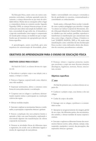 EDUCAÇÃO FÍSICA
141
Na Educação Física, assim como em outros com-
ponentes curriculares, conforme apontado neste do-
cumento, a criança desenvolve-se por meio de ativi-
dades lúdicas. Muitas são as concepções sobre o lugar
e a importância destas no contexto escolar. Segundo
Vygotsky (1984), as crianças brincam porque se inte-
ressam por uma esfera mais ampla da realidade e sen-
tem a necessidade de agir sobre ela. A brincadeira e
o jogo são considerados como espaço e compreensão
do mundo pelas crianças, na medida em que os signi-
ficados que ali transitam são apropriados por elas de
forma específica.
A aprendizagem, assim concebida, gera uma
sequência de caracterização de diversidade, plura-
lidade e universalidade com avanços e retomadas a
fim de aprofundar os conceitos, contextualizando e
consolidando os conhecimentos.
Sendo assim, a Educação Física escolar é entendi-
da como a prática pedagógica que introduz e integra
“os alunos na Cultura Corporal do Movimento, des-
de a Educação Infantil até o Ensino Médio, formando
os cidadãos que irão usufruir, partilhar, reproduzir e
transformar as manifestações que caracterizam essa
área, como o Jogo, o Esporte, a Dança, a Ginástica e a
Luta” (Darido, Rangel, 2005, p. 34), tendo estas
manifestações como conteúdos da área da Educação
Física escolar e estes elaborados dentro das dimen-
sões de conceitos, procedimentos e atitudes.
Objetivos De Aprendizagem Para O Ensino De Educação Física
OBJETIVOS GERAIS PARA O CICLO I
No final do Ciclo I, os alunos devem ser capa-
zes de:
•	 Reconhecer o próprio corpo e sua relação com o
espaço, o tempo e o outro.
•	 Praticar a higiene corporal tendo como objetivo
uma vida saudável.
•	 Expressar sentimentos, afetos e costumes como
forma de autoconhecimento e socialização.
•	 Cooperar com os colegas e o professor, demons-
trando respeito mútuo e participação na construção
coletiva das regras.
•	 Efetuar medidas simples.
•	 Executar e explorar os movimentos básicos e combi-
nados, as percepções e expressões rítmicas e gestuais.
•	 Buscar a ampliação dos seus próprios limites e
aprender a lidar com suas frustrações, explorando e
executando algumas das manifestações da cultura
corporal do movimento.
•	 Nomear as atividades físicas de diferentes tipos
e segmentos, de acordo com os diferentes lugares e
modos de organização de suas práticas.
•	 Nomear, relatar e registrar primeiras noções
que envolvam o corpo nas mais diversas situações
(fisiológicas, higiênicas, motoras, físicas, emocio-
nais, sociais).
Objetivos específicos
1º ano
No final do primeiro ano, os alunos devem ser ca-
pazes de:
•	 Conhecer o próprio corpo, seus limites e dos (as)
colegas.
•	 Cuidar do corpo e da saúde.
•	 Interagir com os colegas, o professor e a comuni-
dade escolar.
•	 Apropriar-se progressivamente da imagem global
de seu corpo, das diferentes partes, dos movimentos,
dos sentidos, e efetuar medidas de massa corporal e
estatura.
•	 Executar e explorar as diferentes formas dos movi-
mentos básicos (correr, saltar, abaixar, rastejar, rolar,
suspender, manipular e outros), das percepções, das
expressões rítmicas e gestuais.
 