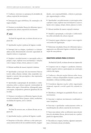 DIRETRIZES CURRICULARES DA EDUCAÇÃO BÁSICA – SME CAMPINAS
142
•	 Conhecer, vivenciar e se apropriar de atividades da
cultura corporal do movimento.
•	 Participar de jogos simbólicos, de construção e de
regras simples.
•	 Nomear as atividades físicas de diferentes tipos e
segmentos da cultura corporal do movimento
2º ano
No final do segundo ano, os alunos devem ser ca-
pazes de:
•	 Aprofundar noções e práticas de higiene e saúde.
•	 Interagir com os colegas, o professor e a comuni-
dade escolar, demonstrando crescente capacidade de
respeito mútuo e cooperação.
•	 Ampliar o reconhecimento e a percepção sobre o
próprio corpo, explorar seus movimentos e relações
com o espaço, tempo, ritmos, planos e o outro.
•	 Efetuar medidas de massa corporal e estatura.
•	 Aprofundar a execução dos movimentos básicos
(correr, saltar, abaixar, rastejar, rolar, suspender, ma-
nipular e outros), das percepções e das expressões
rítmicas e gestuais.
•	 Aprofundar a apropriação de atividades e conhe-
cimentos sobre a cultura corporal, continuidade de
ênfase sobre jogos e brincadeiras, abrangendo jogos
com regras, cooperativos, gímnicos (ginástica) de sua
escolha.
•	 Nomear e reconhecer os diferentes lugares de prá-
ticas de atividades físicas (praças, clubes, academias,
escolinhas de esporte, circo e outros).
3º ano
No final do terceiro ano, os alunos devem ser ca-
pazes de:
•	 Aprofundar noções e práticas de higiene e saúde.
•	 Respeitar as decisões coletivas e zelar pelos pro-
cessos democráticos de seu estabelecimento, resguar-
dando, com responsabilidade, o direito à participa-
ção, argumentação e crítica.
•	 Aprofundar o reconhecimento e a percepção sobre
o próprio corpo, explorar seus movimentos e suas re-
lações com o espaço, tempo, ritmos, planos e o outro.
•	 Efetuar medidas de massa corporal e estatura.
•	 Ampliar a apropriação, a execução e conhecimen-
tos sobre atividades da cultura corporal.
•	 Construir regras relativas a jogos e seus respecti-
vos modos de organização.
•	 Relacionar atividades físicas de diferentes tipos e
segmentos aos diferentes lugares e modos de organi-
zação de suas práticas.
OBJETIVOS GERAIS PARA O CICLO II
No final do Ciclo II, os alunos devem ser capazes de:
•	 Cooperar com os colegas e o professor, demons-
trando respeito mútuo e participação na construção
coletiva das regras.
•	 Conhecer e discutir noções básicas sobre riscos,
limites e esforços despendidos durante a prática de
atividades e efetuar medidas simples.
•	 Considerar algumas noções sobre organização
temporal, espacial e social a partir do contexto es-
colar.
•	 Identificar e distinguir as qualidades físicas e as de
movimentos.
•	 Executar e explorar movimentos combinados e
mais complexos.
•	 Executar e aprofundar conhecimentos sobre as
manifestações da cultura corporal do movimento.
•	 Fazer uma síntese sobre os diferentes tipos de prá-
ticas de atividades físicas, descrevendo-as e partici-
pando de algumas delas.
•	 Reconhecer a origem, história, algumas caracterís-
ticas e distinções dessas atividades.
 