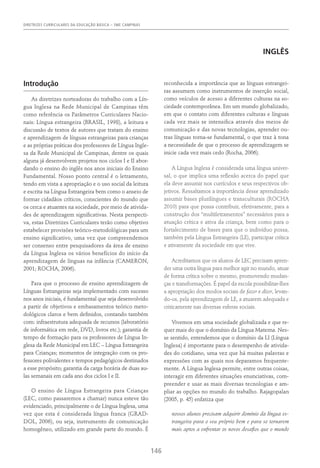 DIRETRIZES CURRICULARES DA EDUCAÇÃO BÁSICA – SME CAMPINAS
146
INGLÊS
Introdução
As diretrizes norteadoras do trabalho com a Lín-
gua Inglesa na Rede Municipal de Campinas têm
como referência os Parâmetros Curriculares Nacio-
nais: Língua estrangeira (BRASIL, 1998), a leitura e
discussão de textos de autores que tratam do ensino
e aprendizagem de línguas estrangeiras para crianças
e as próprias práticas dos professores de Língua Ingle-
sa da Rede Municipal de Campinas, dentre os quais
alguns já desenvolvem projetos nos ciclos I e II abor-
dando o ensino do inglês nos anos iniciais do Ensino
Fundamental. Nosso ponto central é o letramento,
tendo em vista a apropriação e o uso social da leitura
e escrita na Língua Estrangeira bem como o anseio de
formar cidadãos críticos, conscientes do mundo que
os cerca e atuantes na sociedade, por meio de ativida-
des de aprendizagem significativas. Nesta perspecti-
va, estas Diretrizes Curriculares terão como objetivo
estabelecer provisões teórico-metodológicas para um
ensino significativo, uma vez que compreendemos
ser consenso entre pesquisadores da área de ensino
da Língua Inglesa os vários benefícios do início da
aprendizagem de línguas na infância (CAMERON,
2001; ROCHA, 2006).
Para que o processo de ensino aprendizagem de
Línguas Estrangeiras seja implementado com sucesso
nos anos iniciais, é fundamental que seja desenvolvido
a partir de objetivos e embasamentos teórico meto-
dológicos claros e bem definidos, contando também
com: infra­
estrutura adequada de recursos (laboratório
de informática em rede, DVD, livros etc.); garantia de
tempo de formação para os professores de Língua In-
glesa da Rede Municipal em LEC – Língua Estrangeira
para Crianças; momentos de integração com os pro-
fessores polivalentes e tempos pedagógicos destinados
a esse propósito; garantia da carga horária de duas au-
las semanais em cada ano dos ciclos I e II.
O ensino de Língua Estrangeira para Crianças
(LEC, como passaremos a chamar) nunca esteve tão
evidenciado, principalmente o de Língua Inglesa, uma
vez que esta é considerada língua franca (GRAD-
DOL, 2006), ou seja, instrumento de comunicação
homogêneo, utilizado em grande parte do mundo. É
reconhecida a importância que as línguas estrangei-
ras assumem como instrumentos de inserção social,
como veículos de acesso a diferentes culturas na so-
ciedade contemporânea. Em um mundo globalizado,
em que o contato com diferentes culturas e línguas
cada vez mais se intensifica através dos meios de
comunicação e das novas tecnologias, aprender ou-
tras línguas torna-se fundamental, o que traz à tona
a necessidade de que o processo de aprendizagem se
inicie cada vez mais cedo (Rocha, 2006).
A Língua Inglesa é considerada uma língua univer-
sal, o que implica uma reflexão acerca do papel que
ela deve assumir nos currículos e seus respectivos ob-
jetivos. Ressaltamos a importância desse aprendizado
assumir bases plurilíngues e transculturais (Rocha
2010) para que possa contribuir, efetivamente, para a
construção dos “multiletramentos” necessários para a
atuação crítica e ativa da criança, bem como para o
fortalecimento de bases para que o indivíduo possa,
também pela Língua Estrangeira (LE), participar crítica
e ativamente da sociedade em que vive.
Acreditamos que os alunos de LEC precisam apren-
der uma outra língua para melhor agir no mundo, atuar
de forma crítica sobre o mesmo, promovendo mudan-
ças e transformações. É papel da escola possibilitar-lhes
a apropriação dos modos sociais de fazer e dizer, levan-
do-os, pela aprendizagem de LE, a atuarem adequada e
criticamente nas diversas esferas sociais.
Vivemos em uma sociedade globalizada e que re-
quer mais do que o domínio da Língua Materna. Nes-
se sentido, entendemos que o domínio da LI (Língua
Inglesa) é importante para o desempenho de ativida-
des do cotidiano, uma vez que há muitas palavras e
expressões com as quais nos deparamos frequente-
mente. A Língua Inglesa permite, entre outras coisas,
interagir em diferentes situações enunciativas, com-
preender e usar as mais diversas tecnologias e am-
pliar as opções no mundo do trabalho. Rajagopalan
(2005, p. 45) enfatiza que
nossos alunos precisam adquirir domínio da língua es-
trangeira para o seu próprio bem e para se tornarem
mais aptos a enfrentar os novos desafios que o mundo
 