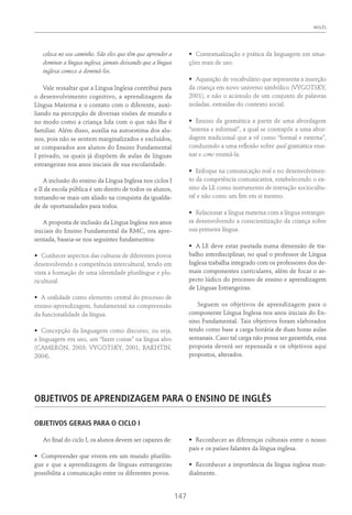 INGLÊS
147
coloca no seu caminho. São eles que têm que aprender a
dominar a língua inglesa, jamais deixando que a língua
inglesa comece a dominá-los.
Vale ressaltar que a Língua Inglesa contribui para
o desenvolvimento cognitivo, a aprendizagem da
Língua Materna e o contato com o diferente, auxi-
liando na percepção de diversas visões de mundo e
no modo como a criança lida com o que não lhe é
familiar. Além disso, auxilia na autoestima dos alu-
nos, pois não se sentem marginalizados e excluídos,
se comparados aos alunos do Ensino Fundamental
I privado, os quais já dispõem de aulas de línguas
estrangeiras nos anos iniciais de sua escolaridade.
A inclusão do ensino da Língua Inglesa nos ciclos I
e II da escola pública é um direito de todos os alunos,
tornando-se mais um aliado na conquista da igualda-
de de oportunidades para todos.
A proposta de inclusão da Língua Inglesa nos anos
iniciais do Ensino Fundamental da RMC, ora apre-
sentada, baseia-se nos seguintes fundamentos:
•	 Conhecer aspectos das culturas de diferentes povos
desenvolvendo a competência intercultural, tendo em
vista a formação de uma identidade plurilíngue e plu-
ricultural.
•	 A oralidade como elemento central do processo de
ensino-aprendizagem, fundamental na compreensão
da funcionalidade da língua.
•	 Concepção da linguagem como discurso, ou seja,
a linguagem em uso, um “fazer coisas” na língua alvo
(Cameron, 2003; Vygotsky, 2001; Bakhtin,
2004).
•	 Contextualização e prática da linguagem em situa-
ções reais de uso.
•	 Aquisição de vocabulário que representa a inserção
da criança em novo universo simbólico (Vygotsky,
2001), e não o acúmulo de um conjunto de palavras
isoladas, extraídas do contexto social.
•	 Ensino da gramática a partir de uma abordagem
“interna e informal”, a qual se contrapõe a uma abor-
dagem tradicional que a vê como “formal e externa”,
conduzindo a uma reflexão sobre qual gramática ensi-
nar e como ensiná-la.
•	 Enfoque na comunicação real e no desenvolvimen-
to da competência comunicativa, estabelecendo o en-
sino da LE como instrumento de interação sociocultu-
ral e não como um fim em si mesmo.
•	 Relacionar a língua materna com a língua estrangei-
ra desenvolvendo a conscientização da criança sobre
sua primeira língua.
•	 A LE deve estar pautada numa dimensão de tra-
balho interdisciplinar, no qual o professor de Língua
Inglesa trabalha integrado com os professores dos de-
mais componentes curriculares, além de focar o as-
pecto lúdico do processo de ensino e aprendizagem
de Línguas Estrangeiras.
Seguem os objetivos de aprendizagem para o
componente Língua Inglesa nos anos iniciais do En-
sino Fundamental. Tais objetivos foram elaborados
tendo como base a carga horária de duas horas aulas
semanais. Caso tal carga não possa ser garantida, essa
proposta deverá ser repensada e os objetivos aqui
propostos, alterados.
Objetivos De Aprendizagem Para O Ensino De inglÊs
OBJETIVOS GERAIS PARA O CICLO I
Ao final do ciclo I, os alunos devem ser capazes de:
•	 Compreender que vivem em um mundo plurilín-
gue e que a aprendizagem de línguas estrangeiras
possibilita a comunicação entre os diferentes povos.
•	 Reconhecer as diferenças culturais entre o nosso
país e os países falantes da língua inglesa.
•	 Reconhecer a importância da língua inglesa mun-
dialmente.
 