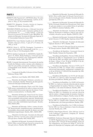 DIRETRIZES CURRICULARES DA EDUCAÇÃO BÁSICA – SME CAMPINAS
152
PARTE I
BARRETO, Elba Siqueira de S.; MITRULIS, Eleny. Os ciclos
escolares: elementos de uma trajetória. Cadernos de Pes-
quisa, n. 108, p. 27-48, novembro/1999.
BARRETTO, Margarita. Vivendo a história de Campinas.
Campinas, SP: Autores Associados, 1995.
BELISÁRIO JÚNIOR, José Ferreira. A Educação Especial na
perspectiva da inclusão escolar: transtornos globais do de-
senvolvimento. In: ______; Cunha, Patrícia. A Educação
Especial na perspectiva da inclusão escolar. BRASÍLIA: Mi-
nistério da Educação, Secretaria de Educação Especial, V.
9. Universidade Federal do Ceará, 2010.
BENEDETTO, Ivani Martins Gualda et al. SÃO PAULO
(Estado). Educação artística, 1º grau (5ª a 8ª séries). SP,
1993, p. 19-20.
BORGES, Deize S.; KITTEL, Rosângela. Constituindo-se
sujeito: uma história de compensação social. In: ______.
Ponto de Vista, nº 3/4, Florianópolis, 2002.
BOSCO, Ismênia Carolina M. G.; MESQUITA, Sandra Re-
gina S. H.; MAIA, Shirley Rodrigues. A Educação Especial
na perspectiva da inclusão escolar: surdocegueira e deficiên-
cia múltipla. Brasília, MEC, SEE, 2010.
BRASIL. Comissão Interministerial. Documento da marcha
Zumbi dos Palmares contra o racismo, pela cidadania e a
vida: Por uma política nacional de combate ao racismo e
à desigualdade social. Brasília: Cultura Gráfica e Editora
Ltda., 1996.
______. Constituição da República Federativa do Brasil. Brasília:
Imprensa Oficial, 1988.
______. Deficiência visual. Brasília: MEC/SEED, 2000.
______. Ministério da Educação. Parâmetros curriculares na-
cionais: introdução. Brasília: Ministério da Educação/Se-
cretaria de Educação Fundamental, 1997.
______. Ministério da educação. Projeto escola Vida. Garan-
tindo acesso e permanência de todos os alunos na escola
/ Necessidades educacionais especiais dos alunos / Cons-
truindo a escola inclusiva. v.4, Brasília, 2005.
______. Ministério da Educação. Projeto Escola Viva: Garan-
tindo o acesso e permanência de todos na escola- Alunos
com necessidades educacionais especiais: Identificando
e atendendo as necessidades educacionais especiais dos
alunos com altas habilidades/superdotação. Brasília:
MEC/SEESP, 2002.
______. Ministério da Educação. Saberes e praticas da inclu-
são: desenvolvendo competências para o atendimento às
necessidades educacionais especiais de alunos com altas
habilidades/superdotação. Brasília, MEC, SEESP, 2006.
______. Ministério da Educação. Secretaria de Educação
Especial. Diretrizes nacionais para a Educação Especial na
Educação Básica. Brasília: MEC/SEESP, 2001.
______. Ministério da Educação. Secretaria de Educação Es-
pecial. Política nacional Educação Especial na perspectiva da
educação inclusiva. Brasília: MEC/SEESP, 2008.
______. Ministério da Educação. Secretaria de Educação Es-
pecial. Marcos político-legais da Educação Especial na pers-
pectiva da pducação inclusiva. Brasília: Secretaria de Educa-
ção Especial, 2010. p. 9.
______. Ministério da Educação. Secretaria de Educação Es-
pecial. Declaração Mundial sobre Educação para Todos: plano
de ação para satisfazer as necessidades básicas de aprendiza-
gem. UNESCO, Jomtien/Tailândia, 1990.
______. Ministério da Educação. Secretaria de Educação
Especial. Declaração de Salamanca e linha de ação sobre ne-
cessidades educativas especiais. Brasília: UNESCO, 1994.
______. Ministério da Educação. Secretaria de Educação Es-
pecial. Decreto nº 3.956. Brasília: Imprensa oficial, 2001.
______. Ministério da Educação. Secretaria de Educação
Especial. Decreto n° 6571. Brasília: 2008.
______. Política Nacional de Educação Especial na perspectiva
da educação inclusiva. Brasília: MEC/SEESP, 2008.
______. Presidência da República. Constituição Federal do
Brasil. Brasília: Câmara dos Deputados, 1988.
______. Presidência da República. Decreto 5.626, de 22 de
dezembro de 2005. Lex: Regulamenta a Lei nº 10.436 de
24 de abril de 2002, que dispõe sobre a Língua Brasileira
de Sinais – Libras, e o art. 18 da lei 10.098 de 19 de de-
zembro de 2000. Brasília, dez 2005.
______. Presidência da República. Decreto nº 6.571, de 17
de setembro de 2008. Lex: Dispõe sobre o atendimento
educacional especializado, regulamenta o parágrafo úni-
co do art. 60 da lei nº 9.394 de 20 de dezembro de 1996.
Brasília, dez de 1996.
______. Presidência da República. Lei 10.172, de 9 de janei-
ro de 2001. Lex: Aprova o plano nacional de educação e
dá outras providências. Brasília, jan de 2001.
______. Presidência da República. Lei 10.639, de fevereiro
de 2004. Lex: Inclui no currículo oficial da rede de ensino
a obrigatoriedade da temática “História e Cultura Afro-
-Brasileira”, e dá outras Providências. Brasília, 2004.
______. Presidência da República. Lei nº 11. 645, de 10 de
março de 2008. Lex: Estabelece no currículo oficial da
rede de ensino a obrigatoriedade da temática: história e
cultura afrobrasileira e indígena. Brasília, março de 2008.
______. Presidência da República. Lei nº 8096, de 13 de ju-
lho de 1990. Lex: Dispõe sobre o Estatuto da Criança e
do Adolescente e dá outras providências. Brasília, 1990.
______. Presidência da República. Lei nº 9394, de dezem-
bro de 1996. Lex: Fixa as diretrizes e bases da educação
nacional. Brasília, dez. 1996.
CAIADO, Kátia Regina Moreno. Aluno deficiente visual na
escola: Lembranças e depoimentos. Campinas, SP: Autores
Associados, PUC, 2003.
CAMPINAS. Prefeitura Municipal. Decreto Municipal nº
13.192/99. Regulamenta a Lei nº 9.809, de julho de 1998,
que dispõe sobre “Atuação da Municipalidade, dentro de
sua competência, nos termos do Artigo 5º, da Lei Or-
gânica do Município de Campinas, para coibir qualquer
 