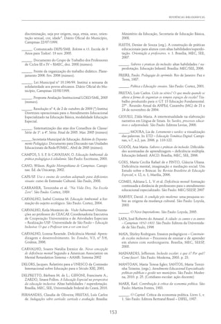 REFERÊNCIAS BIBLIOGRÁFICAS
153
discriminação, seja por origem, raça, etnia, sexo, orien-
tação sexual, cor, idade”. Diário Oficial do Município,
Campinas 22/07/1999.
______. Comunicado DEPE/SME. Boletim n.13. Escola de 9
Anos para Todos!. 19 nov. 2005.
______. Documento do Grupo de Trabalho dos Professores
de Ciclos III e IV – RMEC, dez. 2008 (mimeo).
______. Frente da organização do trabalho didático. Plane-
jamento 2006. Fev. 2006 (mimeo).
______. Lei Municipal nº 10.196/99. Institui a semana de
solidariedade aos povos africanos. Diário Oficial do Mu-
nicípio, Campinas 18/08/1999.
______. Proposta Avaliação Institucional LOED/SME, 2005
(mimeo).
______. Resolução nº 4, de 2 de outubro de 2009 (*) Institui
Diretrizes operacionais para o Atendimento Educacional
Especializado na Educação Básica, modalidade Educação
Especial.
______. Sistematização das atas dos Conselhos de Classe/
Série de 1ª. a 4ª. Série. Final de 2005. Mar. 2005 (mimeo)
______.Secretaria Municipal de Educação. Boletim do Departa-
mento Pedagógico. Documento para Discussão nas Unidades
Educacionais da Rede/FUMEC. Abril de 2005 (mimeo).
CAMPOS, S. S. P. & CAVASSAN, O. Educação Ambiental: da
prática pedagógica à cidadania. São Paulo: Escrituras, 2003.
CANO, Wilson. Região Metropolitana de Campinas. Campi-
nas. Ed. da Unicamp, 2002.
CAPE/SP. Uso e ensino do soroban adaptado para deficientes
visuais: curso de Extensão Cultural. São Paulo, 2008.
CARRAHER, Terezinha et al. “Na Vida Dez, Na Escola
Zero”. São Paulo: Cortez, 1989.
CARVALHO, Isabel Cristina M. Educação Ambiental: a for-
mação do sujeito ecológico. São Paulo: Cortez, 2004.
CARVALHO, Keila Monteiro de. Visão Subnormal: Orienta-
ções ao professor do CEACAE Coordenadoria Executiva
de Cooperação Universitária e de Atividades Especiais
– Realização USP- Universidade de São Paulo – Educação
Inclusiva: O que o Professor tem a ver com isso?
CARVALHO, Lorena Resende. Deficiência Mental: Apren-
dizagem e desenvolvimento. In: Estudos, V.3, nº 5/6,
Goiânia, 2006.
CARVALHO, Soares Natália Erenice de. Nova concepção
de deficiência mental Segundo a American Association on
Mental Retardation Sistema – AAMR: Sistema 2002
DELORS, Jacques. Relatório para a UNESCO da Comissão
Internacional sobre Educação para o Século XXI, 2001.
DELPRETTO, Bárbara M. de L.; GIFFONI, Francinete A.;
ZARDO, Sinara Pollon. A Educação Especial na perspectiva
da educação inclusiva: Altas habilidades / superdotação.
Brasília, MEC, SEE, Universidade Federal do Ceará, 2010.
FERNANDES, Claudia de Oliveira; FREITAS, Luís Carlos
de. Indagações sobre currículo: currículo e avaliação. Brasília:
Ministério da Educação, Secretaria de Educação Básica,
2008.
FLEITH, Denise de Souza (org.). A construção de práticas
educacionais para alunos com altas habilidades/superdo-
tação. Orientação a professores. v. 1. Brasília, MEC, SEE,
2007.
______. Saberes e praticas da inclusão: altas habilidades / su-
perdotação. Educação Infantil. Brasília: MEC/SEE, 2006.
FREIRE, Paulo. Pedagogia do oprimido. Rio de Janeiro: Paz e
Terra, 1987.
______. Política e Educação: ensaios. São Paulo: Cortez, 2001.
FREITAS, Luís Carlos. Ciclo ou séries? O que muda quando se
altera a forma de organizar os tempos espaços da escola? Tra-
balho produzido para o GT 13 Educação Fundamental.
27ª . Reunião Anual da ANPEd, Caxambu (MG) de 21 a
24 de novembro de 2004.
GESUELI, Zilda Maria. A intertextualidade na elaboração
narrativa em Língua de Sinais. In: Surdez, processos educa-
tivos e subjetividade. São Paulo: Editora Levise, 2000.
______; MOURA, Lia de. Letramento e surdez: a visualização
das palavras. In: ETD – Educação Temática Digital. Campi-
nas, v.7, n.2, jun. 2006. p. 110-122.
GODÓI, Ana Maria. Saberes e práticas da inclusão: Dificulda-
des acentuadas de aprendizagem – deficiência múltipla.
Educação Infantil. AACD. Brasília, MEC, SEE, 2006.
GOES, Maria Cecília Rafael de e PINTO, Gláucia Uliana.
Deficiência mental, imaginação e mediação social: Um
Estudo sobre o Brincar. In: Revista Brasileira de Educação
Especial, v. 12, n. 1, Marília, 2006.
GOMES, Adriana L. L. V. et al. Deficiência mental: formação
continuada a distância de professores para o atendimento
educacional especializado. São Paulo: MEC/SEESP, 2007
HARVEY, David. A condição pós-moderna: uma pesquisa so-
bre as origens da mudança cultural. São Paulo: Loyola,
2003
______. O Novo Imperialismo. São Paulo: Loyola, 2005.
LAPA, José Roberto do Amaral. A cidade: os cantos e os antros
– Campinas 1850-1900. São Paulo: Editora da Universida-
de de São Paulo, 1996
MAIA, Shirley Rodrigues. Ensaios pedagógicos – Construin-
do escolas inclusivas – Processos de ensinar e de aprender
em alunos com surdocegueira. Brasília, MEC, SEESP,
2005.
MAINARDES, Jefferson. Inclusão escolar: o que é? Por quê?
Como fazer?. São Paulo: Moderna, 2003. p. 23.
MANTOAN, Maria Teresa Egler; SANTOS, Maria Terezi-
nha Teixeira. (orgs.). Atendimento Educacional Especializado:
políticas públicas e gestão nos municípios. São Paulo: Moder-
na, 2010. p. 25. (Cotidiano escolar: ação docente)
MARX, Karl. Contribuição à crítica da economia política. São
Paulo: Martins Fontes, 1983.
______. O Capital. Crítica da economia política. Livro 1, v.
1. São Paulo: Editora Bertrand Brasil – DIFEL, 1987.
 