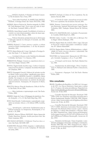 DIRETRIZES CURRICULARES DA EDUCAÇÃO BÁSICA – SME CAMPINAS
154
______; ENGELS, Friedrich. O Manifesto do Partido Comunis-
ta. Rio de Janeiro: Paz e Terra, 1997.
______. Teses sobre Feuerbach. In: MARX, Karl; ENGELS,
Friedrich. A Ideologia Alemã. São Paulo: HUCITEC, 1986.
MORAIS, Marcos Vinícius de. História integrada. In: PINS-
KI, Carla Bassanezi (org.). Novos temas nas aulas de histó-
ria. São Paulo: Contexto, 2009, p. 201-217.
PADILHA, Anna Maria Lunardi. Possibilidades de histórias ao
contrário: ou como desencaminhar o aluno da classe espe-
cial. 2 ed. São Paulo: Plexus, , 2008.
______. Práticas educativas: perspectivas que se abrem para
a educação especial. In: Educação & Sociedade, ano XXI,
n. 71, 2000.
PARKER, Richard G. Corpos, prazeres e paixões: a cultura
sexual no Brasil contemporâneo. 2. ed. Rio de Janeiro:
Bestseller, 1991.
PATTO, Maria Helena de S. (org.). Introdução à Psicologia Es-
colar. São Paulo: T. A. Queiroz, 1981.
______. A produção do fracasso escolar: histórias de submissão
e rebeldia. São Paulo: T. A. Queiroz, 1990.
PERRENOUD, Philippe. Construir as competências desde a es-
cola. Porto Alegre: Artmed, 1999.
PESSOA, Ângelo Emílio da Silva (org.). Conhecer Campinas
numa perspectiva histórica. Campinas: Secretária Municipal
de Campinas, 2004.
PRIETO, Rosangela Gravioli. Políticas de inclusão escolar
no Brasil: Sobre novos/velhos  significados para educa-
ção especial. In: MENDES, Enicéia G; ALMEIDA, Maria
Amélia. Das margens ao centro: perspectivas para as po-
líticas e práticas educacionais no contexto da educação
especial inclusiva. Araraquara, SP: Junqueira & Marin,
2010.
REIGOTA, Marcos. Hora de Amadurecer. Folha de São Pau-
lo, São Paulo, 26 out. 2004.
______. Meio Ambiente e representação social. São Paulo:
Cortez, 2002.
RIBEIRO, Sergio da Costa. A Pedagogia da repetência. Estu-
dos Avançados. v. 5 n. 12. São Paulo May/Aug. 1991.
ROSS, Paulo Ricardo. Conhecimento e aprendizado coope-
rativo na inclusão. Educar, n. 23, Editora UFPR, Curitiba,
2004
______. Aprendizagem e conhecimento: fundamentos para as
práticas inclusivas. In: Perspectiva, Florianópolis, nº es-
pecial, v. 24, 2006.
SAMPAIO, Marcos Wilson; HADDAD, Maria Aparecida
Onuki.; Kara-Jose, Newton. Auxílios para baixa visão. São
Paulo: Laramara, 2001.
SÃO PAULO (ESTADO). O Deficiente Visual na classe co-
mum. São Paulo: SE/CENP, 1987.
SCHNEUWLY, Bernard; DOLZ, Joaquina. e colaboradores.
Gêneros orais e escritos na escola. Campinas, SP: Mercado
de Letras, 2004.
SENNETT, Richard. A Cultura do Novo Capitalismo. Rio de
Janeiro: Record, 2006.
______. A Corrosão do caráter: consequências pessoais do traba-
lho no novo capitalismo. Rio de Janeiro: Record, 2001.
SERPA, Ximena. Comunicação para pessoas surdocegas. Pro-
jeto Horizonte. Instituto Nacional para Cegos. Bogotá,
Colômbia, 2002. Tradução: Miriam Xavier de Oliveira,
2004.
SILVA, D.V.; HAETINGER, M.G. Ludicidade e Psicomotricida-
de. Curitiba: IESDE Brasil S.A., 2008.
SKLIAR, Carlos. A surdez – Um olhar sobre as diferenças. Por-
to Alegre: Editora Mediação, 1998.
SOUZA, Regina Maria de; GALLO, Sílvio. (orgs.) Educação
do Preconceito: ensaios sobre poder e resistência. Campi-
nas, SP: Editora Alínea2004.
SOUZA, Regina Maria. Práticas Alfabetizadoras e cubjeti-
vidade. In: Surdez, processos educativos e subjetividade. São
Paulo: Editora Levise, 2000.
VIGOTSKI, Lev Semenovitch. Manuscrito de 1929. Educa-
ção e Sociedade, Campinas, v. 21, n. 71, jul. 2000.
______. A Formação social da mente. São Paulo: Martins Fon-
tes, 1984.
______. Fundamentos da defectologia. Obras Completas.
tomo V, Habana/Cuba Editorial Pueblo e Educaticion,
1989.
______. Pensamento e linguagem. 3.ed. São Paulo: Martins
Fontes, 2005.
Sites consultados
BRASIL. Presidência da República. Lei 5692, de 11 de agos-
to de 1971. Lex: Fixa as diretrizes e bases para o ensino
de 1º e 2º graus e dá outras providências. Disponível em:
http://www.planalto.gov.br/ccivil_03/Leis/L5692.htm.
Acesso em: 16 dez 2010.
______. Conselho Nacional de Educação. Resolução CNE/
CEB nº 2/98. Lex: Diretrizes curriculares nacionais para o
Ensino Fundamental. Brasília: CNE/CEB, 1998. Disponí-
vel em: <http://www.zinder.com.br/legislacao/dcn.htm>
Acesso em: 16 dez. de 2010.
______. Conselho Nacional de Educação. Resolução CNE/
CP nº 1/2004. Diretrizes Curriculares Nacionais para a
Educação Das Relações Étnico-raciais e para o Ensino
de História e Cultura Afro-brasileira e Africana. Brasí-
lia: 2004. Disponível em: <http://www.uel.br/projetos/
leafro/pages/arquivos/DCNs%20%20Educacao%20
das%20Relacoes%20Etnico-Raciais.pdf>. Acesso em: 16
dez. 2010.
______. Ministério da Educação. Classe hospitalar e aten-
dimento pedagógico domiciliar: estratégias e orientações.
Brasília: MEC/SEE, dez. 2002. Disponível em: <http://
portal.mec.gov.br/seesp/arquivos/pdf/livro9.pdf>. Aces-
so em: 17 dez. de 2010.
 