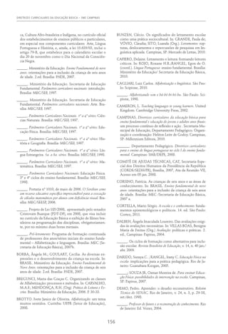 DIRETRIZES CURRICULARES DA EDUCAÇÃO BÁSICA – SME CAMPINAS
156
ca, Cultura Afro-brasileira e Indígena, no currículo oficial
dos estabelecimentos de ensinos públicos e particulares,
em especial nos componentes curriculares Arte, Língua
Portuguesa e História, e, ainda, a lei 10.639/03, inclui o
artigo 79-B, que estabelece para o calendário escolar o
dia 20 de novembro como o Dia Nacional da Consciên-
cia Negra.
______. Ministério da Educação. Ensino Fundamental de nove
anos: orientações para a inclusão da criança de seis anos
de idade. 2.ed. Brasília: FNDE, 2007.
______. Ministério da Educação. Secretaria de Educação
Fundamental. Parâmetros curriculares nacionais: introdução.
Brasília: MEC/SEF, 1997.
______. Ministério da Educação. Secretaria de Educação
Fundamental. Parâmetros curriculares nacionais: Arte. Bra-
sília: MEC/SEF, 1997.
______. Parâmetros Curriculares Nacionais. 1ª a 4ª séries: Ciên-
cias Naturais. Brasília: MEC/SEF, 1997.
______. Parâmetros Curriculares Nacionais. 1ª a 4ª séries: Edu-
cação Física. Brasília: MEC/SEF, 1997.
______. Parâmetros Curriculares Nacionais. 1ª a 4ª séries: His-
tória e Geografia. Brasília: MEC/SEF, 1997.
______. Parâmetros Curriculares Nacionais. 1ª a 4ª séries: Lín-
gua Estrangeira. 5a. a 8a. séries. Brasília: MEC/SEF, 1998.
______. Parâmetros Curriculares Nacionais. 1ª a 4ª séries: Ma-
temática. Brasília: MEC/SEF, 1997.
______. Parâmetros Curriculares Nacionais: Educação Física.
3º e 4º ciclos do ensino fundamental. Brasília: MEC/SEF,
1998.
______. Portaria nº 1010, de maio de 2006. O Soroban como
um recurso educativo específico imprescindível para a execução
de cálculos matemáticos por alunos com deficiência visual. Bra-
sília: MEC/SEESP, 2006.
______. Projeto de Lei 185/2008, apresentado pelo senador
Cristovam Buarque (PDT-DF), em 2008, que visa incluir
no currículo da Educação Básica a exibição de filmes bra-
sileiros na programação das disciplinas, obrigatoriamen-
te, por no mínimo duas horas mensais.
______. Pró-letramento: Programa de formação continuada
de professores dos anos/séries iniciais do ensino funda-
mental – Alfabetização e linguagem. Brasília: MEC (Se-
cretaria de Educação Básica), 2007b.
BORBA, Ângela M.; GOULART, Cecília. As diversas ex-
pressões e o desenvolvimento da criança na escola. In:
BRASIL. Ministério da Educação. Ensino Fundamental de
Nove Anos: orientações para a inclusão da criança de seis
anos de idade. 2.ed. Brasília: FNDE, 2007.
BREGUNCI, Maria das Graças C. Organizando as classes
de Alfabetização: processos e métodos. In: CARVALHO,
M.A.F.; MENDONÇA, R.H. (Org). Prática de Leitura e Es-
crita. Brasília: Ministério da Educação, 2006. P. 30-33.
BROTTO. Ivete Janice de Oliveira. Alfabetização: um tema
muitos sentidos. Curitiba: UFPR (Setor de Educação),
2008.
BUNZEN, Clécio. Os significados do letramento escolar
como uma prática sociocultural. In: GRANDE, Paula de;
VÓVIO, Claudia; SITO, Luanda (Org.). Letramentos: rup-
turas, deslocamentos e repercussões de pesquisas em lin-
guística aplicada. Campinas, SP: Mercado de Letras, 2010.
CAFIERO, Delaine. Letramento e leitura: formando leitores
críticos. In: ROJO, Roxane H.R.;RANGEL, Egon de O.
(coord.). Língua Portuguesa: ensino fundamental. Brasília:
Ministério da Educação/ Secretaria da Educação Básica,
2010.
CAGLIARI, Luiz Carlos. Alfabetização e lingüística. São Pau-
lo: Scipione, 2010.
______. Alfabetizando sem o bá-bé-bi-bó-bu. São Paulo: Sci-
pione, 1998.
CAMERON, L. Teaching languages to young learners. United
Kingdom: Cambridge University Press, 2002.
CAMPINAS. Diretrizes curriculares da educação básica para
ensino fundamental e educação de jovens e adultos anos finais:
um processo contínuo de reflexão e ação . Secretaria Mu-
nicipal de Educação, Departamento Pedagógico. Organi-
zação e coordenação: Heliton Leite de Godoy. Campinas,
SP: Millennium Editora, 2010.
_______. Departamento Pedagógico. Diretrizes curriculares
para o ensino de língua portuguesa no ciclo I do ensino funda-
mental. Campinas: SME/DEPE, 2008.
COMITÊ DE AJUDAS TÉCNICAS, CAT, Secretaria Espe-
cial dos Direitos Humanos da Presidência da República
(CORDE/SEDH/PR), Brasília, 2007, Ata da Reunião VII,
Acesso em 05 jan. 2008.
CORSINO, Patrícia. As crianças de seis anos e as áreas de
conhecimento. In: BRASIL. Ensino fundamental de nove
anos: orientações para a inclusão da criança de seis anos
de idade. Brasília: MEC /Secretaria de Educação Básica,
2007 a.
CORTELLA, Mario Sérgio. A escola e o conhecimento: funda-
mentos epistemológicos e políticos. 14. ed. São Paulo:
Cortez, 2011.
DALBEN, Ângela Imaculada Loureiro. Das avaliações exigi-
das às avaliações necessárias. In: VILLAS BOAS, Benigna
Maria de Freitas (Org.) Avaliação: políticas e práticas. 2.
ed., Campinas: Papirus, 2004.
______. Os ciclos de formação como alternativa para inclu-
são escolar. Revista Brasileira de Educação, v. 14, n. 40 jan./
abr. 2009.
DARIDO, Suraya.C. ; RANGEL, Irany C. Educação Física na
escola: implicações para a prática pedagógica. Rio de Ja-
neiro: Guanabara Koogan, 2005.
______; SOUZA JR, Osmar Moreira de. Para ensinar Educa-
ção Física: possibilidades de intervenção na escola. Campinas,
SP: Papirus, 2007.
DEMO, Pedro. Aprender: o desafio reconstrutivo. Boletim
Técnico do SENAC, Rio de Janeiro, v. 24, n. 3, p. 29-38,
set./dez. 1998.
______. Professor do futuro e a reconstrução do conhecimento. Rio
de Janeiro: Ed. Vozes, 2004.
 