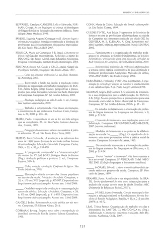 REFERÊNCIAS BIBLIOGRÁFICAS
157
EDWARDS, Carolyn; GANDINI, Lella e Edwards; FOR-
MAN, George. As cem linguagens da criança. A abordagem
de Reggio Emilia na Educação da primeira infância. Porto
Alegre: Artes Médicas, 1999.
FÁVERO, Eugênia Augusta Gonzaga et all. Aspectos legais e
orientação pedagógica: formação continuada a distância de
professores para o atendimento educacional especializa-
do. São Paulo: MEC/SEESP, 2007.
FONSECA, Maria da Conceição F. R. (org.). Letramento no
Brasil: habilidades matemáticas. Reflexões a partir do
INAF 2002. São Paulo: Global, Ação Educativa Assessoria,
Pesquisa e Informação, Instituto Paulo Montenegro, 2004.
FONTANA, Roseli Ap. Cação e CRUZ, Maria Nazaré da.
Psicologia e trabalho pedagógico. São Paulo: Atual, 1997.
______. Como nos tornamos professoras? 2. ed., Belo Horizon-
te: Autêntica, 2003.
______. Escrevendo e lendo na escola: a mediação como
principio da organização do trabalho pedagógico. In: BOS-
CO, Zelma Regina (Org). Ensaios: perspectivas e pressu-
postos para uma discussão curricular na Rede Municipal
de Campinas. Campinas, SP: Set Gráfica Editora, 2009.
______. Mediação pedagógica na sala de aula. 4. ed., Campi-
nas: Autores Associados, 2005.
______. Trabalho e subjetividade. Nos rituais da iniciação,
a constituição do ser professora. Cadernos Cedes, Campi-
nas, n. 50, 2000, p. 103-119.
FREIRE, Paulo. A importância do ato de ler: em três artigos
que se completam. 23. ed. São Paulo: Autores Associa-
dos, Cortez, 1989.
______. Pedagogia da autonomia: saberes necessários à práti-
ca educativa. 25. ed. São Paulo: Paz e Terra, 2002.
FREITAS, Luiz Carlos de. A avaliação e as reformas dos
anos de 1990: novas formas de exclusão velhas formas
de subordinação. Educação e Sociedade. Campinas: Cedes,
2004, v. 25, n. 86, p. 133-170.
______. A “progressão continuada” e a “democratização”
do ensino. In: VILLAS BOAS, Benigna Maria de Freitas
(Org.). Avaliação: políticas e práticas. 2. ed., Campinas:
Papirus, 2004 b.
______. Ciclos, seriação e avaliação. Confronto de lógicas. São
Paulo: Moderna, 2003.
______. Eliminação adiada: o ocaso das classes populares
no interior da escola. Educação e Sociedade. Campinas, v.
28, n. 100 out/2007 (especial), p. 965-987. Disponível em:
http://www.cedes.unicamp.br. Acesso em: 1 abril 2009.
______. Qualidade negociada: avaliação e contrarregulação
na escola pública. Educação e Sociedade. Campinas, v. 26,
n. 92 out./2005 (especial), p. 911-933. Disponível em:
http://www.cedes.unicamp.br. Acesso em: 1 abril 2009.
GANZELI, Pedro. Reinventando a escola pública por nós mes-
mo. Campinas, SP: Editora Alínea, 2011.
GOFFMAN, Erving. Estigma: notas sobre a manipulação da
identidade deteriorada. Rio de Janeiro: Editora Guanabara,
1988.
GOHN, Maria da Glória. Educação não formal e cultura políti-
ca. São Paulo, Cortez, 1999.
GUEDES-PINTO, Ana Lúcia. Fragmentos de histórias de
leitura e escrita de professoras-alfabetizadoras na cidade
de Campinas na contemporaneidade do século XX. In:
OLIVEIRA, M. S.; KLEIMAN, A. (Org.) Letramentos múl-
tiplos: agentes, práticas, representações. Natal: EDUFRN,
2008.
______. Planejamento e a organização do trabalho peda-
gógico no cotidiano do Ensino Fundamental. In: Ensaios:
perspectivas e pressupostos para uma discussão curricular na
Rede Municipal de Campinas, SP: Set Gráfica Editora, 2009.
______. Rememorando trajetórias da professora alfabetizadora:
a leitura como prática constitutiva de sua identidade e
formação profissionais. Campinas: Mercado de Letras,
UNICAMP (FAEP); São Paulo: Fapesp, 2002.
HERNÁNDEZ, Fernando; VENTURA, Montserrat. A orga-
nização do currículo por projetos de trabalho: o conhecimento
é um caleidoscópio. 5.ed. Porto Alegre: Artmed,1998.
KLEIMAN, Angela Del Carmen B. O conceito de letramen-
to e suas implicações para a alfabetização. In: BOSCO,
Z.R. (Org). Ensaios: perspectivas e pressupostos para uma
discussão curricular na Rede Municipal de Campinas.
Campinas, SP: Set Gráfica Editora, 2009b, p. 85 – 93
______. Os estudos do letramento e a formação do profes-
sor de língua materna. In: Linguagem em (dis)curso, v. 8,
2008. p. 519-541.
______. O conceito de letramento e suas implicações para a al-
fabetização. Campinas, CEFIEL/UNICAMP/SME/DEPE,
2007. (versão preliminar)
______. Modelos de letramento e as práticas de alfabeti-
zação na escola. In:______. (Org.). Os significados do le-
tramento: uma nova perspectiva sobre a prática social da
escrita. Campinas: Mercado de Letras, 1995.
______. Os estudos do letramento e a formação do profes-
sor de língua materna. In: Linguagem em (Dis)curso, v. 8,
2008. p. 519-541.
______. Preciso “ensinar” o letramento? Não basta ensinar a
ler e escrever? Campinas, SP: UNICAMP/ Cefiel /MEC/
SEF, 2005. (Coleção linguagem e letramento em foco)
______. MORAES, Sílvia E. Leitura e interdisciplinaridade: te-
cendo redes nos projetos da escola. Campinas, SP: Mer-
cado de Letras, 1999.
KRAMER, Sonia. A infância e sua singularidade. In: BRA-
SIL. Ensino fundamental de nove anos: orientações para a
inclusão da criança de seis anos de idade. Brasília: MEC
(Secretaria de Educação Básica), 2007 a.
______. NUNES, Maria Fernanda. Gestão municipal e for-
mação: a educação infantil no Rio de Janeiro. Revista Bra-
sileira de Estudos Pedagógicos. Brasília, v. 88, n. 218 jan./abr.
2007b. p. 48-72.
LEAL, Telma Ferraz. Organização do trabalho escolar e
letramento. In: SANTOS. C.; MENDONÇA M. (Org.).
Alfabetização e Letramento: conceitos e relações. Belo Ho-
rizonte, Autêntica, CEEL, 2007.
 