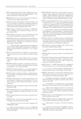 DIRETRIZES CURRICULARES DA EDUCAÇÃO BÁSICA – SME CAMPINAS
158
LEITE, Sérgio António da Silva. (Org.). Alfabetização e Letra-
mento: Contribuições para as práticas pedagógicas. Cam-
pinas, SP: Komedi – Arte Escrita, 2001.
LERNER, Délia. Ler e escrever na escola: o real, o possível e o
necessário. Porto Alegre: Artmed, 2002.
LODI Ana Cláudia B.; LACERDA, Cristina B.F. (Org.). Uma
escola, duas línguas: Letramento em língua portuguesa e
língua de sinais nas etapas iniciais de escolarização. v. 1.
Porto Alegre: Editora Mediação, 2009. 160 p.
LÜDKE, Menga. Evoluções em avaliação. In: FRANCO,
Creso. Avaliação, ciclos e promoção na educação. Porto Ale-
gre: Artmed, 2001.
LÜCK, Heloísa. Concepções e processos democráticos de gestão
educacional. Petropólis, Rio de janeiro:Vozes, 2006.
MAINARDES, Jefferson. A organização da escolaridade em
ciclos: Ainda um desafio para os sistemas de ensino. In:
FRANCO, Creso. Avaliação, ciclos e promoção na educação.
Porto Alegre: Artmed, 2001.
______. A pesquisa sobre a organização da escolaridade em
ciclos no Brasil (2000-2006): mapeamento e problema-
tizações. Revista Brasileira de Educação, v. 14, n. 40 jan./
abr. 2009.
MELLO, Guiomar Namo de. Cidadania e competitividade,
desafios educacionais do terceiro milênio. São Paulo: Cortez,
1994.
MENDONÇA Márcia. (Org.) Alfabetização e Letramento:
conceitos e relações. Belo Horizonte: Autêntica, CEEL,
2007.
MIRANDA, Marília Gouvêa de. A organização escolar em ci-
clos e a questão da igualdade substantiva. Revista brasileira
de Educação, v. 14, n. 40 jan./abr.2009.
MORTATTI, Maria do Rosário L. Os sentidos da alfabetiza-
ção (São Paulo 1876/1994). São Paulo: UNESP, 2000.
NÓVOA, António. Formação de professores e profissão docente.
Os professores e sua formação. Lisboa: Publicações Dom
Quixote, 1992.
OLIVEIRA, Marta Kohl de. Vygotsky: aprendizado e de-
senvolvimento. Um processo sócio-histórico. 4. ed. São
Paulo: Scipione, 1998( Coleção pensamento e ação no
magistério).
PAREYSON, Luigi. Os problemas da estética. São Paulo: Mar-
tins Fontes, 1989.
PATTO, Maria Helena Souza. A produção do fracasso escolar:
histórias de submissão e rebeldia. São Paulo: T.A. Quei-
roz, 1996.
PONCE, Anibal. Educação e Luta de Classes. São Paulo: Cor-
tez, 1986.
POSSENTI, Sirio. Por que (não) ensinar gramática na escola.
Campinas, SP: Mercado de letras, 2009.
______. Aprender a escrever (re) escrevendo. Campinas, SP:
CEFIEL/MEC, 2005.
______.Sobre o ensino de português na escola. In: GERALDI,
João Wandeley (Org.). O texto na sala de aula 4.ed. São
Paulo: Ática, 2006
RAJAGOPALAN, Kanavillil. O grande desafio: aprender a
dominar a língua inglesa sem ser dominado por ela. In: GI-
MENEZ, Telma; JORDÃO, Clarissa M.; ANDREOTTI,
Vanessa (Orgs.). Perspectivas Educacionais e o Ensino de In-
glês da escola Pública. Pelotas: EDUCAT, 2005. p. 37-48.
ROCHA, Cláudia Hilsdorf. Provisões para ensinar LE no Ensi-
no Fundamental de 1a. a 4a. Séries: dos parâmetros oficiais
a objetivos dos agentes. 2006. 340 f. Dissertação (Mes-
trado em Lingüística Aplicada) – Instituto de Estudos da
Linguagem, Universidade Estadual de Campinas, 2006.
______. Propostas para o inglês no ensino fundamental I público
: plurilinguismo, transculturalidade e multiletramentos.
2010. 232 f. Tese (Doutorado em Linguística Aplicada)
– Instituto de Estudos da Linguagem, Universidade Esta-
dual de Campinas, 2010.
ROCHA, Claudia H.; TONELLI, Juliana A.; SILVA, Kleber
Ap. Língua Estrangeira para crianças: ensino-aprendizagem
e formação docente. Campinas, SP: Pontes, 2010. (Cole-
ção novas perspectivas em linguística aplicada, 7).
ROJO, Roxane. Letramentos múltiplos escola e inclusão social.
São Paulo: Parábola Editorial, 2009.
______. Falando ao pé da letra. São Paulo: Parábola Edito-
ral,2010.
SANTOS, Milton. O espaço do cidadão. 2. ed. São Paulo: No-
bel, 1993.
SÃO PAULO. Secretaria Municipal de Educação da cidade
de São Paulo. Orientações curriculares e proposição de expec-
tativas de aprendizagem para o EF – Ciclo I – primeiro ao
quinto ano. São Paulo: SME, 2007.
SMOLE, Kátia C. S.; DINIZ, Maria Inês de S.; MARIM, V.
Saber matemática, 4º ano, 3ª série. São Paulo: FTD, 2008.
______.Ler, escrever e resolver problemas: habilidades básicas
para aprender matemática. Porto Alegre: Artmed, 2001.
SMOLKA, Ana Luiza B. A criança na fase inicial da escrita: a
alfabetização como um processo discursivo. São Paulo: Cor-
tez; Campinas, SP: Editora da Unicamp, 2003.
______. A linguagem como gesto, como jogo, como palavra
uma forma de ação no mundo. In: Leitura, Teoria e Prática.
Ano 4, n. 05, 1985.
______. O (im)próprio e o (im)pertinente na apropriação
das práticas sociais. Cadernos Cedes, n. 50, 2000. p. 26-40.
______. Salas de aula, relações de ensino. In: A criança na
fase inicial da escrita: a alfabetização como processo dis-
cursivo. 11ª ed. São Paulo: Cortez; Campinas, SP: Editora
da Unicamp, 2003.
SOARES, Carmen L. et all. Metodologia do ensino da educação
física. São Paulo: Cortez, 1992.
SOARES, Magda. Letramento e alfabetização: as muitas fa-
cetas. In: Revista Brasileira de Educação, n 25, 2004.
______. Alfabetização e letramento. São Paulo: Contexto,
2004.
______. Letramento e escolarização. In: RIBEIRO, Vera Ma-
sagão (Org.). Letramento no Brasil – Reflexões a partir do
INAF 2001. São Paulo: Global, 2003a.
 