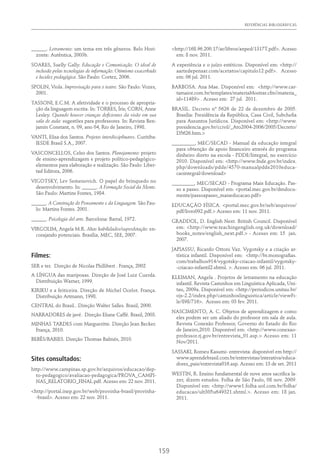 REFERÊNCIAS BIBLIOGRÁFICAS
159
______. Letramento: um tema em três gêneros. Belo Hori-
zonte: Autêntica, 2003b.
SOARES, Suelly Gally. Educação e Comunicação. O ideal de
inclusão pelas tecnologias de informação: Otimismo exacerbado
e lucidez pedagógica. São Paulo: Cortez, 2006.
SPOLIN, Viola. Improvisação para o teatro. São Paulo: Vozes,
2001.
TASSONI, E.C.M. A afetividade e o processo de apropria-
ção da linguagem escrita. In: TORRES, Íris; CORN, Anne
Lesley. Quando houver crianças deficientes da visão em sua
sala de aula: sugestões para professores. In: Revista Ben-
jamin Constant, n. 09, ano 04, Rio de Janeiro, 1998.
VANTI, Elisa dos Santos. Projetos interdisciplinares. Curitiba:
IESDE Brasil S.A., 2007.
VASCONCELLOS, Celso dos Santos. Planejamento: projeto
de ensino-aprendizagem e projeto político-pedagógico-
elementos para elaboração e realização. São Paulo: Liber-
tad Editora, 2006.
VIGOTSKY, Lev Semenovich. O papel do brinquedo no
desenvolvimento. In: ______. A Formação Social da Mente.
São Paulo: Martins Fontes, 1984.
______. A Construção do Pensamento e da Linguagem. São Pau-
lo: Martins Fontes. 2001.
______. Psicologia del arte. Barcelona: Barral, 1972.
VIRGOLIM, Angela M.R. Altas habilidades/superdotação: en-
corajando potenciais. Brasília, MEC, SEE, 2007.
Filmes:
SER e ter. Direção de Nicolas Phillibert . França, 2002
A LÍNGUA das mariposas. Direção de José Luiz Cuerda.
Distribuição Warner, 1999.
KIRIKU e a feiticeira. Direção de Michel Ocelot. França.
Distribuição Artmann, 1998.
CENTRAL do Brasil.. Direção Walter Salles. Brasil, 2000.
NARRADORES de javé. Direção Eliane Caffé. Brasil, 2003.
MINHAS TARDES com Margueritte. Direção Jean Becker.
França, 2010.
BEBÊS/BABIES. Direção Thomas Balmés, 2010.
Sites consultados:
http://www.campinas.sp.gov.br/arquivos/educacao/dep-
to-pedagogico/avaliacao-pedagogica/PROVA_CAMPI-
NAS_RELATORIO_FINAL.pdf. Acesso em: 22 nov. 2011.
<http://portal.inep.gov.br/web/provinha-brasil/provinha-
-brasil>. Acesso em: 22 nov. 2011.
<http://168.96.200.17/ar/libros/anped/1317T.pdf>. Acesso
em: 8 nov. 2011.
A experiência e o juízo estéticos. Disponível em: <http://
aartedepensar.com/acetatos/capitulo12.pdf>. Acesso
em: 06 jul. 2011.
BARBOSA. Ana Mae. Disponível em: <http://www.car-
tamaior.com.br/templates/materiaMostrar.cfm?materia_
id=11489> . Acesso em: 27 jul. 2011.
BRASIL. Decreto nº 5626 de 22 de dezembro de 2005.
Brasília: Presidência da República, Casa Civil, Subchefia
para Assuntos Jurídicos. Disponível em: <http://www.
presidencia.gov.br/ccivil/_Ato2004-2006/2005/Decreto/
D5626.htm.>
_________, MEC/SECAD - Manual da educação integral
para obtenção de apoio financeiro através do programa
dinheiro direto na escola - PDDE/Integral, no exercício
2010. Disponível em: <http://www.fnde.gov.br/index.
php/downloads/pdde/4570-manualpdde2010educa-
caointegral/download>
_________, MEC/SECAD - Programa Mais Educação. Pas-
so a passo. Disponível em: <portal.mec.gov.br/dmdocu-
ments/passoapasso_maiseducacao.pdf>
EDUCAÇÃO FÍSICA. <portal.mec.gov.br/seb/arquivos/
pdf/livro092.pdf.> Acesso em: 11 nov. 2011.
GRADDOL, D. English Next. British Council. Disponível
em: <http://www.teachingenglish.org.uk/download/
books_notes/english_next.pdf.> - Acesso em: 15 jan.
2007.
JAPIASSU, Ricardo Ottoni Vaz. Vygotsky e a criação ar-
tística infantil. Disponível em: <http://br.monografias.
com/trabalhos914/vygotsky-criacao-infantil/vygotsky-
-criacao-infantil2.shtml. >. Acesso em: 06 jul. 2011.
KLEIMAN, Angela . Projetos de letramento na educação
infantil. Revista Caminhos em Linguística Aplicada, Uni-
tau, 2009a. Disponível em: <http://periodicos.unitau.br/
ojs-2.2/index.php/caminhoslinguistica/article/viewFi-
le/898/716>. Acesso em: 03 fev. 2011.
NASCIMENTO, A. C. Objetos de aprendizagem e como
eles podem ser um aliado do professor em sala de aula.
Revista Conexão Professor, Governo do Estado do Rio
de Janeiro,2010. Disponível em: <http://www.conexao-
professor.rj.gov.br/entrevista_01.asp.> Acesso em: 11
Nov/2011.
SASSAKI, Romeu Kasumi- entrevista: disponível em http://
www.aprendebrasil.com.br/entrevistas/interativa/educa-
dores_pais/entrevista016.asp. Acesso em: 13 de set. 2011
WESTIN, R. Ensino fundamental de nove anos sacrifica la-
zer, dizem estudos. Folha de São Paulo, 08 nov. 2009.
Disponível em: <http://www1.folha.uol.com.br/folha/
educacao/ult305u649321.shtml.>. Acesso em: 18 jan.
2011.
 