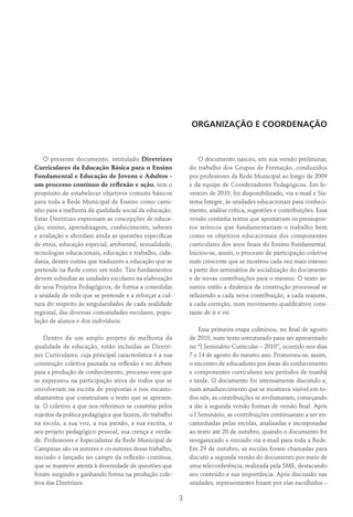 3
ORGANIZAÇÃO E COORDENAÇÃO
O presente documento, intitulado Diretrizes
Curriculares da Educação Básica para o Ensino
Fundamental e Educação de Jovens e Adultos -
um processo contínuo de reflexão e ação, tem o
propósito de estabelecer objetivos comuns básicos
para toda a Rede Municipal de Ensino como cami-
nho para a melhoria da qualidade social da educação.
Estas Diretrizes expressam as concepções de educa-
ção, ensino, aprendizagem, conhecimento, saberes
e avaliação e abordam ainda as questões específicas
de etnia, educação especial, ambiental, sexualidade,
tecnologias educacionais, educação e trabalho, cida-
dania, dentre outras que traduzem a educação que se
pretende na Rede como um todo. Tais fundamentos
devem subsidiar as unidades escolares na elaboração
de seus Projetos Pedagógicos, de forma a consolidar
a unidade de rede que se pretende e a reforçar a cul-
tura do respeito às singularidades de cada realidade
regional, das diversas comunidades escolares, popu-
lação de alunos e dos indivíduos.
Dentro de um amplo projeto de melhoria da
qualidade de educação, estão incluídas as Diretri-
zes Curriculares, cuja principal característica é a sua
construção coletiva pautada na reflexão e no debate
para a produção de conhecimento, processo esse que
se expressou na participação ativa de todos que se
envolveram na escrita de propostas e nos encami-
nhamentos que construíram o texto que se apresen-
ta. O coletivo a que nos referimos se constitui pelos
sujeitos da prática pedagógica que fazem, do trabalho
na escola, a sua voz, a sua paixão, a sua escrita, o
seu projeto pedagógico pessoal, sua crença e verda-
de. Professores e Especialistas da Rede Municipal de
Campinas são os autores e co-autores desse trabalho,
iniciado e lançado no campo da reflexão contínua,
que se manteve atenta à diversidade de questões que
foram surgindo e ganhando forma na produção cole-
tiva das Diretrizes.
O documento nasceu, em sua versão preliminar,
do trabalho dos Grupos de Formação, conduzidos
por professores da Rede Municipal ao longo de 2009
e da equipe de Coordenadores Pedagógicos. Em fe-
vereiro de 2010, foi disponibilizado, via e-mail e Sis-
tema Integre, às unidades educacionais para conheci-
mento, análise crítica, sugestões e contribuições. Essa
versão continha textos que apontavam os pressupos-
tos teóricos que fundamentariam o trabalho bem
como os objetivos educacionais dos componentes
curriculares dos anos finais do Ensino Fundamental.
Iniciou-se, assim, o processo de participação coletiva
num crescente que se mostrou cada vez mais intenso
a partir dos seminários de socialização do documento
e de novas contribuições para o mesmo. O texto as-
sumiu então a dinâmica da construção processual se
refazendo a cada nova contribuição, a cada reajuste,
a cada correção, num movimento qualificativo cons-
tante de ir e vir.
Essa primeira etapa culminou, no final de agosto
de 2010, num texto estruturado para ser apresentado
no “I Seminário Curricular – 2010”, ocorrido nos dias
7 e 14 de agosto do mesmo ano. Promoveu-se, assim,
o encontro de educadores por áreas do conhecimento
e componentes curriculares nos períodos de manhã
e tarde. O documento foi intensamente discutido e,
num amadurecimento que se mostrava visível em to-
dos nós, as contribuições se avolumaram, começando
a dar à segunda versão formas de versão final. Após
o I Seminário, as contribuições continuaram a ser en-
caminhadas pelas escolas, analisadas e incorporadas
ao texto até 20 de outubro, quando o documento foi
reorganizado e enviado via e-mail para toda a Rede.
Em 29 de outubro, as escolas foram chamadas para
discutir a segunda versão do documento por meio de
uma teleconferência, realizada pela SME, destacando
seu conteúdo e sua importância. Após discussão nas
unidades, representantes foram por elas escolhidos –
 