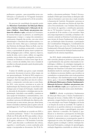 DIRETRIZES CURRICULARES DA EDUCAÇÃO BÁSICA – SME CAMPINAS
4
professores e gestores – para encaminhar novas con-
tribuições e socializá-las no “II Segundo Seminário
Curricular- 2010”, no período de 8 a 22 de novembro.
No processo de consolidação da segunda versão
das Diretrizes Curriculares da Educação Básica
para o Ensino Fundamental e Educação de Jo-
vens e Adultos – Anos Finais: um processo con-
tínuo de reflexão e ação, realizada no II Seminário,
da mesma forma que no primeiro, as contribuições
ultrapassaram o tempo e o espaço dos seminários e
continuaram chegando das escolas, com uma visível
determinação e consciência dos sujeitos autores e co-
-autores dos textos. Mais que a construção coletiva
das Diretrizes da Educação Básica na Rede, esse tra-
balho desvelou a mudança acontecendo: o encontro,
a troca, a oportunidade de opinar, trazer o próprio tra-
balho pedagógico para o debate, expor-se, impor-se,
mudar de ideia, ouvir o outro, refletir, ver sugestões
acatadas, textos absorvidos, parágrafos reescritos...
Construir as Diretrizes se tornou nosso lugar de en-
contro, o motivo do trabalho, feito com a vontade de
acreditar na educação pensada a partir da práxis peda-
gógica e do diálogo.
O plano de trabalho que gerou a ação retratada
no presente documento já previa várias etapas em
sua operacionalização. No final de 2010 cumpriu-se a
construção dos objetivos gerais dos ciclos de apren-
dizagem e objetivos específicos por área de conheci-
mento e componente curricular para os anos finais.
Em 2011, como previsto, iniciaram-se as ações de
implementação das Diretrizes para os anos finais com
destaque para os Grupos de Formação, visando análi-
se, discussão do documento e estratégias para sua im-
plementação. Articulado a este trabalho, constituiu-se
uma equipe de formadores e sistematizadores, com-
posta por professores da SME, com a tarefa agora de
coordenar o processo de elaboração dos objetivos edu-
cacionais para os anos iniciais, para que, desta forma,
fossem concluídas as diretrizes para os quatro ciclos de
aprendizagem do 1º ao 9º ano do Ensino Fundamental.
Em processo semelhante ao ocorrido em 2010, o
documento preliminar - Versão 1- foi encaminhado
à Rede em 30 de julho de 2011 para análise e discus-
são por parte dos educadores. No período de 22 a
25 de agosto, realizou-se o “III Seminário Curricular
– 2011”, para discussão e acolhimento das críticas,
sugestões e contribuições a serem analisadas pela
equipe e incorporadas ao documento. Em 30 de Se-
tembro, o documento preliminar - Versão 2- foi enca-
minhado à Rede após serem feitas as alterações indi-
cadas no Seminário e por meio dos e-mails enviados
à Assessoria de Currículo. Novamente o processo se
repete: análise e discussão nos Núcleos de Ação Edu-
cativa Descentralizada e nas Unidades Educacionais
com retorno de sugestões e contribuições apresenta-
das no “IV Seminário Curricular – 2011”, realizado
no período de 25 de outubro a 3 de novembro. Mais
uma etapa importante se consolida, ao finalizar o do-
cumento contendo as Diretrizes Curriculares para os
anos iniciais do Ensino Fundamental. Cabe destacar
que, na finalização deste documento, a participação
dos Coordenadores Pedagógicos, Coordenadoria de
Educação Básica por meio dos Núcleos de Ensino
Fundamental e Educação Especial, Coordenadoria de
Formação e Assessoria de Avaliação Institucional Par-
ticipativa foi de extrema importância.
Em 2012, dando continuidade ao processo de es-
tudo curricular, planeja-se promover a discussão para
o aprofundamento das questões relacionadas às me-
todologias, à didática e às estratégias empregadas no
processo ensino e aprendizagem. A partir de então, a
definição das Diretrizes Curriculares terá cumprido a
desafiadora tarefa da construção coletiva, participati-
va e dinâmica no processo dialético, que reconhece as
contradições e se apropria delas como mola propulsora
das mudanças e das transformações sociais. Apresen-
tamos, agora, o documento Diretrizes Curriculares
da Educação Básica para o Ensino Fundamental e
Educação de Jovens e Adultos: um processo con-
tínuo de reflexão e ação, que se apresenta em 3 vo-
lumes contendo diferentes textos assim distribuídos:
PARTE I – aborda os princípios e fundamentos
da Educação Básica para o Ensino Fundamental e
Educação de Jovens e Adultos (EJA). No Capítulo 1,
apresenta o resgate histórico da educação, o currículo
e sua articulação com Projeto Pedagógico da Escola
e as funções da escola na sociedade. No Capítulo 2,
discutem-se as questões relativas às concepções de
currículo, escola, ensino e aprendizagem, seus prin-
cípios, objetivos e conteúdos. No Capítulo 3, qua-
lificam-se as diretrizes e pressupostos da Educação
Inclusiva no processo ensino e aprendizagem. No
Capítulo 4, apresentam-se os pressupostos quanto à
organização em ciclos. No Capítulo 5, abordam-se as
relações quanto à avaliação e saberes: Avaliação Ins-
titucional Participativa, avaliação de aprendizagem,
avaliação diagnóstica construída no coletivo de pro-
 