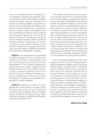 ORGANIZAÇÃO E COORDENAÇÃO﻿
5
fessores e a descrição de saberes. Nos Capítulos 6, 7
e 8, apontam-se as temáticas da diversidade étnico-
-racial, História da África, Afro-Brasileira e indígena,
sexualidade humana e educação ambiental, que se
inserem no trabalho pedagógico, integrando-se às
diversas áreas do conhecimento. No Capítulo 9, aba-
lizam-se as relações existentes entre o Currículo e a
formação cidadã e sinalizam-se as atividades realiza-
das no contra turno do aluno por meio do Programa
mais Educação e Programa Arte e Movimento. No
Capítulo 10, afirma-se a importância da aquisição de
novas tecnologias e linguagens midiáticas dentro do
cenário da informação e comunicação. No Capítulo
11, destaca-se em que medida a formação constitui
elemento fundamental no processo de desenvolvi-
mento curricular. Finaliza-se a PARTE I com a indica-
ção das Referências Bibliográficas consultadas.
PARTE II – trata dos princípios e da organização
do trabalho pedagógico nos anos iniciais do ensino
fundamental, marcando as especificidades desses
anos e suas perspectivas com relação aos Ciclos de
Aprendizagem I e II. No Capítulo 12, abordam-se as
questões relativas aos avanços e desafios no Ensino
Fundamental de nove anos. No Capítulo 13, disserta-
-se sobre as crianças nas práticas sociais e, no Ca-
pítulo 14, discutem-se as práticas de letramento e o
processo de alfabetização escolar nos anos iniciais.
No Capítulo 15, assinalam-se as possibilidades da or-
ganização do trabalho pedagógico.
PARTE III – apontam-se os objetivos de apren-
dizagem para os anos iniciais, ou seja, para os ciclos
I e II e para cada ano dos ciclos nos componentes
curriculares Língua Portuguesa, História, Geografia,
Ciências, Matemática, Arte, Educação Física e Inglês.
Finalizando, indicam-se as Referências Bibliográficas
consultadas nas PARTES II e III.
A metodologia de gestão desse processo pautou-
-se no estabelecimento de um cronograma rígido
como forma de assegurar a realização dos objetivos
e metas, bem como a credibilidade dos profissionais
da Rede. Um trabalho disciplinado e consciente das
muitas e desafiadoras responsabilidades manteve o
firme propósito da construção coletiva e participati-
va. Desde que assumimos este trabalho, vimos que,
para colocá-lo em prática, era preciso muita organi-
zação e planejamento para que todos pudessem, de
fato, ter a oportunidade de participar e dar sua voz
ao texto. Assim, reunir as pessoas em suas motiva-
ções e interesses particulares para estudar, escrever o
texto, enviar para as escolas, acolher sugestões, abrir
o debate coletivo nos seminários, reelaborar o tex-
to, olhando sempre para o objetivo de concluir essa
etapa significativa do trabalho, foram estratégias que
marcaram nossa coordenação, ora pontual e específi-
ca, ora na perspectiva de gestão geral dos processos.
Como Coordenador Pedagógico da SME e atual
Assessor Técnico de Currículo e Pesquisa Educacio-
nal do Departamento Pedagógico, estar à frente desse
trabalho significa um grande desafio acompanhado
de muita satisfação. Vivenciar com os educadores da
SME o processo de elaboração e discussão das Di-
retrizes Curriculares é um privilégio, uma vez que
é um trabalho que contribui para definir e redefinir
as nossas próprias convicções. Portanto, meus since-
ros agradecimentos ao Departamento Pedagógico, à
equipe de professores sistematizadores, aos profes-
sores formadores, aos coordenadores pedagógicos e
a todos que trilharam este caminho conosco. Espera-
mos que se mantenha vivo o compromisso de con-
tinuar a grande tarefa de divulgação do documento
e, sobretudo, a implementação de seus objetivos por
meio do trabalho pedagógico e da gestão escolar.
Heliton Leite Godoy
 