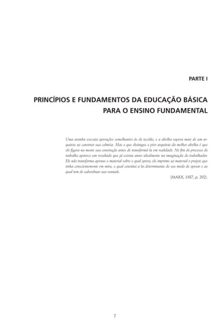 7
PARTE I
PRINCÍPIOS E FUNDAMENTOS DA EDUCAÇÃO BÁSICA
PARA O ENSINO FUNDAMENTAL
Uma aranha executa operações semelhantes às do tecelão, e a abelha supera mais de um ar-
quiteto ao construir sua colméia. Mas o que distingue o pior arquiteto da melhor abelha é que
ele figura na mente sua construção antes de transformá-la em realidade. No fim do processo do
trabalho aparece um resultado que já existia antes idealmente na imaginação do trabalhador.
Ele não transforma apenas o material sobre o qual opera; ele imprime ao material o projeto que
tinha conscientemente em mira, o qual constitui a lei determinante do seu modo de operar e ao
qual tem de subordinar sua vontade.
(Marx, 1987, p. 202).
 