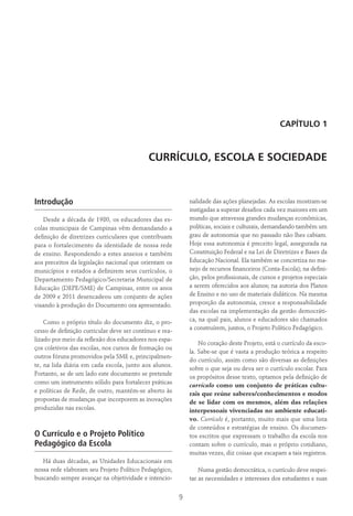 9
Capítulo 1
Currículo, Escola e Sociedade
Introdução
Desde a década de 1980, os educadores das es-
colas municipais de Campinas vêm demandando a
definição de diretrizes curriculares que contribuam
para o fortalecimento da identidade de nossa rede
de ensino. Respondendo a estes anseios e também
aos preceitos da legislação nacional que orientam os
municípios e estados a definirem seus currículos, o
Departamento Pedagógico/Secretaria Municipal de
Educação (DEPE/SME) de Campinas, entre os anos
de 2009 e 2011 desencadeou um conjunto de ações
visando à produção do Documento ora apresentado.
Como o próprio título do documento diz, o pro-
cesso de definição curricular deve ser contínuo e rea-
lizado por meio da reflexão dos educadores nos espa-
ços coletivos das escolas, nos cursos de formação ou
outros fóruns promovidos pela SME e, principalmen-
te, na lida diária em cada escola, junto aos alunos.
Portanto, se de um lado este documento se pretende
como um instrumento sólido para fortalecer práticas
e políticas de Rede, de outro, mantém-se aberto às
propostas de mudanças que incorporem as inovações
produzidas nas escolas.
O Currículo e o Projeto Político
Pedagógico da Escola
Há duas décadas, as Unidades Educacionais em
nossa rede elaboram seu Projeto Político Pedagógico,
buscando sempre avançar na objetividade e intencio-
nalidade das ações planejadas. As escolas mostram-se
instigadas a superar desafios cada vez maiores em um
mundo que atravessa grandes mudanças econômicas,
políticas, sociais e culturais, demandando também um
grau de autonomia que no passado não lhes cabiam.
Hoje essa autonomia é preceito legal, assegurada na
Constituição Federal e na Lei de Diretrizes e Bases da
Educação Nacional. Ela também se concretiza no ma-
nejo de recursos financeiros (Conta-Escola); na defini-
ção, pelos profissionais, de cursos e projetos especiais
a serem oferecidos aos alunos; na autoria dos Planos
de Ensino e no uso de materiais didáticos. Na mesma
proporção da autonomia, cresce a responsabilidade
das escolas na implementação da gestão democráti-
ca, na qual pais, alunos e educadores são chamados
a construírem, juntos, o Projeto Político Pedagógico.
No coração deste Projeto, está o currículo da esco-
la. Sabe-se que é vasta a produção teórica a respeito
do currículo, assim como são diversas as definições
sobre o que seja ou deva ser o currículo escolar. Para
os propósitos desse texto, optamos pela definição de
currículo como um conjunto de práticas cultu-
rais que reúne saberes/conhecimentos e modos
de se lidar com os mesmos, além das relações
interpessoais vivenciadas no ambiente educati-
vo. Currículo é, portanto, muito mais que uma lista
de conteúdos e estratégias de ensino. Os documen-
tos escritos que expressam o trabalho da escola nos
contam sobre o currículo, mas o próprio cotidiano,
muitas vezes, diz coisas que escapam a tais registros.
Numa gestão democrática, o currículo deve respei-
tar as necessidades e interesses dos estudantes e suas
 