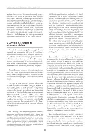 DIRETRIZES CURRICULARES DA EDUCAÇÃO BÁSICA – SME CAMPINAS
10
famílias. Esse respeito é demonstrado quando o currí-
culo, na escola, articula as orientações mais gerais de
uma Diretriz como esta, que irá propor a universaliza-
ção de alguns aspectos da formação geral das crianças,
jovens e adultos de nossa Rede de Ensino, com as te-
máticas e os problemas que mobilizam a comunidade
em que esta escola está inserida. Sem o respeito ao
aluno, que se manifesta na consideração de sua cultura
e de seus saberes, a escola não pode promover apren-
dizagem, a qual não existe sem o envolvimento dos
sujeitos na construção ativa de seus conhecimentos.
O Currículo e as funções da
escola na sociedade
A escola deve estar a serviço da construção de uma
sociedade que garanta uma vida plena de possibilida-
des de desenvolvimento físico, cognitivo, afetivo, éti-
co e estético para todas as crianças, jovens e adultos.
Sabemos que isso ainda não está dado. Não concre-
tizamos a universalização de todos os direitos, polí-
ticos, civis e sociais que desde a revolução burguesa,
já há três séculos, vêm sendo prometidos aos povos.
Tomando como exemplo nosso país, podemos
dizer que o vasto desenvolvimento econômico e tec-
nológico não correspondeu a uma justa distribuição
das riquezas, condição para efetivação dos direitos
sociais.
Em especial em Campinas1
, tivemos a formação
de uma sociedade fundada em tradições arcaicas e
excludentes, como se pode perceber pela própria
ocupação dos espaços geográficos, que demonstra
concentração da população mais carente em de-
terminadas áreas. (Barreto, 1995; LAPA, 1996;
Cano, 2002; Pessoa, 2004). Vivemos, nas últimas
décadas, uma explosão populacional desordenada
que concentrou, em determinadas regiões da cidade,
características socioeconômicas, étnicas e culturais
muito próximas:
1  Desde o século XIX, a cidade se apresenta como um polo de desenvol-
vimento econômico. Seguindo os matizes da política nacional, passamos
da monocultura cafeeira, fundada sobre trabalho escravo e produção para
exportação, à metrópole altamente industrializada e produtora de ciência e
tecnologia. A partir de 1860, o café fez de Campinas um dos polos de co-
mércio e prestação de serviços que mais floresceu. A cidade passou a receber
migrantes de várias regiões do mundo, com destaque para os italianos e
espanhóis. Na segunda metade do século XX, mais precisamente a partir da
década de 1960, já no contexto de urbanização e industrialização, a cidade
sofreu ampliação populacional oriunda do processo de migração famílias de
todos os cantos do País chegando à sua população.
O Município de Campinas, localizado a 100 km de
São Paulo e sede da Região Metropolitana, tem uma
herança sócio-territorial marcada por altos graus de ex-
clusão social, apesar de ser conhecida como um dos cen-
tros industriais e tecnológicos mais conceituados do país.
Com uma população de 1 milhão de habitantes, Cam-
pinas configura-se como um dos raros municípios bra-
sileiros nessa condição. Possui um dos principais pólos
de fomento de pesquisa tecnológica e científica do país,
abrigando importantes universidades e centros de pes-
quisa, convivendo com bairros marcados pela pobreza,
precariedade territorial e vulnerabilidades sociais.
Na verdade, Campinas apresenta uma realidade típi-
ca que marca as grandes cidades brasileiras onde se
concentram grandes demandas por melhores condições
habitacionais, empregos, serviços e equipamentos bási-
cos de educação e saúde, dentre outras (Campinas,
2004, p. 6).
Essa realidade se manifesta, nas periferias, com
graus profundos de desigualdades sócio-territoriais,
com padrões injustos de acesso às riquezas sociais
produzidas coletivamente. A educação formal em
Campinas, alinhada às políticas nacionais, expandiu-
se também com profundas desigualdades. No início
do século XX, os ideais de uma educação pública ga-
nham corpo nos discursos políticos, mas não se mate-
rializam numa quantidade suficiente de escolas para o
acesso de todos. Com vagas limitadas e mecanismos
formais e informais de seleção e exclusão, as escolas
vão atender às classes médias e altas, cujo destino ge-
ralmente era a universidade. A partir do ano de 1970,
assistimos à expansão das escolas públicas de ensino
fundamental, ainda atendendo aos anos iniciais, com
foco na alfabetização. Na década de 1980, ocorre a
ampliação das vagas nos anos finais do ensino funda-
mental e somente na década seguinte a ampliação no
ensino médio. No entanto, a construção de escolas
não foi acompanhada de investimentos para a quali-
ficação do sistema educacional, provocando a migra-
ção das classes média e alta para a rede privada de en-
sino, ficando as classes populares à mercê de políticas
fragmentadas e insuficientes que tornaram precária a
educação pública nas periferias da cidade.
Essa escola deveria então incluir crianças das
classes populares, alunos itinerantes, fruto de inten-
so movimento migratório, num contexto de desem-
prego generalizado, desestruturador das condições
de vida das pessoas, levando-as a caminhos não
planejados. Assim, essa mesma escola, configurada
 