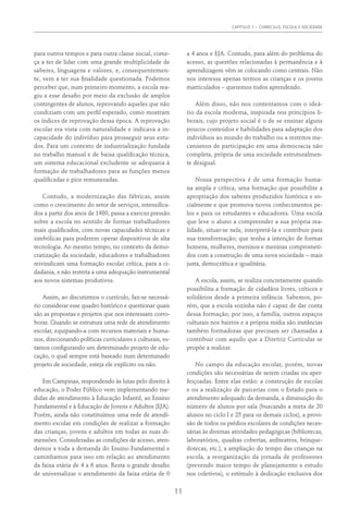 Capítulo 1 – Currículo, Escola e Sociedade
11
para outros tempos e para outra classe social, come-
ça a ter de lidar com uma grande multiplicidade de
saberes, linguagens e valores, e, consequentemen-
te, vem a ter sua finalidade questionada. Podemos
perceber que, num primeiro momento, a escola rea-
giu a esse desafio por meio da exclusão de amplos
contingentes de alunos, reprovando aqueles que não
condiziam com um perfil esperado, como mostram
os índices de reprovação dessa época. A reprovação
escolar era vista com naturalidade e indicava a in-
capacidade do indivíduo para prosseguir seus estu-
dos. Para um contexto de industrialização fundada
no trabalho manual e de baixa qualificação técnica,
um sistema educacional excludente se adequaria à
formação de trabalhadores para as funções menos
qualificadas e pior remuneradas.
Contudo, a modernização das fábricas, assim
como o crescimento do setor de serviços, intensifica-
dos a partir dos anos de 1980, passa a exercer pressão
sobre a escola no sentido de formar trabalhadores
mais qualificados, com novas capacidades técnicas e
simbólicas para poderem operar dispositivos de alta
tecnologia. Ao mesmo tempo, no contexto da demo-
cratização da sociedade, educadores e trabalhadores
reivindicam uma formação escolar crítica, para a ci-
dadania, e não restrita a uma adequação instrumental
aos novos sistemas produtivos.
Assim, ao discutirmos o currículo, faz-se necessá-
rio considerar esse quadro histórico e questionar quais
são as propostas e projetos que nos interessam corro-
borar. Quando se estrutura uma rede de atendimento
escolar, equipando-a com recursos materiais e huma-
nos, direcionando políticas curriculares e culturais, es-
tamos configurando um determinado projeto de edu-
cação, o qual sempre está baseado num determinado
projeto de sociedade, esteja ele explícito ou não.
Em Campinas, respondendo às lutas pelo direito à
educação, o Poder Público vem implementando me-
didas de atendimento à Educação Infantil, ao Ensino
Fundamental e à Educação de Jovens e Adultos (EJA).
Porém, ainda não constituímos uma rede de atendi-
mento escolar em condições de realizar a formação
das crianças, jovens e adultos em todas as suas di-
mensões. Consideradas as condições de acesso, aten-
demos a toda a demanda do Ensino Fundamental e
caminhamos para isso em relação ao atendimento
da faixa etária de 4 a 6 anos. Resta o grande desafio
de universalizar o atendimento da faixa etária de 0
a 4 anos e EJA. Contudo, para além do problema do
acesso, as questões relacionadas à permanência e à
aprendizagem vêm se colocando como centrais. Não
nos interessa apenas termos as crianças e os jovens
matriculados – queremos todos aprendendo.
Além disso, não nos contentamos com o ideá-
rio da escola moderna, inspirada nos princípios li-
berais, cujo projeto social é o de se ensinar alguns
poucos conteúdos e habilidades para adaptação dos
indivíduos ao mundo do trabalho ou a restritos me-
canismos de participação em uma democracia não
completa, própria de uma sociedade estruturalmen-
te desigual.
Nossa perspectiva é de uma formação huma-
na ampla e crítica, uma formação que possibilite a
apropriação dos saberes produzidos histórica e so-
cialmente e que promova novos conhecimentos pe-
los e para os estudantes e educadores. Uma escola
que leve o aluno a compreender a sua própria rea-
lidade, situar-se nela, interpretá-la e contribuir para
sua transformação; que tenha a intenção de formar
homens, mulheres, meninos e meninas comprometi-
dos com a construção de uma nova sociedade – mais
justa, democrática e igualitária.
A escola, assim, se realiza concretamente quando
possibilita a formação de cidadãos livres, críticos e
solidários desde a primeira infância. Sabemos, po-
rém, que a escola sozinha não é capaz de dar conta
dessa formação; por isso, a família, outros espaços
culturais nos bairros e a própria mídia são instâncias
também formadoras que precisam ser chamadas a
contribuir com aquilo que a Diretriz Curricular se
propõe a realizar.
No campo da educação escolar, porém, novas
condições são necessárias de serem criadas ou aper-
feiçoadas. Entre elas estão: a construção de escolas
e ou a realização de parcerias com o Estado para o
atendimento adequado da demanda, a diminuição do
número de alunos por sala (buscando a meta de 20
alunos no ciclo I e 25 para os demais ciclos), a provi-
são de todos os prédios escolares de condições neces-
sárias às diversas atividades pedagógicas (bibliotecas,
laboratórios, quadras cobertas, anfiteatros, brinque-
dotecas, etc.), a ampliação do tempo das crianças na
escola, a reorganização da jornada de professores
(prevendo maior tempo de planejamento e estudo
nos coletivos), o estímulo à dedicação exclusiva dos
 