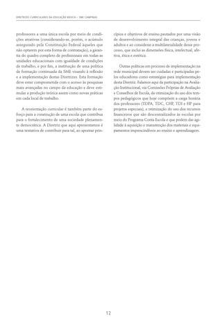 DIRETRIZES CURRICULARES DA EDUCAÇÃO BÁSICA – SME CAMPINAS
12
professores a uma única escola por meio de condi-
ções atrativas (considerando-se, porém, o acúmulo
assegurado pela Constituição Federal àqueles que
não optarem por esta forma de contratação), a garan-
tia do quadro completo de profissionais em todas as
unidades educacionais com igualdade de condições
de trabalho, e por fim, a instituição de uma política
de formação continuada da SME visando à reflexão
e a implementação destas Diretrizes. Esta formação
deve estar comprometida com o acesso às pesquisas
mais avançadas no campo da educação e deve esti-
mular a produção teórica assim como novas práticas
em cada local de trabalho.
A reorientação curricular é também parte do es-
forço para a construção de uma escola que contribua
para o fortalecimento de uma sociedade plenamen-
te democrática. A Diretriz que aqui apresentamos é
uma tentativa de contribuir para tal, ao apontar prin-
cípios e objetivos de ensino pautados por uma visão
de desenvolvimento integral das crianças, jovens e
adultos e ao considerar a multilateralidade desse pro-
cesso, que inclui as dimensões física, intelectual, afe-
tiva, ética e estética.
Outras políticas em processo de implementação na
rede municipal devem ser cuidadas e participadas pe-
los educadores como estratégias para implementação
desta Diretriz. Falamos aqui da participação na Avalia-
ção Institucional, via Comissões Próprias de Avaliação
e Conselhos de Escola, da otimização do uso dos tem-
pos pedagógicos que hoje compõem a carga horária
dos professores (TDPA, TDC, CHP, TDI e HP para
projetos especiais), e otimização do uso dos recursos
financeiros que são descentralizados às escolas por
meio do Programa Conta Escola e que podem dar agi-
lidade à aquisição e manutenção dos materiais e equi-
pamentos imprescindíveis ao ensino e aprendizagem.
 
